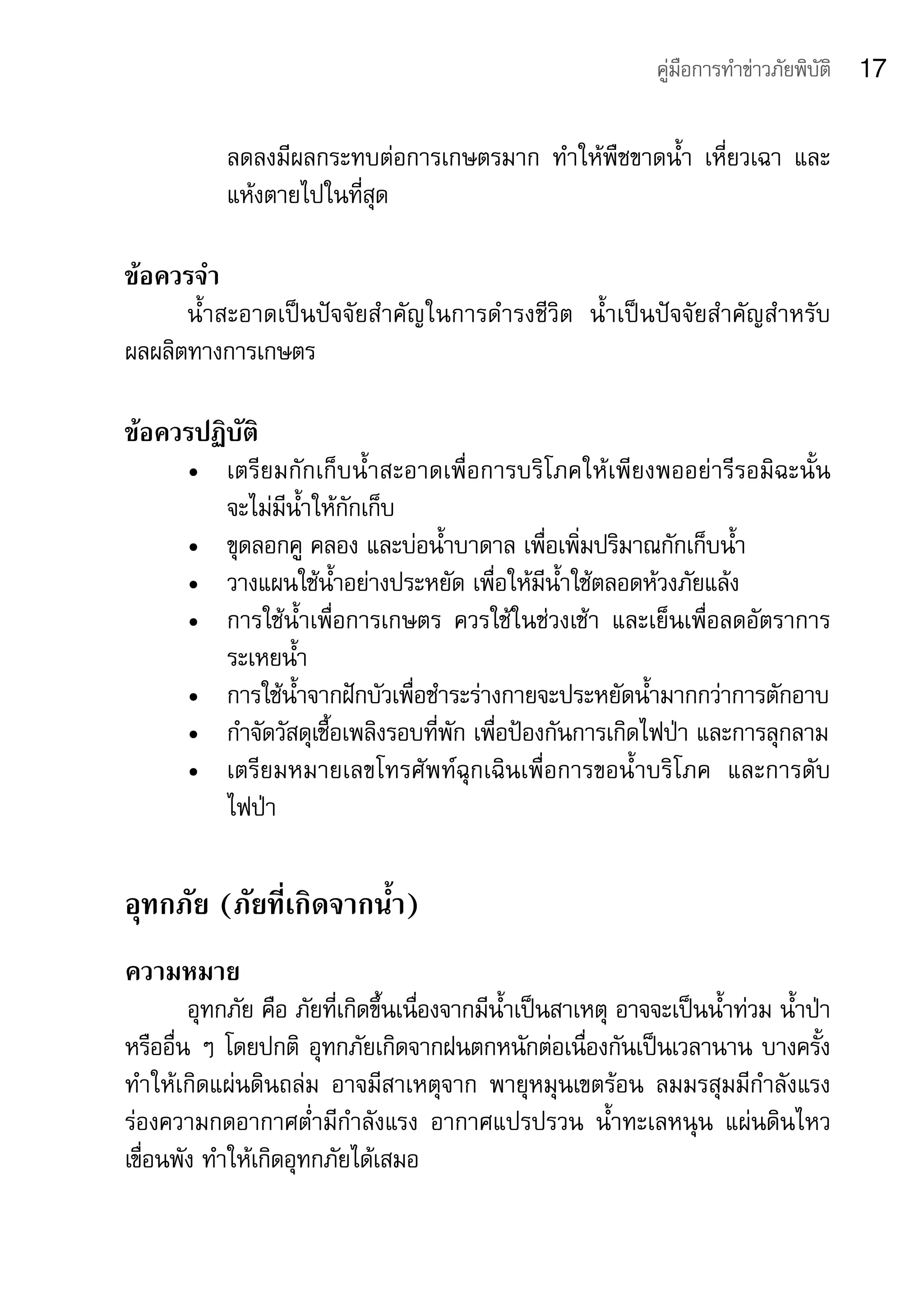คู่มือการทำาข่าวภัยพิบัติ   17

            ลดลงมีผลกระทบต่อการเกษตรมาก	 ทำาให้พืชขาดน้ำา	 เหี่ยวเฉา	 และ
            แห้งตายไปในที่สุด

ข้อควรจำา
      น้ำาสะอาดเป็นปัจจัยสำาคัญในการดำารงชีวิต	 น้ำาเป็นปัจจัยสำาคัญสำาหรับ
ผลผลิตทางการเกษตร

ข้อควรปฏิบัติ
       •	 เตรียมกักเก็บน้ำาสะอาดเพื่อการบริโภคให้เพียงพออย่ารีรอมิฉะนั้น	
          จะไม่มีน้ำาให้กักเก็บ
       •	 ขุดลอกคู	คลอง	และบ่อน้ำาบาดาล	เพื่อเพิ่มปริมาณกักเก็บน้ำา
       •	 วางแผนใช้น้ำาอย่างประหยัด	เพื่อให้มีน้ำาใช้ตลอดห้วงภัยแล้ง
       •	 การใช้น้ำาเพื่อการเกษตร	 ควรใช้ในช่วงเช้า	 และเย็นเพื่อลดอัตราการ
          ระเหยน้ำา
       •	 การใช้น้ำาจากฝักบัวเพื่อชำาระร่างกายจะประหยัดน้ำามากกว่าการตักอาบ
       •	 กำาจัดวัสดุเชื้อเพลิงรอบที่พัก	เพื่อป้องกันการเกิดไฟป่า	และการลุกลาม
       •	 เตรียมหมายเลขโทรศัพท์ฉุกเฉินเพื่อการขอน้ำ าบริโภค	 และการดับ	
          ไฟป่า

อุทกภัย (ภัยที่เกิดจากน้ำา)
ความหมาย
        อุทกภัย	คือ	ภัยที่เกิดขึ้นเนื่องจากมีน้ำาเป็นสาเหตุ	อาจจะเป็นน้ำาท่วม	น้ำาป่า	
หรืออื่น	ๆ	โดยปกติ	 อุทกภัยเกิดจากฝนตกหนักต่อเนื่องกันเป็นเวลานาน	บางครั้ง
ทำาให้เกิดแผ่นดินถล่ม	 อาจมีสาเหตุจาก	 พายุหมุนเขตร้อน	 ลมมรสุมมีกำาลังแรง	
ร่องความกดอากาศต่ำามีกำาลังแรง	 อากาศแปรปรวน	 น้ำาทะเลหนุน	 แผ่นดินไหว	
เขื่อนพัง	ทำาให้เกิดอุทกภัยได้เสมอ
 
