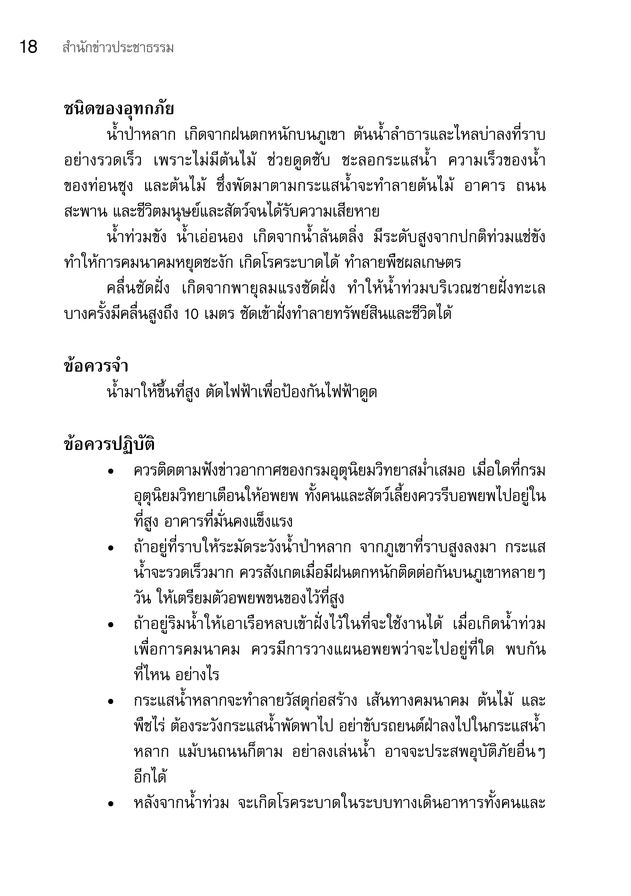 18   สำานักข่าวประชาธรรม


     ชนิดของอุทกภัย	
            น้ำาป่าหลาก	 เกิดจากฝนตกหนักบนภูเขา	 ต้นน้ำาลำาธารและไหลบ่าลงที่ราบ
     อย่างรวดเร็ว	 เพราะไม่มีต้นไม้	 ช่วยดูดซับ	 ชะลอกระแสน้ำา	 ความเร็วของน้ำา	
     ของท่อนซุง	 และต้นไม้	 ซึ่งพัดมาตามกระแสน้ำาจะทำาลายต้นไม้	 อาคาร	 ถนน	
     สะพาน	และชีวิตมนุษย์และสัตว์จนได้รับความเสียหาย
            น้ำาท่วมขัง	 น้ำาเอ่อนอง	 เกิดจากน้ำาล้นตลิ่ง	 มีระดับสูงจากปกติท่วมแช่ขัง	
     ทำาให้การคมนาคมหยุดชะงัก	เกิดโรคระบาดได้	ทำาลายพืชผลเกษตร
            คลื่นซัดฝั่ง	 เกิดจากพายุลมแรงซัดฝั่ง	 ทำาให้น้ำาท่วมบริเวณชายฝั่งทะเล	   	
     บางครั้งมีคลื่นสูงถึง	10	เมตร	ซัดเข้าฝั่งทำาลายทรัพย์สินและชีวิตได้	

     ข้อควรจำา
            น้ำามาให้ขึ้นที่สูง	ตัดไฟฟ้าเพื่อป้องกันไฟฟ้าดูด

     ข้อควรปฏิบัติ
            •	 ควรติดตามฟังข่าวอากาศของกรมอุตุนิยมวิทยาสม่ำาเสมอ	เมื่อใดที่กรม
               อุตุนิยมวิทยาเตือนให้อพยพ	ทั้งคนและสัตว์เลี้ยงควรรีบอพยพไปอยู่ใน
               ที่สูง	อาคารที่มั่นคงแข็งแรง
            •	 ถ้าอยู่ที่ราบให้ระมัดระวังน้ำาป่าหลาก	 จากภูเขาที่ราบสูงลงมา	 กระแส
               น้ำาจะรวดเร็วมาก	ควรสังเกตเมื่อมีฝนตกหนักติดต่อกันบนภูเขาหลายๆ	
               วัน	ให้เตรียมตัวอพยพขนของไว้ที่สูง
            •	 ถ้าอยู่ริมน้ำาให้เอาเรือหลบเข้าฝั่งไว้ในที่จะใช้งานได้	 เมื่อเกิดน้ำาท่วม	
               เพื่อการคมนาคม	 ควรมีการวางแผนอพยพว่าจะไปอยู่ที่ใด	 พบกัน
               ที่ไหน	อย่างไร
            •	 กระแสน้ำาหลากจะทำาลายวัสดุก่อสร้าง	 เส้นทางคมนาคม	 ต้นไม้	 และ
               พืชไร่	ต้องระวังกระแสน้ำาพัดพาไป	อย่าขับรถยนต์ฝ่าลงไปในกระแสน้ำา
               หลาก	 แม้บนถนนก็ตาม	 อย่าลงเล่นน้ำา	 อาจจะประสพอุบัติภัยอื่นๆ	           	
               อีกได้
            •	 หลังจากน้ำาท่วม	 จะเกิดโรคระบาดในระบบทางเดินอาหารทั้งคนและ
 