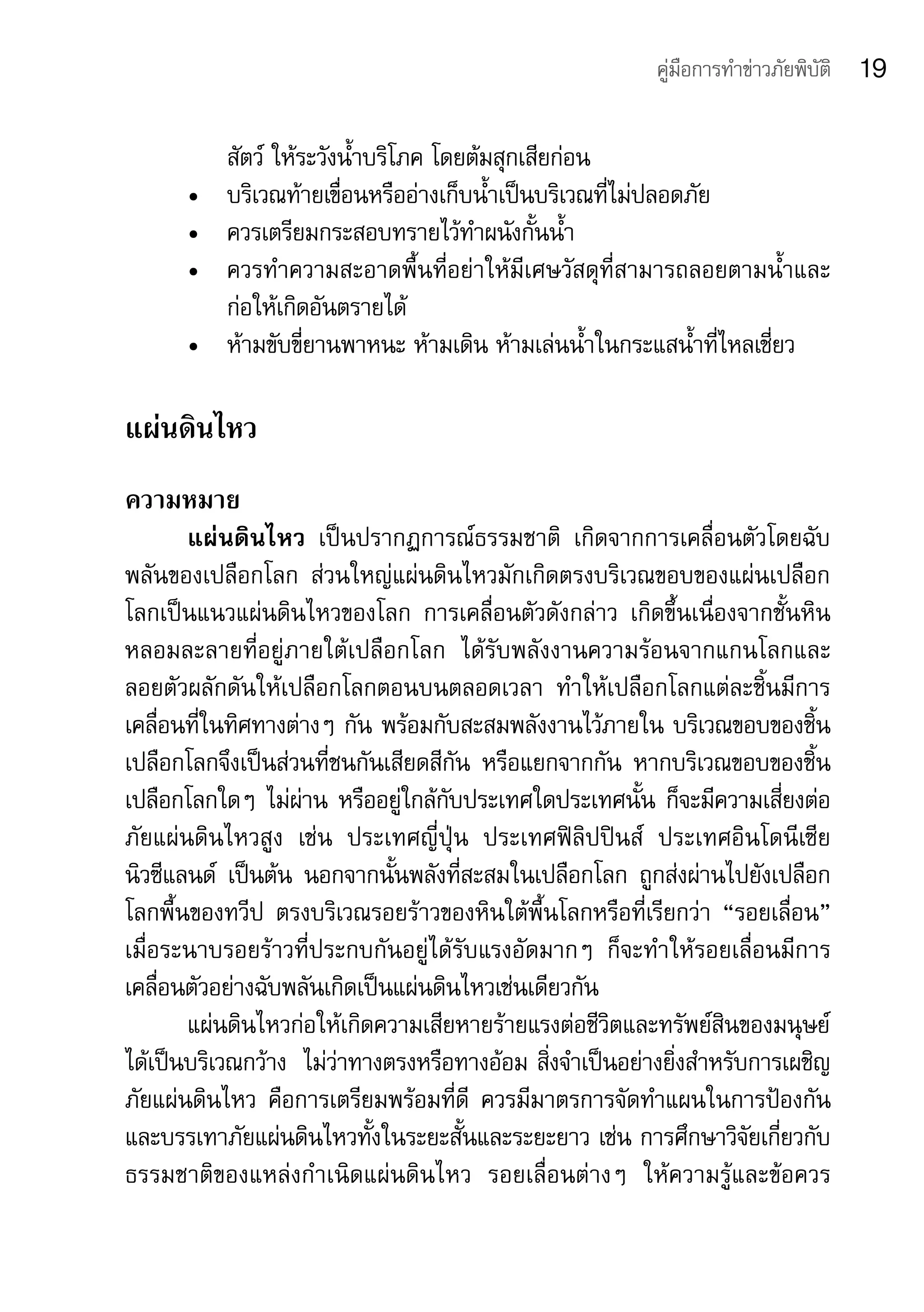 คู่มือการทำาข่าวภัยพิบัติ   19

           สัตว์	ให้ระวังน้ำาบริโภค	โดยต้มสุกเสียก่อน	
      •	   บริเวณท้ายเขื่อนหรืออ่างเก็บน้ำาเป็นบริเวณที่ไม่ปลอดภัย
      •	   ควรเตรียมกระสอบทรายไว้ทำาผนังกั้นน้ำา
      •	   ควรทำาความสะอาดพื้นที่อย่าให้มีเศษวัสดุที่สามารถลอยตามน้ำาและ
           ก่อให้เกิดอันตรายได้
      •	   ห้ามขับขี่ยานพาหนะ	ห้ามเดิน	ห้ามเล่นน้ำาในกระแสน้ำาที่ไหลเชี่ยว

แผ่นดินไหว	
ความหมาย
       แผ่นดินไหว	 เป็นปรากฏการณ์ธรรมชาติ	 เกิดจากการเคลื่อนตัวโดยฉับ
พลันของเปลือกโลก	 ส่วนใหญ่แผ่นดินไหวมักเกิดตรงบริเวณขอบของแผ่นเปลือก
โลกเป็นแนวแผ่นดินไหวของโลก	 การเคลื่อนตัวดังกล่าว	 เกิดขึ้นเนื่องจากชั้นหิน
หลอมละลายที่อยู่ภายใต้เปลือกโลก	 ได้รับพลังงานความร้อนจากแกนโลกและ
ลอยตัวผลักดันให้เปลือกโลกตอนบนตลอดเวลา	 ทำาให้เปลือกโลกแต่ละชิ้นมีการ
เคลื่อนที่ในทิศทางต่างๆ	กัน	พร้อมกับสะสมพลังงานไว้ภายใน	บริเวณขอบของชิ้น
เปลือกโลกจึงเป็นส่วนที่ชนกันเสียดสีกัน	 หรือแยกจากกัน	 หากบริเวณขอบของชิ้น
เปลือกโลกใดๆ	ไม่ผ่าน	หรืออยู่ใกล้กับประเทศใดประเทศนั้น	ก็จะมีความเสี่ยงต่อ
ภัยแผ่นดินไหวสูง	 เช่น	 ประเทศญี่ปุ่น	 ประเทศฟิลิปปินส์	 ประเทศอินโดนีเซีย	
นิวซีแลนด์	 เป็นต้น	 นอกจากนั้นพลังที่สะสมในเปลือกโลก	 ถูกส่งผ่านไปยังเปลือก
โลกพื้นของทวีป	 ตรงบริเวณรอยร้าวของหินใต้พื้นโลกหรือที่เรียกว่า	 “รอยเลื่อน”	
เมื่อระนาบรอยร้าวที่ประกบกันอยู่ได้รับแรงอัดมากๆ	 ก็จะทำาให้รอยเลื่อนมีการ
เคลื่อนตัวอย่างฉับพลันเกิดเป็นแผ่นดินไหวเช่นเดียวกัน 
       แผ่นดินไหวก่อให้เกิดความเสียหายร้ายแรงต่อชีวิตและทรัพย์สินของมนุษย์
ได้เป็นบริเวณกว้าง 	ไม่ว่าทางตรงหรือทางอ้อม	สิ่งจำาเป็นอย่างยิ่งสำาหรับการเผชิญ
ภัยแผ่นดินไหว	 คือการเตรียมพร้อมที่ดี	 ควรมีมาตรการจัดทำาแผนในการป้องกัน
และบรรเทาภัยแผ่นดินไหวทั้งในระยะสั้นและระยะยาว	เช่น	การศึกษาวิจัยเกี่ยวกับ
ธรรมชาติของแหล่งกำาเนิดแผ่นดินไหว	 รอยเลื่อนต่างๆ	 ให้ความรู้และข้อควร
 