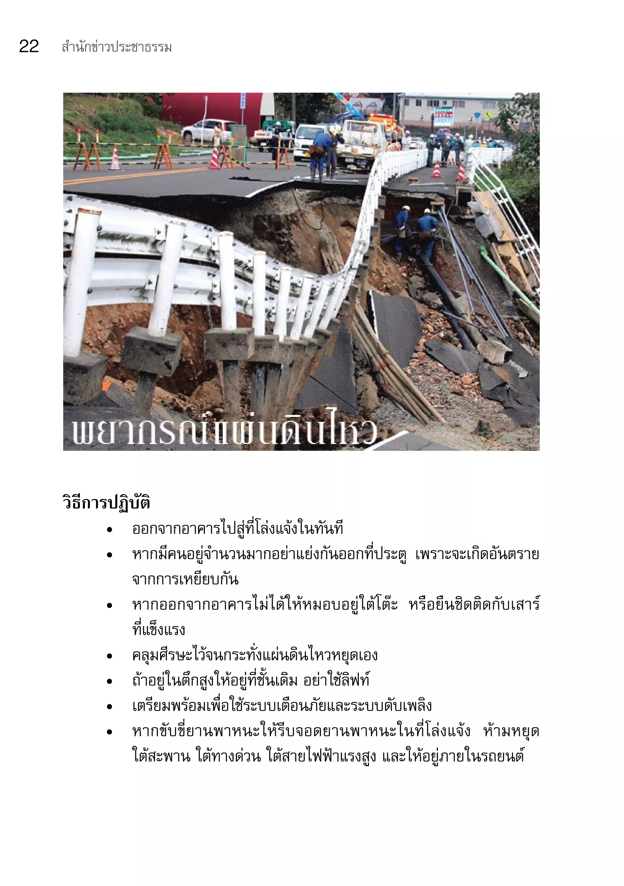 22   สำานักข่าวประชาธรรม




     วิธีการปฏิบัติ
            •	 ออกจากอาคารไปสู่ที่โล่งแจ้งในทันที
            •	 หากมีคนอยู่จำานวนมากอย่าแย่งกันออกที่ประตู	 เพราะจะเกิดอันตราย
               จากการเหยียบกัน
            •	 หากออกจากอาคารไม่ได้ให้หมอบอยู่ใต้โต๊ะ	 หรือยืนชิดติดกับเสาร์	
               ที่แข็งแรง
            •	 คลุมศีรษะไว้จนกระทั่งแผ่นดินไหวหยุดเอง
            •	 ถ้าอยู่ในตึกสูงให้อยู่ที่ชั้นเดิม	อย่าใช้ลิฟท์
            •	 เตรียมพร้อมเพื่อใช้ระบบเตือนภัยและระบบดับเพลิง
            •	 หากขับขี่ยานพาหนะให้รีบจอดยานพาหนะในที่โล่งแจ้ง	 ห้ามหยุด	
               ใต้สะพาน	ใต้ทางด่วน	ใต้สายไฟฟ้าแรงสูง	และให้อยู่ภายในรถยนต์
 