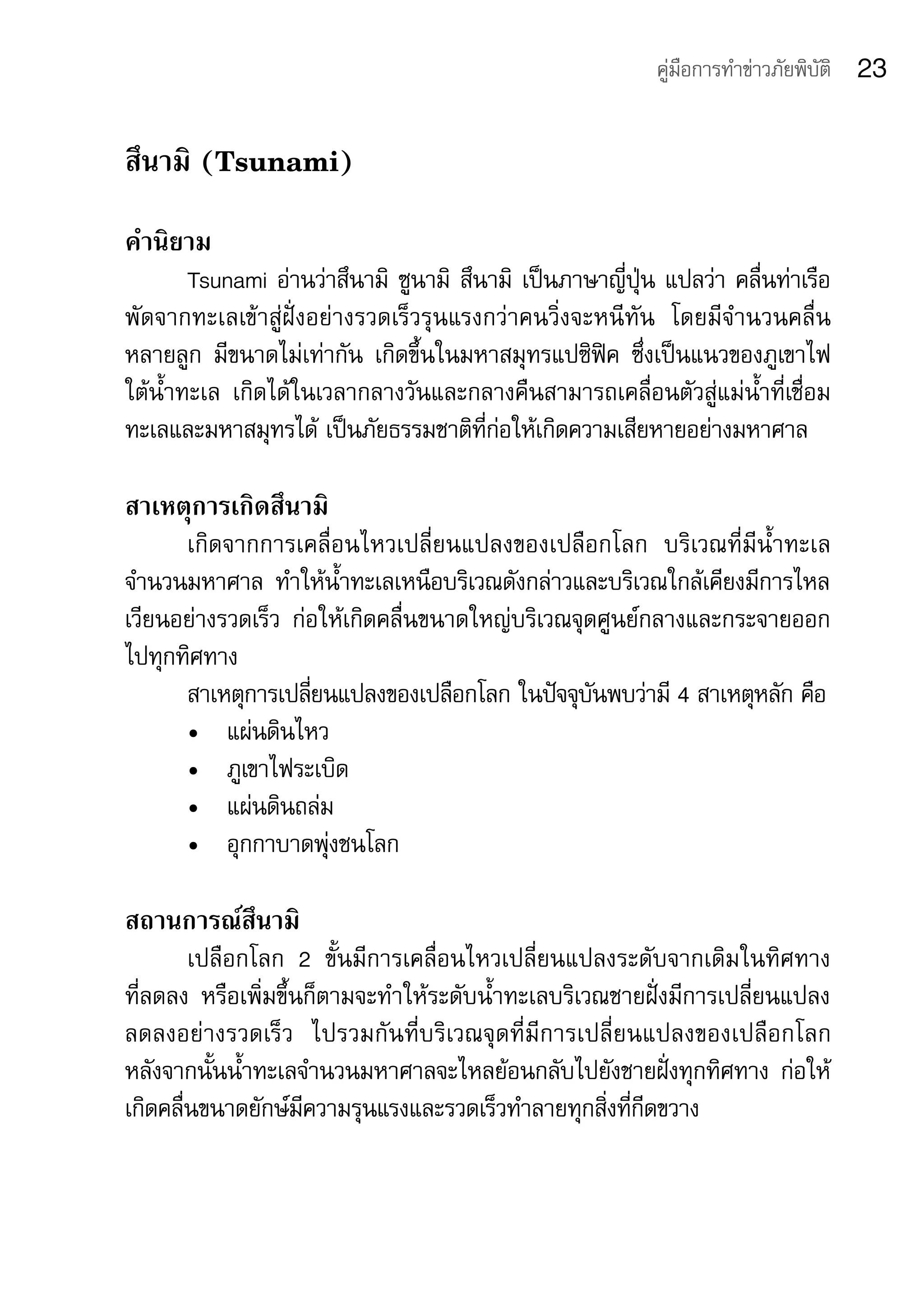 คู่มือการทำาข่าวภัยพิบัติ   23

สึนามิ (Tsunami)
คำานิยาม	
        Tsunami	อ่านว่าสึนามิ	 ซูนามิ	 สึนามิ	 เป็นภาษาญี่ปุ่น	แปลว่า	คลื่นท่าเรือ
พัดจากทะเลเข้าสู่ฝั่งอย่างรวดเร็วรุนแรงกว่าคนวิ่งจะหนีทัน	 โดยมีจำานวนคลื่น
หลายลูก	 มีขนาดไม่เท่ากัน	 เกิดขึ้นในมหาสมุทรแปซิฟิค	 ซึ่งเป็นแนวของภูเขาไฟ
ใต้น้ำาทะเล	 เกิดได้ในเวลากลางวันและกลางคืนสามารถเคลื่อนตัวสู่แม่นาที่เชื่อม
                                                                        ้ำ
ทะเลและมหาสมุทรได้	เป็นภัยธรรมชาติที่ก่อให้เกิดความเสียหายอย่างมหาศาล

สาเหตุการเกิดสึนามิ
      เกิดจากการเคลื่อนไหวเปลี่ยนแปลงของเปลือกโลก	 บริเวณที่มีน้ำาทะเล
จำานวนมหาศาล	 ทำาให้น้ำาทะเลเหนือบริเวณดังกล่าวและบริเวณใกล้เคียงมีการไหล
เวียนอย่างรวดเร็ว	 ก่อให้เกิดคลื่นขนาดใหญ่บริเวณจุดศูนย์กลางและกระจายออก
ไปทุกทิศทาง	
      สาเหตุการเปลียนแปลงของเปลือกโลก	ในปัจจุบนพบว่ามี	4	สาเหตุหลัก	คือ	
                     ่                             ั
      •	 แผ่นดินไหว	
      •	 ภูเขาไฟระเบิด	
      •	 แผ่นดินถล่ม
      •	 อุกกาบาดพุ่งชนโลก

สถานการณ์สึนามิ	
        เปลือกโลก	 2	 ขั้นมีการเคลื่อนไหวเปลี่ยนแปลงระดับจากเดิมในทิศทาง	
ที่ลดลง	 หรือเพิ่มขึ้นก็ตามจะทำาให้ระดับน้ำาทะเลบริเวณชายฝั่งมีการเปลี่ยนแปลง
ลดลงอย่างรวดเร็ว	 ไปรวมกันที่บริเวณจุดที่มีการเปลี่ยนแปลงของเปลือกโลก	        	
หลังจากนั้นน้ำาทะเลจำานวนมหาศาลจะไหลย้อนกลับไปยังชายฝั่งทุกทิศทาง	 ก่อให้
เกิดคลื่นขนาดยักษ์มีความรุนแรงและรวดเร็วทำาลายทุกสิ่งที่กีดขวาง
 