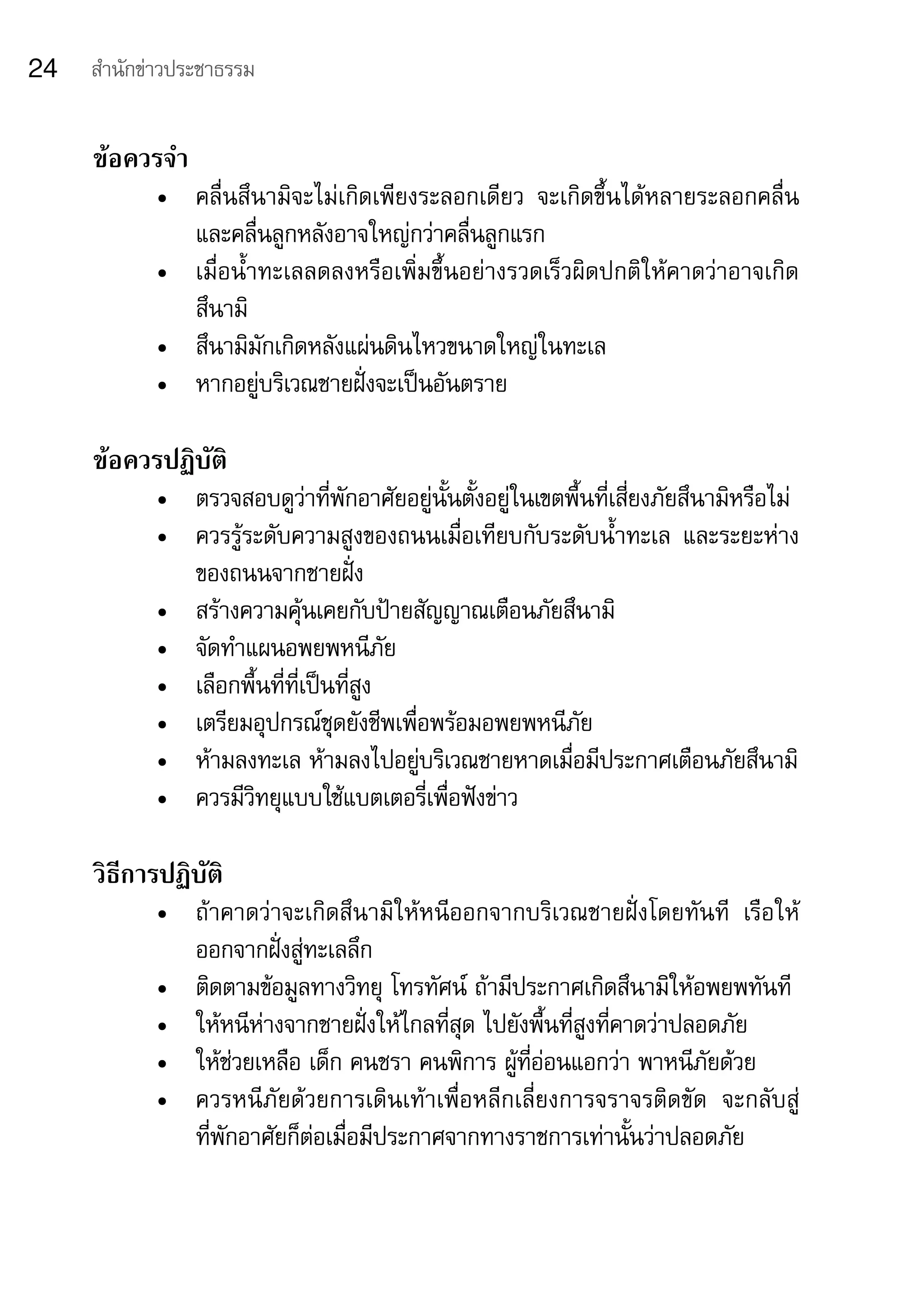 24   สำานักข่าวประชาธรรม


     ข้อควรจำา
            •	 คลื่นสึนามิจะไม่เกิดเพียงระลอกเดียว	 จะเกิดขึ้นได้หลายระลอกคลื่น	
               และคลื่นลูกหลังอาจใหญ่กว่าคลื่นลูกแรก
            •	 เมื่อน้ำาทะเลลดลงหรือเพิ่มขึ้นอย่างรวดเร็วผิดปกติให้คาดว่าอาจเกิด	
               สึนามิ
            •	 สึนามิมักเกิดหลังแผ่นดินไหวขนาดใหญ่ในทะเล
            •	 หากอยู่บริเวณชายฝั่งจะเป็นอันตราย

     ข้อควรปฏิบัติ
            •	 ตรวจสอบดูว่าที่พักอาศัยอยู่นั้นตั้งอยู่ในเขตพื้นที่เสี่ยงภัยสึนามิหรือไม่
            •	 ควรรู้ระดับความสูงของถนนเมื่อเทียบกับระดับน้ำาทะเล	 และระยะห่าง
               ของถนนจากชายฝั่ง
            •	 สร้างความคุ้นเคยกับป้ายสัญญาณเตือนภัยสึนามิ
            •	 จัดทำาแผนอพยพหนีภัย
            •	 เลือกพื้นที่ที่เป็นที่สูง
            •	 เตรียมอุปกรณ์ชุดยังชีพเพื่อพร้อมอพยพหนีภัย
            •	 ห้ามลงทะเล	ห้ามลงไปอยู่บริเวณชายหาดเมื่อมีประกาศเตือนภัยสึนามิ
            •	 ควรมีวิทยุแบบใช้แบตเตอรี่เพื่อฟังข่าว

     วิธีการปฏิบัติ
            •	 ถ้าคาดว่าจะเกิดสึนามิให้หนีออกจากบริเวณชายฝั่งโดยทันที	 เรือให้
               ออกจากฝั่งสู่ทะเลลึก
            •	 ติดตามข้อมูลทางวิทยุ	โทรทัศน์	ถ้ามีประกาศเกิดสึนามิให้อพยพทันที
            •	 ให้หนีห่างจากชายฝั่งให้ไกลที่สุด	ไปยังพื้นที่สูงที่คาดว่าปลอดภัย
            •	 ให้ช่วยเหลือ	เด็ก	คนชรา	คนพิการ	ผู้ที่อ่อนแอกว่า	พาหนีภัยด้วย
            •	 ควรหนีภัยด้วยการเดินเท้าเพื่อหลีกเลี่ยงการจราจรติดขัด	 จะกลับสู่
               ที่พักอาศัยก็ต่อเมื่อมีประกาศจากทางราชการเท่านั้นว่าปลอดภัย
 