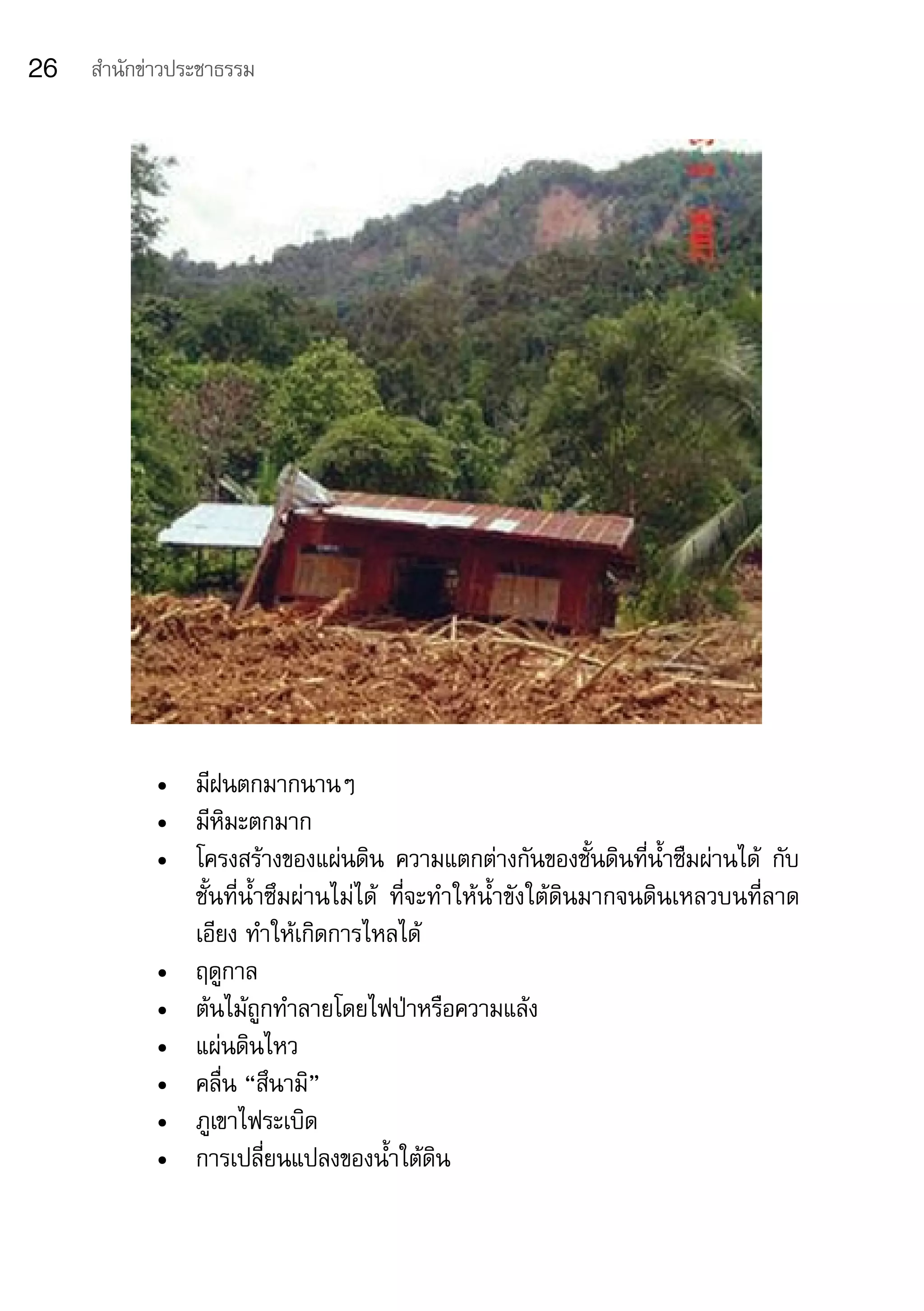 26   สำานักข่าวประชาธรรม




            •	 มีฝนตกมากนานๆ
            •	 มีหิมะตกมาก
            •	 โครงสร้างของแผ่นดิน	 ความแตกต่างกันของชั้นดินที่น้ำาซืมผ่านได้	 กับ
               ชั้นที่น้ำาซึมผ่านไม่ได้	 ที่จะทำาให้น้ำาขังใต้ดินมากจนดินเหลวบนที่ลาด
               เอียง	ทำาให้เกิดการไหลได้
            •	 ฤดูกาล
            •	 ต้นไม้ถูกทำาลายโดยไฟป่าหรือความแล้ง
            •	 แผ่นดินไหว
            •	 คลื่น	“สึนามิ”	
            •	 ภูเขาไฟระเบิด
            •	 การเปลี่ยนแปลงของน้ำาใต้ดิน
 