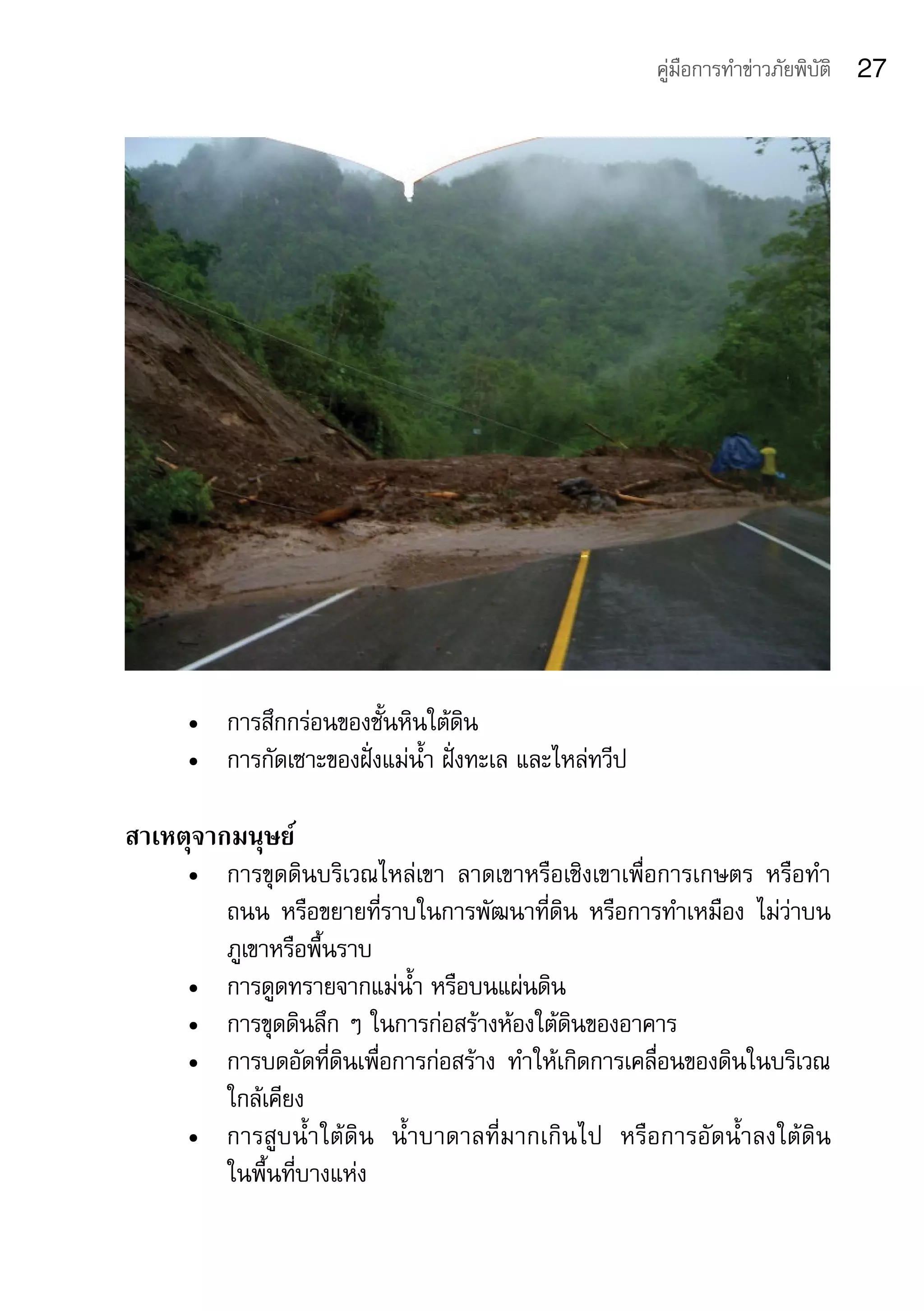 คู่มือการทำาข่าวภัยพิบัติ   27




     •	 การสึกกร่อนของชั้นหินใต้ดิน
     •	 การกัดเซาะของฝั่งแม่น้ำา	ฝั่งทะเล	และไหล่ทวีป

สาเหตุจากมนุษย์
     •	 การขุดดินบริเวณไหล่เขา	 ลาดเขาหรือเชิงเขาเพื่อการเกษตร	 หรือทำา
        ถนน	 หรือขยายที่ราบในการพัฒนาที่ดิน	 หรือการทำาเหมือง	 ไม่ว่าบน
        ภูเขาหรือพื้นราบ
     •	 การดูดทรายจากแม่น้ำา	หรือบนแผ่นดิน
     •	 การขุดดินลึก	ๆ	ในการก่อสร้างห้องใต้ดินของอาคาร
     •	 การบดอัดที่ดินเพื่อการก่อสร้าง	 ทำาให้เกิดการเคลื่อนของดินในบริเวณ
        ใกล้เคียง
     •	 การสูบน้ำาใต้ดิน	 น้ำาบาดาลที่มากเกินไป	 หรือการอัดน้ำาลงใต้ดิน	
        ในพื้นที่บางแห่ง
 