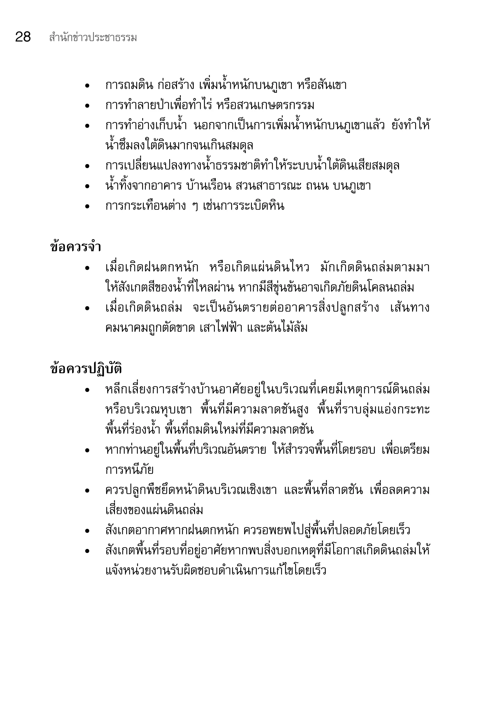 28   สำานักข่าวประชาธรรม


            •	 การถมดิน	ก่อสร้าง	เพิ่มน้ำาหนักบนภูเขา	หรือสันเขา	
            •	 การทำาลายป่าเพื่อทำาไร่	หรือสวนเกษตรกรรม
            •	 การทำาอ่างเก็บน้ำา	 นอกจากเป็นการเพิ่มน้าหนักบนภูเขาแล้ว	 ยังทำาให้
                                                       ำ
               น้ำาซึมลงใต้ดินมากจนเกินสมดุล
            •	 การเปลี่ยนแปลงทางน้ำาธรรมชาติทำาให้ระบบน้ำาใต้ดินเสียสมดุล
            •	 น้ำาทิ้งจากอาคาร	บ้านเรือน	สวนสาธารณะ	ถนน	บนภูเขา	
            •	 การกระเทือนต่าง	ๆ	เช่นการระเบิดหิน

     ข้อควรจำา
            •	 เมื่ อ เกิ ด ฝนตกหนั ก	 หรื อ เกิด แผ่ นดิ นไหว	 มัก เกิ ดดิ นถล่มตามมา	
                                                                                      	
               ให้สังเกตสีของน้ำาที่ไหลผ่าน	หากมีสีขุ่นข้นอาจเกิดภัยดินโคลนถล่ม	
            •	 เมื่อเกิดดินถล่ม 	 จะเป็นอันตรายต่ออาคารสิ่งปลูกสร้าง	 เส้นทาง
               คมนาคมถูกตัดขาด	เสาไฟฟ้า	และต้นไม้ล้ม

     ข้อควรปฏิบัติ
            •	 หลีกเลี่ยงการสร้างบ้านอาศัยอยู่ในบริเวณที่เคยมีเหตุการณ์ดินถล่ม	
               หรือบริเวณหุบเขา	 พื้นที่มีความลาดชันสูง	 พื้นที่ราบลุ่มแอ่งกระทะ	
               พื้นที่ร่องน้ำา	พื้นที่ถมดินใหม่ที่มีความลาดชัน
            •	 หากท่านอยูในพืนทีบริเวณอันตราย	ให้สารวจพืนทีโดยรอบ	เพือเตรียม	
                              ่ ้ ่                       ำ    ้ ่          ่
               การหนีภัย
            •	 ควรปลูกพืชยึดหน้าดินบริเวณเชิงเขา	 และพื้นที่ลาดชัน	 เพื่อลดความ
               เสี่ยงของแผ่นดินถล่ม
            •	 สังเกตอากาศหากฝนตกหนัก	ควรอพยพไปสู่พื้นที่ปลอดภัยโดยเร็ว
            •	 สังเกตพื้นที่รอบที่อยู่อาศัยหากพบสิ่งบอกเหตุที่มีโอกาสเกิดดินถล่มให้
               แจ้งหน่วยงานรับผิดชอบดำาเนินการแก้ไขโดยเร็ว
 