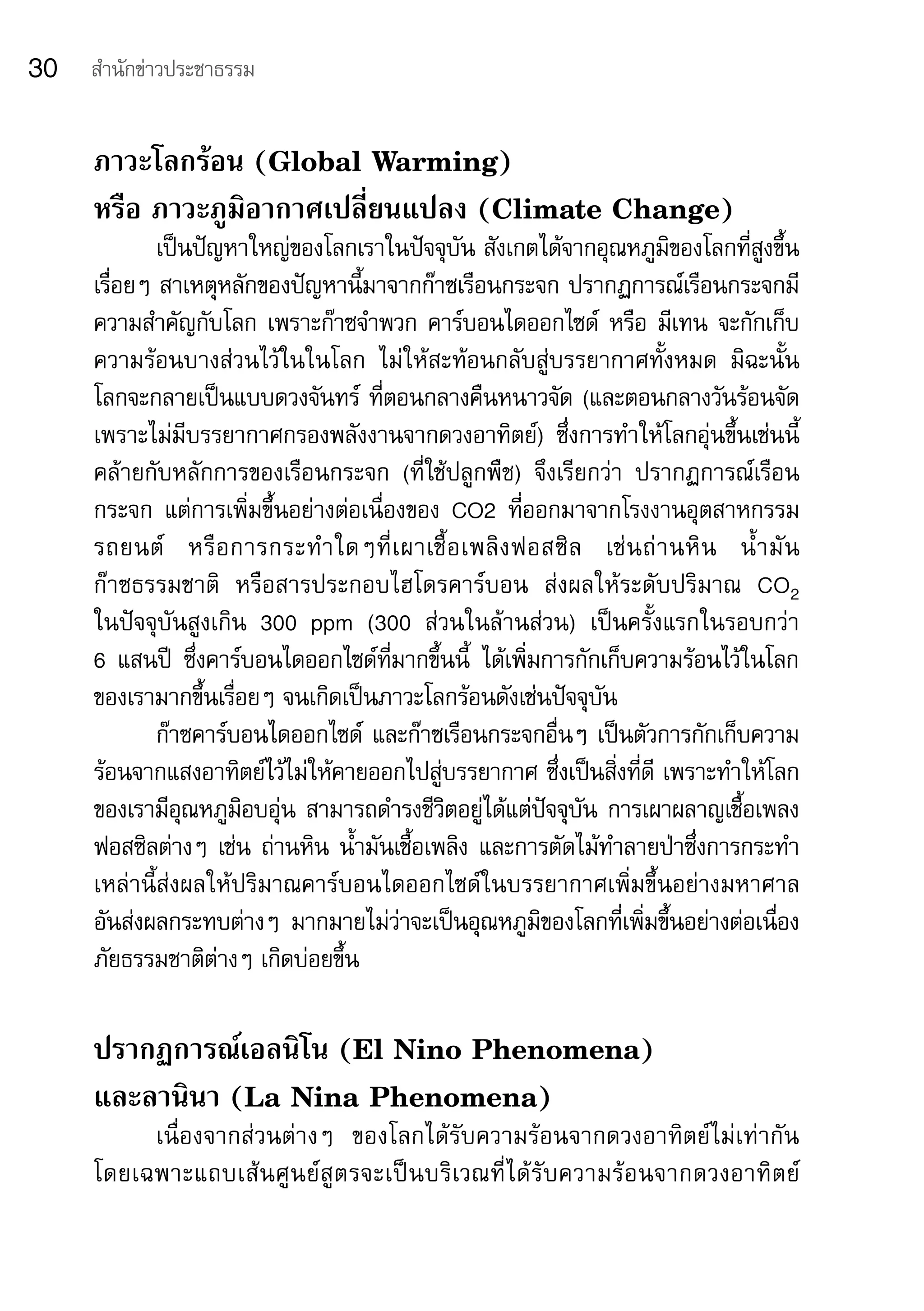 30   สำานักข่าวประชาธรรม


     ภาวะโลกร้อน (Global Warming)
     หรือ ภาวะภูมิอากาศเปลี่ยนแปลง (Climate Change)
             เป็นปัญหาใหญ่ของโลกเราในปัจจุบัน	สังเกตได้จากอุณหภูมิของโลกที่สูงขึ้น
     เรื่อยๆ	สาเหตุหลักของปัญหานี้มาจากก๊าซเรือนกระจก	ปรากฏการณ์เรือนกระจกมี
     ความสำาคัญกับโลก	เพราะก๊าซจำาพวก	คาร์บอนไดออกไซด์	 หรือ	มีเทน	จะกักเก็บ
     ความร้อนบางส่วนไว้ในในโลก	 ไม่ให้สะท้อนกลับสู่บรรยากาศทั้งหมด	 มิฉะนั้น	
     โลกจะกลายเป็นแบบดวงจันทร์	 ที่ตอนกลางคืนหนาวจัด	(และตอนกลางวันร้อนจัด	
     เพราะไม่มีบรรยากาศกรองพลังงานจากดวงอาทิตย์)	 ซึ่งการทำาให้โลกอุ่นขึ้นเช่นนี้	
     คล้ายกับหลักการของเรือนกระจก	 (ที่ใช้ปลูกพืช)	 จึงเรียกว่า	 ปรากฏการณ์เรือน
     กระจก	 แต่การเพิ่มขึ้นอย่างต่อเนื่องของ	 CO2	 ที่ออกมาจากโรงงานอุตสาหกรรม	
     รถยนต์ 	 หรื อ การกระทำ า ใดๆที่ เ ผาเชื้ อ เพลิ ง ฟอสซิ ล 	 เช่ น ถ่ า นหิ น 	 น้ำ า มั น	
     ก๊าซธรรมชาติ	 หรือสารประกอบไฮโดรคาร์บอน	 ส่งผลให้ระดับปริมาณ	 CO2	
     ในปัจจุบันสูงเกิน	 300	 ppm	 (300	 ส่วนในล้านส่วน)	 เป็นครั้งแรกในรอบกว่า	
     6	 แสนปี	 ซึ่งคาร์บอนไดออกไซด์ที่มากขึ้นนี้	 ได้เพิ่มการกักเก็บความร้อนไว้ในโลก
     ของเรามากขึ้นเรื่อยๆ	จนเกิดเป็นภาวะโลกร้อนดังเช่นปัจจุบัน
             ก๊าซคาร์บอนไดออกไซด์	 และก๊าซเรือนกระจกอื่นๆ	เป็นตัวการกักเก็บความ
     ร้อนจากแสงอาทิตย์ไว้ไม่ให้คายออกไปสู่บรรยากาศ	ซึ่งเป็นสิ่งที่ดี	เพราะทำาให้โลก
     ของเรามีอุณหภูมิอบอุ่น	สามารถดำารงชีวิตอยู่ได้แต่ปัจจุบัน	การเผาผลาญเชื้อเพลง
     ฟอสซิลต่างๆ	เช่น	ถ่านหิน	น้ำามันเชื้อเพลิง	และการตัดไม้ทำาลายป่าซึ่งการกระทำา
     เหล่านี้ส่งผลให้ปริมาณคาร์บอนไดออกไซด์ในบรรยากาศเพิ่มขึ้นอย่างมหาศาล	
     อันส่งผลกระทบต่างๆ	 มากมายไม่ว่าจะเป็นอุณหภูมิของโลกที่เพิ่มขึ้นอย่างต่อเนื่อง	
     ภัยธรรมชาติต่างๆ	เกิดบ่อยขึ้น	

     ปรากฏการณ์เอลนิโน (El Nino Phenomena)
     และลานินา (La Nina Phenomena)
          เนื่องจากส่วนต่างๆ	 ของโลกได้รับความร้อนจากดวงอาทิตย์ไม่เท่ากัน	
     โดยเฉพาะแถบเส้ น ศู น ย์ สู ต รจะเป็ น บริ เวณที่ ไ ด้ รั บ ความร้ อ นจากดวงอาทิ ต ย์ 	
 