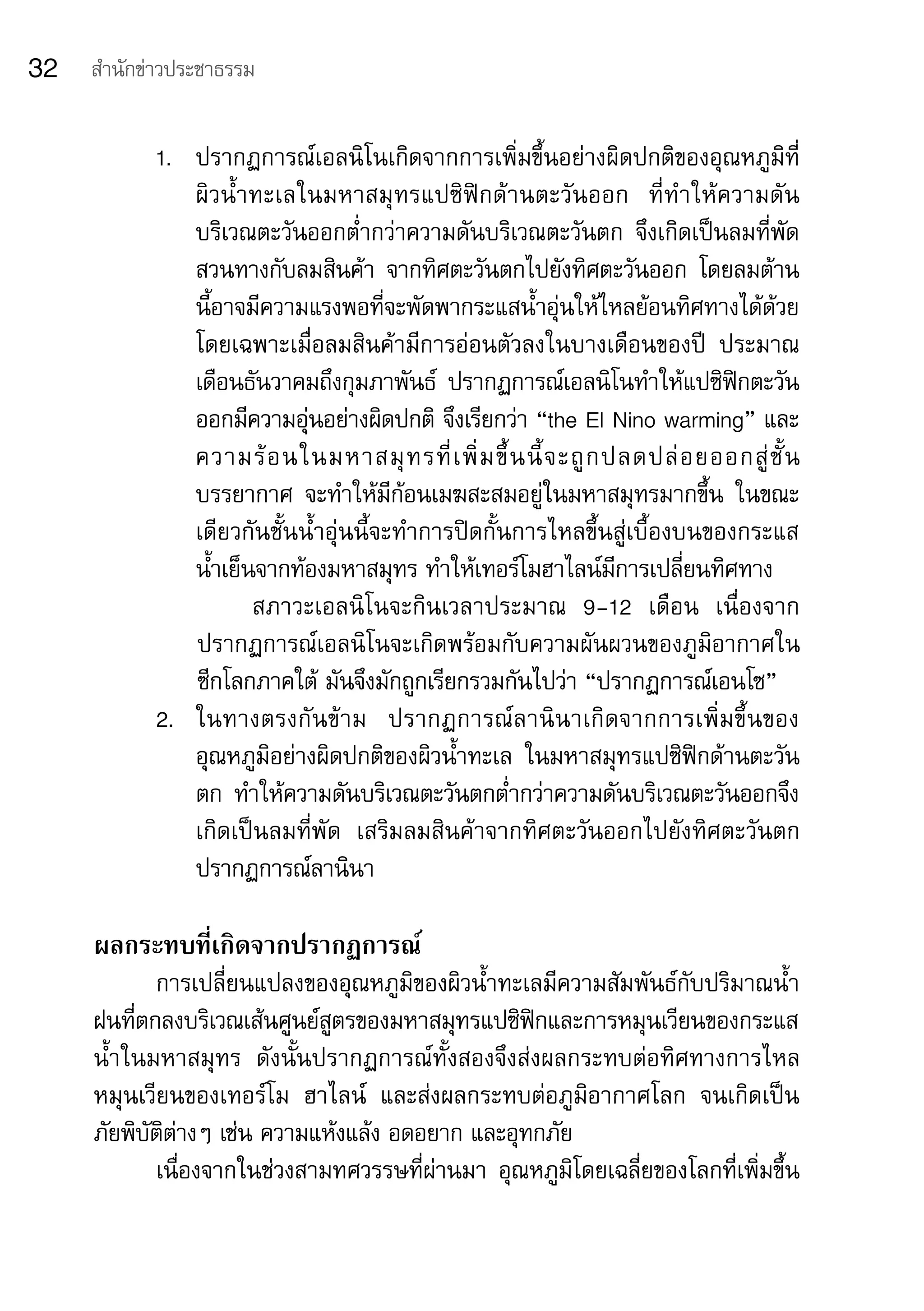 32   สำานักข่าวประชาธรรม


            1.	 ปรากฏการณ์เอลนิโนเกิดจากการเพิ่มขึ้นอย่างผิดปกติของอุณหภูมิที่
                ผิ ว น้ำ า ทะเลในมหาสมุ ท รแปซิ ฟิ ก ด้ า นตะวั น ออก	 ที่ ทำ า ให้ ค วามดั น
                บริเวณตะวันออกต่ำากว่าความดันบริเวณตะวันตก	 จึงเกิดเป็นลมที่พัด
                สวนทางกับลมสินค้า	 จากทิศตะวันตกไปยังทิศตะวันออก	 โดยลมต้าน
                นี้อาจมีความแรงพอที่จะพัดพากระแสน้ำาอุ่นให้ไหลย้อนทิศทางได้ด้วย	
                โดยเฉพาะเมื่อลมสินค้ามีการอ่อนตัวลงในบางเดือนของปี	 ประมาณ
                เดือนธันวาคมถึงกุมภาพันธ์	 ปรากฏการณ์เอลนิโนทำาให้แปซิฟิกตะวัน
                ออกมีความอุ่นอย่างผิดปกติ	จึงเรียกว่า	“the	El	Nino	warming”	และ
                ความร้ อ นในมหาสมุ ท รที่ เ พิ่ ม ขึ้ น นี้ จ ะถู ก ปลดปล่ อ ยออกสู่ ชั้ น
                บรรยากาศ	 จะทำาให้มีก้อนเมฆสะสมอยู่ในมหาสมุทรมากขึ้น	 ในขณะ
                เดียวกันชั้นน้ำาอุ่นนี้จะทำาการปิดกั้นการไหลขึ้นสู่เบื้องบนของกระแส	
                น้ำาเย็นจากท้องมหาสมุทร	ทำาให้เทอร์โมฮาไลน์มีการเปลี่ยนทิศทาง	
                	 สภาวะเอลนิโนจะกินเวลาประมาณ	 9-12	 เดือน	 เนื่องจาก
                ปรากฏการณ์เอลนิโนจะเกิดพร้อมกับความผันผวนของภูมิอากาศใน
                ซีกโลกภาคใต้	มันจึงมักถูกเรียกรวมกันไปว่า	“ปรากฏการณ์เอนโซ”	
            2.	 ในทางตรงกั น ข้ า ม	 ปรากฏการณ์ ล านิ น าเกิ ด จากการเพิ่ ม ขึ้ น ของ
                อุณหภูมิอย่างผิดปกติของผิวน้ำาทะเล	 ในมหาสมุทรแปซิฟิกด้านตะวัน
                ตก	 ทำาให้ความดันบริเวณตะวันตกต่ำากว่าความดันบริเวณตะวันออกจึง
                เกิดเป็นลมที่พัด	 เสริมลมสินค้าจากทิศตะวันออกไปยังทิศตะวันตก	
                ปรากฏการณ์ลานินา

     ผลกระทบที่เกิดจากปรากฏการณ์
            การเปลี่ยนแปลงของอุณหภูมิของผิวน้ำาทะเลมีความสัมพันธ์กับปริมาณน้ำา
     ฝนที่ตกลงบริเวณเส้นศูนย์สูตรของมหาสมุทรแปซิฟิกและการหมุนเวียนของกระแส
     น้ำาในมหาสมุทร	 ดังนั้นปรากฏการณ์ทั้งสองจึงส่งผลกระทบต่อทิศทางการไหล
     หมุนเวียนของเทอร์โม	 ฮาไลน์	 และส่งผลกระทบต่อภูมิอากาศโลก	 จนเกิดเป็น	
     ภัยพิบัติต่างๆ	เช่น	ความแห้งแล้ง	อดอยาก	และอุทกภัย	
            เนื่องจากในช่วงสามทศวรรษที่ผ่านมา	 อุณหภูมิโดยเฉลี่ยของโลกที่เพิ่มขึ้น
 