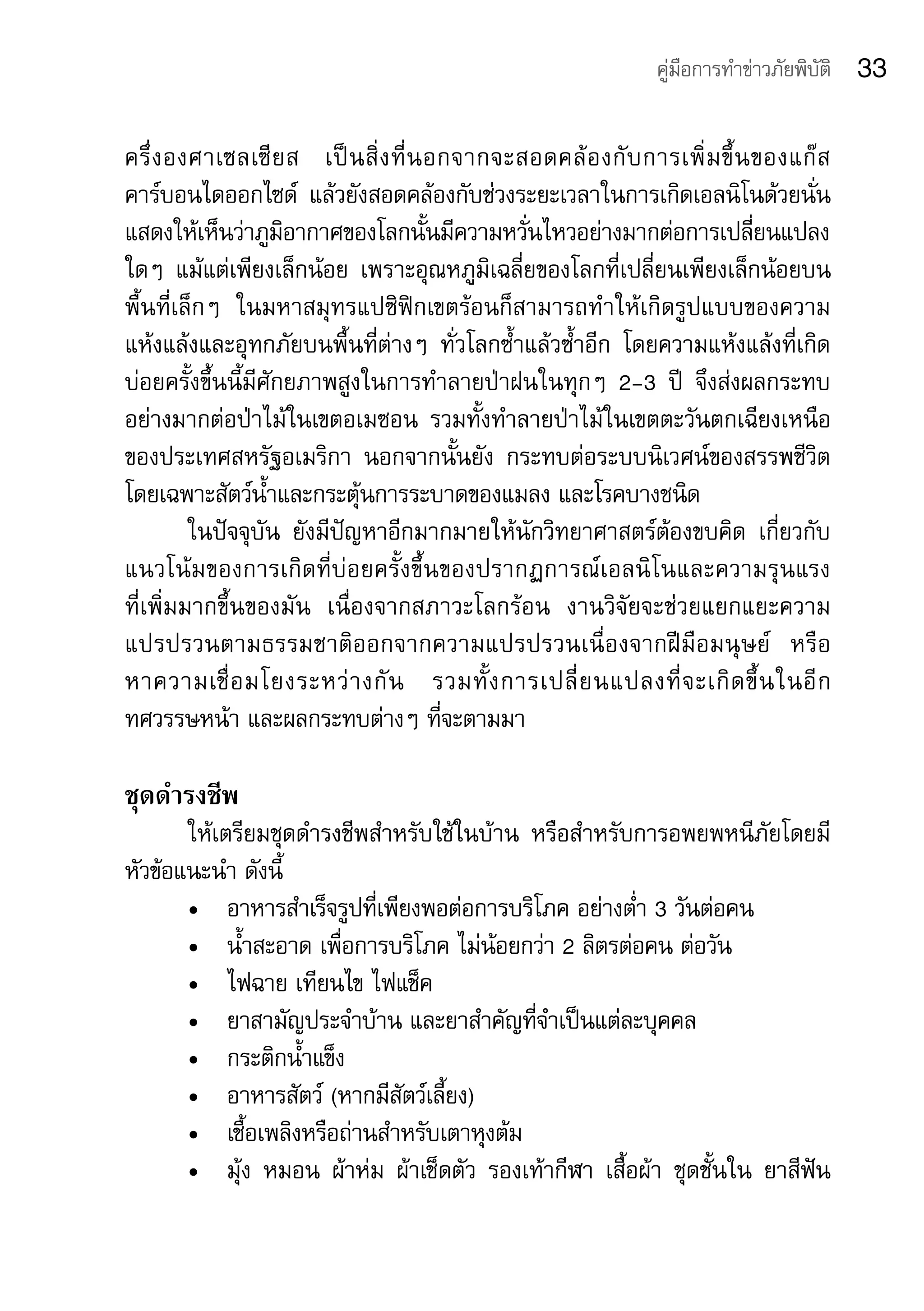 คู่มือการทำาข่าวภัยพิบัติ   33

ครึ่ ง องศาเซลเซี ย ส	 เป็ น สิ่ ง ที่ น อกจากจะสอดคล้ อ งกั บ การเพิ่ ม ขึ้ น ของแก๊ ส
คาร์บอนไดออกไซด์	 แล้วยังสอดคล้องกับช่วงระยะเวลาในการเกิดเอลนิโนด้วยนั่น
แสดงให้เห็นว่าภูมิอากาศของโลกนั้นมีความหวั่นไหวอย่างมากต่อการเปลี่ยนแปลง
ใดๆ	 แม้แต่เพียงเล็กน้อย	 เพราะอุณหภูมิเฉลี่ยของโลกที่เปลี่ยนเพียงเล็กน้อยบน
พื้นที่เล็กๆ	 ในมหาสมุทรแปซิฟิกเขตร้อนก็สามารถทำาให้เกิดรูปแบบของความ	
แห้งแล้งและอุทกภัยบนพื้นที่ต่างๆ	 ทั่วโลกซ้ำาแล้วซ้ำาอีก	 โดยความแห้งแล้งที่เกิด
บ่อยครั้งขึ้นนี้มีศักยภาพสูงในการทำาลายป่าฝนในทุกๆ	 2-3	 ปี	 จึงส่งผลกระทบ
อย่างมากต่อป่าไม้ในเขตอเมซอน	 รวมทั้งทำาลายป่าไม้ในเขตตะวันตกเฉียงเหนือ
ของประเทศสหรัฐอเมริกา	 นอกจากนั้นยัง	 กระทบต่อระบบนิเวศน์ของสรรพชีวิต
โดยเฉพาะสัตว์น้ำาและกระตุ้นการระบาดของแมลง	และโรคบางชนิด
         ในปัจจุบัน	 ยังมีปัญหาอีกมากมายให้นักวิทยาศาสตร์ต้องขบคิด	 เกี่ยวกับ
แนวโน้ ม ของการเกิ ด ที่ บ่ อ ยครั้ ง ขึ้ น ของปรากฏการณ์ เ อลนิ โ นและความรุ น แรง	
ที่เพิ่มมากขึ้นของมัน	 เนื่องจากสภาวะโลกร้อน	 งานวิจัยจะช่วยแยกแยะความ
แปรปรวนตามธรรมชาติ อ อกจากความแปรปรวนเนื่ อ งจากฝี มื อ มนุ ษ ย์	 หรื อ
หาความเชื่ อ มโยงระหว่ า งกั น 	 รวมทั้ ง การเปลี่ ย นแปลงที่ จ ะเกิ ด ขึ้ น ในอี ก	
ทศวรรษหน้า	และผลกระทบต่างๆ	ที่จะตามมา

ชุดดำารงชีพ
       ให้เตรียมชุดดำารงชีพสำาหรับใช้ในบ้าน	 หรือสำาหรับการอพยพหนีภัยโดยมี
หัวข้อแนะนำา	ดังนี้
       •	 อาหารสำาเร็จรูปที่เพียงพอต่อการบริโภค	อย่างต่ำา	3	วันต่อคน
       •	 น้ำาสะอาด	เพื่อการบริโภค	ไม่น้อยกว่า	2	ลิตรต่อคน	ต่อวัน
       •	 ไฟฉาย	เทียนไข	ไฟแช็ค
       •	 ยาสามัญประจำาบ้าน	และยาสำาคัญที่จำาเป็นแต่ละบุคคล
       •	 กระติกน้ำาแข็ง
       •	 อาหารสัตว์	(หากมีสัตว์เลี้ยง)
       •	 เชื้อเพลิงหรือถ่านสำาหรับเตาหุงต้ม
       •	 มุ้ง	 หมอน	 ผ้าห่ม	 ผ้าเช็ดตัว	 รองเท้ากีฬา	 เสื้อผ้า	 ชุดชั้นใน	 ยาสีฟัน	
 