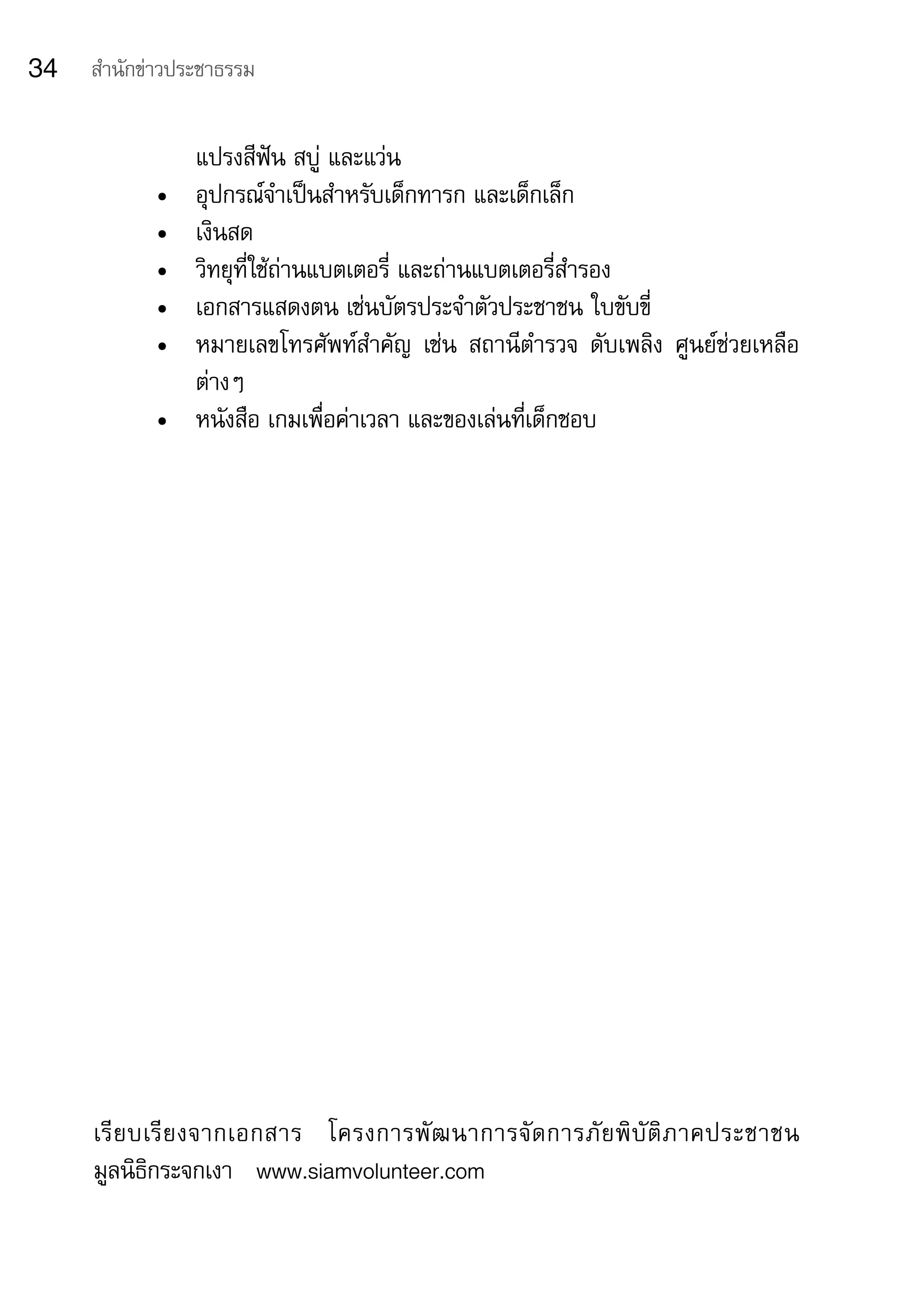 34   สำานักข่าวประชาธรรม


                 แปรงสีฟัน	สบู่	และแว่น
            •	   อุปกรณ์จำาเป็นสำาหรับเด็กทารก	และเด็กเล็ก
            •	   เงินสด
            •	   วิทยุที่ใช้ถ่านแบตเตอรี่	และถ่านแบตเตอรี่สำารอง
            •	   เอกสารแสดงตน	เช่นบัตรประจำาตัวประชาชน	ใบขับขี่
            •	   หมายเลขโทรศัพท์สำาคัญ	 เช่น	 สถานีตำารวจ	 ดับเพลิง	 ศูนย์ช่วยเหลือ
                 ต่างๆ
            •	   หนังสือ	เกมเพื่อค่าเวลา	และของเล่นที่เด็กชอบ




     เรี ย บเรี ย งจากเอกสาร	 โครงการพั ฒ นาการจั ด การภั ย พิ บั ติ ภ าคประชาชน	
                                                                                	
     มูลนิธิกระจกเงา			www.siamvolunteer.com
 