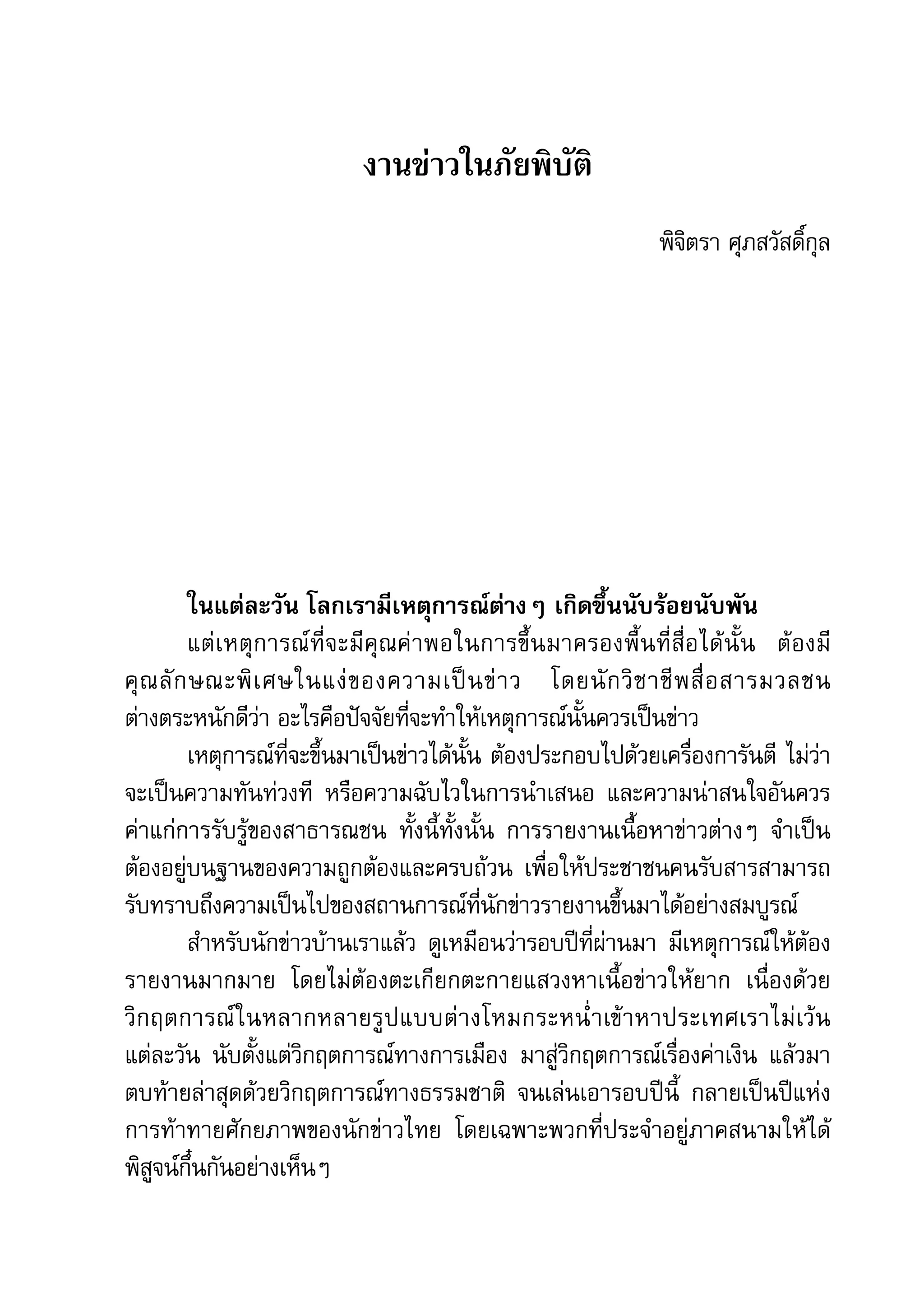 คู่มือการทำาข่าวภัยพิบัติ    35

                                 งานข่าวในภัยพิบัติ
                                                                           พิจิตรา	ศุภสวัสดิ์กุล




         ในแต่ละวัน	โลกเรามีเหตุการณ์ต่างๆ	เกิดขึ้นนับร้อยนับพัน
         แต่ เ หตุ ก ารณ์ ที่ จ ะมี คุ ณ ค่ า พอในการขึ้ น มาครองพื้ น ที่ สื่ อ ได้ นั้ น 	 ต้ อ งมี
คุ ณ ลั ก ษณะพิ เ ศษในแง่ ข องความเป็ น ข่ า ว	 โดยนั ก วิ ช าชี พ สื่ อ สารมวลชน	
ต่างตระหนักดีว่า	อะไรคือปัจจัยที่จะทำาให้เหตุการณ์นั้นควรเป็นข่าว	
         เหตุการณ์ที่จะขึ้นมาเป็นข่าวได้นั้น	ต้องประกอบไปด้วยเครื่องการันตี	 ไม่ว่า
จะเป็นความทันท่วงที	 หรือความฉับไวในการนำาเสนอ	 และความน่าสนใจอันควร
ค่าแก่การรับรู้ของสาธารณชน	 ทั้งนี้ทั้งนั้น	 การรายงานเนื้อหาข่าวต่างๆ	 จำาเป็น
ต้องอยู่บนฐานของความถูกต้องและครบถ้วน	 เพื่อให้ประชาชนคนรับสารสามารถ
รับทราบถึงความเป็นไปของสถานการณ์ที่นักข่าวรายงานขึ้นมาได้อย่างสมบูรณ์
         สำาหรับนักข่าวบ้านเราแล้ว	 ดูเหมือนว่ารอบปีที่ผ่านมา	 มีเหตุการณ์ให้ต้อง
รายงานมากมาย	 โดยไม่ต้องตะเกียกตะกายแสวงหาเนื้อข่าวให้ยาก	 เนื่องด้วย
วิ ก ฤตการณ์ ใ นหลากหลายรู ป แบบต่ า งโหมกระหน่ำ า เข้ า หาประเทศเราไม่ เว้ น	
แต่ละวัน	 นับตั้งแต่วิกฤตการณ์ทางการเมือง	 มาสู่วิกฤตการณ์เรื่องค่าเงิน	 แล้วมา
ตบท้ายล่าสุดด้วยวิกฤตการณ์ทางธรรมชาติ	 จนเล่นเอารอบปีนี้	 กลายเป็นปีแห่ง
การท้าทายศักยภาพของนักข่าวไทย	 โดยเฉพาะพวกที่ประจำาอยู่ภาคสนามให้ได้
พิสูจน์กึ๋นกันอย่างเห็นๆ
 