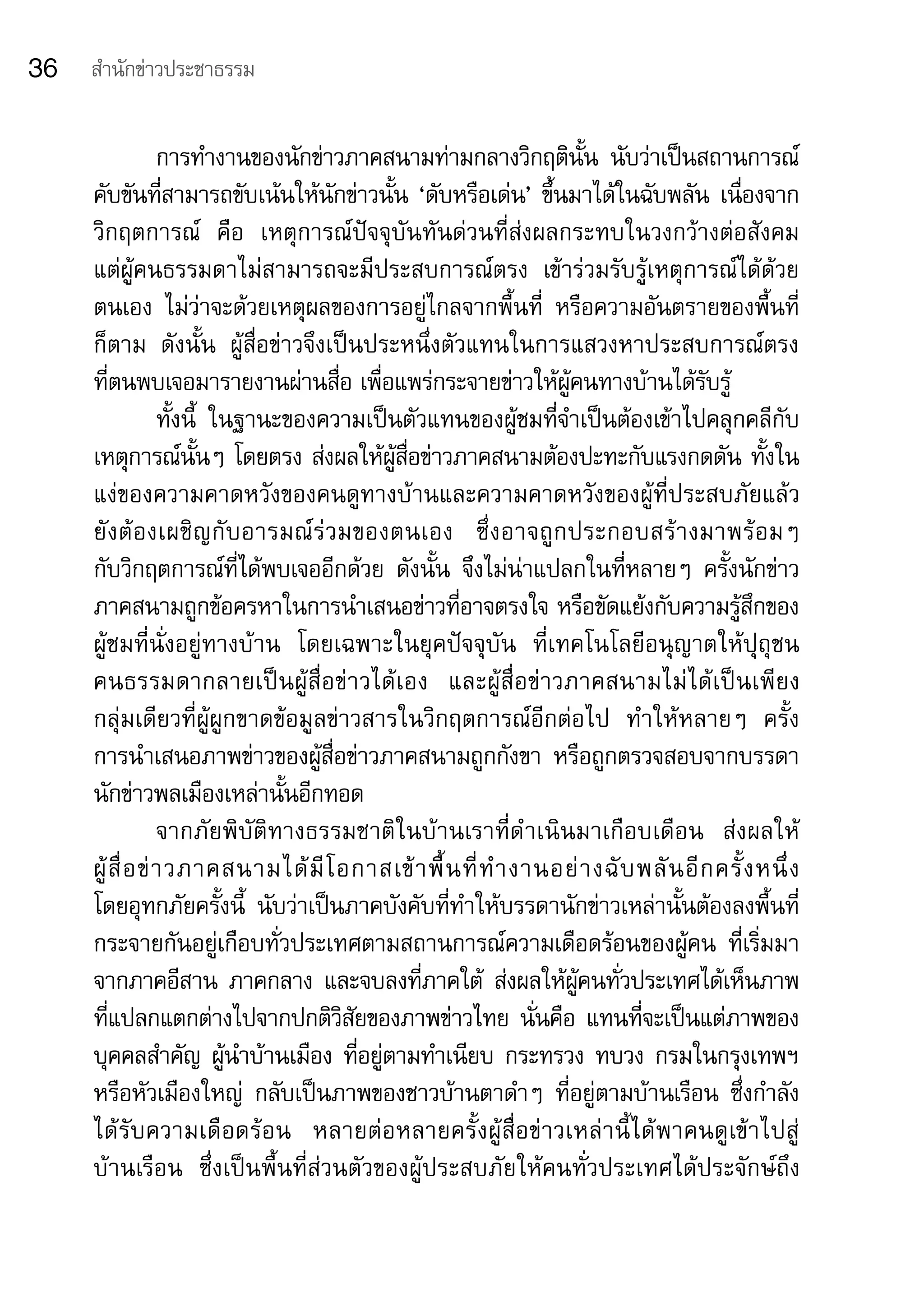 36   สำานักข่าวประชาธรรม


                  การทำางานของนักข่าวภาคสนามท่ามกลางวิกฤตินั้น	 นับว่าเป็นสถานการณ์
     คับขันที่สามารถขับเน้นให้นักข่าวนั้น	‘ดับหรือเด่น’	ขึ้นมาได้ในฉับพลัน	เนื่องจาก
     วิกฤตการณ์	 คือ	 เหตุการณ์ปัจจุบันทันด่วนที่ส่งผลกระทบในวงกว้างต่อสังคม	                           	
     แต่ผู้คนธรรมดาไม่สามารถจะมีประสบการณ์ตรง	 เข้าร่วมรับรู้เหตุการณ์ได้ด้วย
     ตนเอง	 ไม่ว่าจะด้วยเหตุผลของการอยู่ไกลจากพื้นที่	 หรือความอันตรายของพื้นที่
     ก็ตาม	 ดังนั้น	 ผู้สื่อข่าวจึงเป็นประหนึ่งตัวแทนในการแสวงหาประสบการณ์ตรง	                          	
     ที่ตนพบเจอมารายงานผ่านสื่อ	เพื่อแพร่กระจายข่าวให้ผู้คนทางบ้านได้รับรู้	
                  ทั้งนี้	 ในฐานะของความเป็นตัวแทนของผู้ชมที่จำาเป็นต้องเข้าไปคลุกคลีกับ
     เหตุการณ์นั้นๆ	โดยตรง	ส่งผลให้ผู้สื่อข่าวภาคสนามต้องปะทะกับแรงกดดัน	ทั้งใน
     แง่ของความคาดหวังของคนดูทางบ้านและความคาดหวังของผู้ที่ประสบภัยแล้ว	
     ยั ง ต้ อ งเผชิ ญ กั บ อารมณ์ ร่ ว มของตนเอง	 ซึ่ ง อาจถู ก ประกอบสร้ า งมาพร้ อ มๆ	               	
     กับวิกฤตการณ์ที่ได้พบเจออีกด้วย	 ดังนั้น	 จึงไม่น่าแปลกในที่หลายๆ	 ครั้งนักข่าว
     ภาคสนามถูกข้อครหาในการนำาเสนอข่าวที่อาจตรงใจ	หรือขัดแย้งกับความรู้สึกของ
     ผู้ชมที่นั่งอยู่ทางบ้าน	 โดยเฉพาะในยุคปัจจุบัน	 ที่เทคโนโลยีอนุญาตให้ปุถุชน	
     คนธรรมดากลายเป็ น ผู้ สื่ อ ข่ า วได้ เ อง	 และผู้ สื่ อ ข่ า วภาคสนามไม่ ไ ด้ เ ป็ น เพี ย ง	
     กลุ่มเดียวที่ผู้ผูกขาดข้อมูลข่าวสารในวิกฤตการณ์อีกต่อไป	 ทำาให้หลายๆ	 ครั้ง	
     การนำาเสนอภาพข่าวของผู้สื่อข่าวภาคสนามถูกกังขา	 หรือถูกตรวจสอบจากบรรดา
     นักข่าวพลเมืองเหล่านั้นอีกทอด
                  จากภัยพิบัติทางธรรมชาติในบ้านเราที่ดำ าเนินมาเกือบเดือน	 ส่งผลให้ 	
     ผู้ สื่ อ ข่ า วภาคสนามได้ มี โ อกาสเข้ า พื้ น ที่ ทำ า งานอย่ า งฉั บ พลั น อี ก ครั้ ง หนึ่ ง	
     โดยอุทกภัยครั้งนี้	 นับว่าเป็นภาคบังคับที่ทำาให้บรรดานักข่าวเหล่านั้นต้องลงพื้นที่
     กระจายกันอยู่เกือบทั่วประเทศตามสถานการณ์ความเดือดร้อนของผู้คน	 ที่เริ่มมา
     จากภาคอีสาน	 ภาคกลาง	และจบลงที่ภาคใต้	 ส่งผลให้ผู้คนทั่วประเทศได้เห็นภาพ
     ที่แปลกแตกต่างไปจากปกติวิสัยของภาพข่าวไทย	นั่นคือ	แทนที่จะเป็นแต่ภาพของ
     บุคคลสำาคัญ	ผู้นำาบ้านเมือง	ที่อยู่ตามทำาเนียบ	กระทรวง	ทบวง	กรมในกรุงเทพฯ	
     หรือหัวเมืองใหญ่	 กลับเป็นภาพของชาวบ้านตาดำาๆ	 ที่อยู่ตามบ้านเรือน	 ซึ่งกำาลัง
     ได้ รั บ ความเดื อ ดร้ อ น	 หลายต่ อ หลายครั้ ง ผู้ สื่ อ ข่ า วเหล่ า นี้ ไ ด้ พ าคนดู เข้ า ไปสู่ 	
     บ้านเรือน	 ซึ่งเป็นพื้นที่ส่วนตัวของผู้ประสบภัยให้คนทั่วประเทศได้ประจักษ์ถึง
 