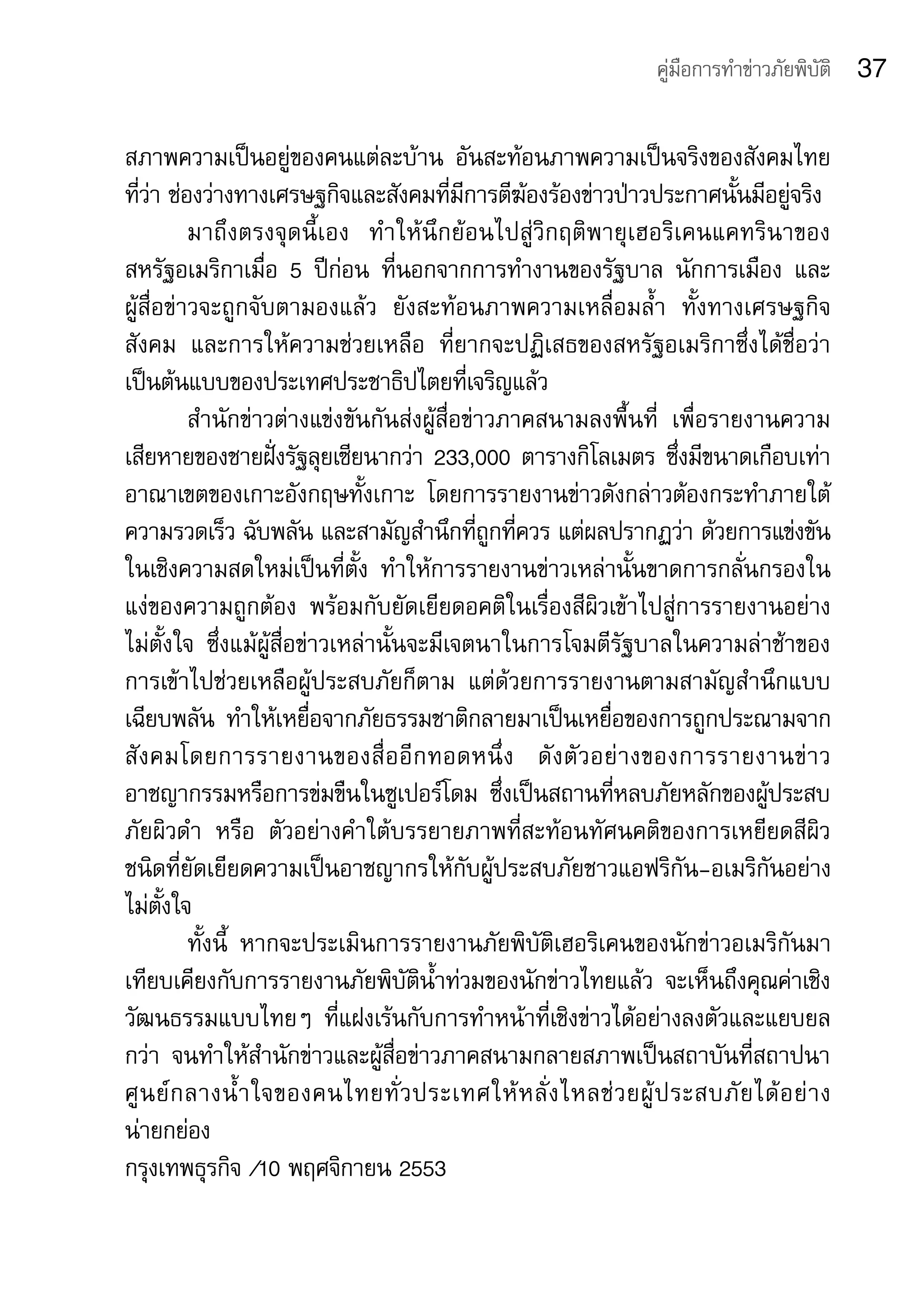 คู่มือการทำาข่าวภัยพิบัติ   37

สภาพความเป็นอยู่ของคนแต่ละบ้าน	 อันสะท้อนภาพความเป็นจริงของสังคมไทย	
ที่ว่า	ช่องว่างทางเศรษฐกิจและสังคมที่มีการตีฆ้องร้องข่าวป่าวประกาศนั้นมีอยู่จริง
          มาถึ ง ตรงจุดนี้เอง	 ทำ าให้นึกย้อนไปสู่วิกฤติพายุเฮอริเคนแคทรินาของ
สหรัฐอเมริกาเมื่อ	 5	 ปีก่อน	 ที่นอกจากการทำางานของรัฐบาล	 นักการเมือง	 และ	
ผู้สื่อข่าวจะถูกจับตามองแล้ว	 ยังสะท้อนภาพความเหลื่อมล้ำา	 ทั้งทางเศรษฐกิจ	
สังคม	 และการให้ความช่วยเหลือ	 ที่ยากจะปฏิเสธของสหรัฐอเมริกาซึ่งได้ชื่อว่า
เป็นต้นแบบของประเทศประชาธิปไตยที่เจริญแล้ว	
          สำานักข่าวต่างแข่งขันกันส่งผู้สื่อข่าวภาคสนามลงพื้นที่ 	 เพื่อรายงานความ
เสียหายของชายฝั่งรัฐลุยเซียนากว่า	233,000	ตารางกิโลเมตร	ซึ่งมีขนาดเกือบเท่า
อาณาเขตของเกาะอังกฤษทั้งเกาะ	 โดยการรายงานข่าวดังกล่าวต้องกระทำาภายใต้
ความรวดเร็ว	ฉับพลัน	และสามัญสำานึกที่ถูกที่ควร	แต่ผลปรากฏว่า	ด้วยการแข่งขัน
ในเชิงความสดใหม่เป็นที่ตั้ง	 ทำาให้การรายงานข่าวเหล่านั้นขาดการกลั่นกรองใน
แง่ของความถูกต้อง	 พร้อมกับยัดเยียดอคติในเรื่องสีผิวเข้าไปสู่การรายงานอย่าง	
ไม่ตั้งใจ	 ซึ่งแม้ผู้สื่อข่าวเหล่านั้นจะมีเจตนาในการโจมตีรัฐบาลในความล่าช้าของ
การเข้าไปช่วยเหลือผู้ประสบภัยก็ตาม	 แต่ด้วยการรายงานตามสามัญสำานึกแบบ
เฉียบพลัน	 ทำาให้เหยื่อจากภัยธรรมชาติกลายมาเป็นเหยื่อของการถูกประณามจาก
สั ง คมโดยการรายงานของสื่ อ อี ก ทอดหนึ่ ง 	 ดั ง ตั ว อย่ า งของการรายงานข่ า ว
อาชญากรรมหรือการข่มขืนในซูเปอร์โดม	 ซึ่งเป็นสถานที่หลบภัยหลักของผู้ประสบ
ภัยผิวดำา	 หรือ	 ตัวอย่างคำาใต้บรรยายภาพที่สะท้อนทัศนคติของการเหยียดสีผิว	
ชนิดที่ยัดเยียดความเป็นอาชญากรให้กับผู้ประสบภัยชาวแอฟริกัน-อเมริกันอย่าง
ไม่ตั้งใจ
          ทั้งนี้	 หากจะประเมินการรายงานภัยพิบัติเฮอริเคนของนักข่าวอเมริกันมา
เทียบเคียงกับการรายงานภัยพิบัติน้ำาท่วมของนักข่าวไทยแล้ว	 จะเห็นถึงคุณค่าเชิง
วัฒนธรรมแบบไทยๆ	 ที่แฝงเร้นกับการทำาหน้าที่เชิงข่าวได้อย่างลงตัวและแยบยล
กว่า	 จนทำาให้สำานักข่าวและผู้สื่อข่าวภาคสนามกลายสภาพเป็นสถาบันที่สถาปนา
ศู น ย์ ก ลางน้ำ า ใจของคนไทยทั่ ว ประเทศให้ ห ลั่ ง ไหลช่ ว ยผู้ ป ระสบภั ย ได้ อ ย่ า ง	
น่ายกย่อง
กรุงเทพธุรกิจ	/10	พฤศจิกายน	2553
 
