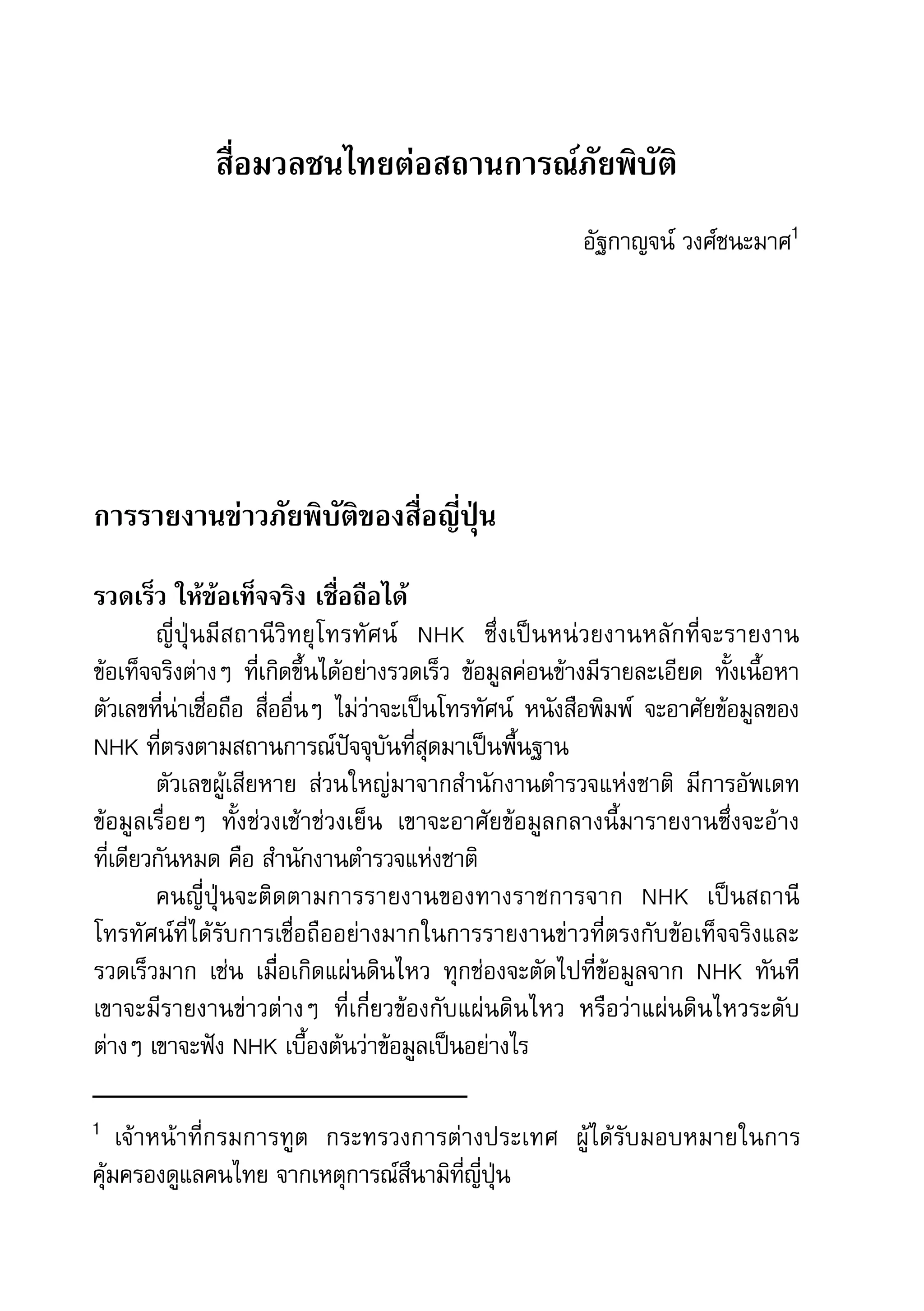 38   สำานักข่าวประชาธรรม


                      สื่อมวลชนไทยต่อสถานการณ์ภัยพิบัติ
                                                                       อัฐกาญจน์	วงศ์ชนะมาศ1




     การรายงานข่าวภัยพิบัติของสื่อญี่ปุ่น

     รวดเร็ว ให้ข้อเท็จจริง เชื่อถือได้
             ญี่ ปุ่ น มี ส ถานี วิ ท ยุ โ ทรทั ศ น์ 	 NHK	 ซึ่ ง เป็ น หน่ ว ยงานหลั ก ที่ จ ะรายงาน	
     ข้อเท็จจริงต่างๆ	 ที่เกิดขึ้นได้อย่างรวดเร็ว	 ข้อมูลค่อนข้างมีรายละเอียด	 ทั้งเนื้อหา	
     ตัวเลขที่น่าเชื่อถือ	 สื่ออื่นๆ	 ไม่ว่าจะเป็นโทรทัศน์	 หนังสือพิมพ์	 จะอาศัยข้อมูลของ	
     NHK	ที่ตรงตามสถานการณ์ปัจจุบันที่สุดมาเป็นพื้นฐาน	
             ตัวเลขผู้เสียหาย	 ส่วนใหญ่มาจากสำานักงานตำารวจแห่งชาติ	 มีการอัพเดท	
     ข้อมูลเรื่อยๆ	 ทั้งช่วงเช้าช่วงเย็น	 เขาจะอาศัยข้อมูลกลางนี้มารายงานซึ่งจะอ้าง	
     ที่เดียวกันหมด	คือ	สำานักงานตำารวจแห่งชาติ
             คนญี่ปุ่นจะติดตามการรายงานของทางราชการจาก	 NHK	 เป็นสถานี
     โทรทัศน์ที่ได้รับการเชื่อถืออย่างมากในการรายงานข่าวที่ตรงกับข้อเท็จจริงและ
     รวดเร็วมาก	 เช่น	 เมื่อเกิดแผ่นดินไหว	 ทุกช่องจะตัดไปที่ข้อมูลจาก	 NHK	 ทันที	
     เขาจะมีรายงานข่าวต่างๆ	 ที่เกี่ยวข้องกับแผ่นดินไหว	 หรือว่าแผ่นดินไหวระดับ
     ต่างๆ	เขาจะฟัง	NHK	เบื้องต้นว่าข้อมูลเป็นอย่างไร

     1	 เจ้ า หน้ า ที่ ก รมการทู ต 	
                            กระทรวงการต่างประเทศ	 ผู้ได้รับมอบหมายในการ
     คุ้มครองดูแลคนไทย	จากเหตุการณ์สึนามิที่ญี่ปุ่น
 
