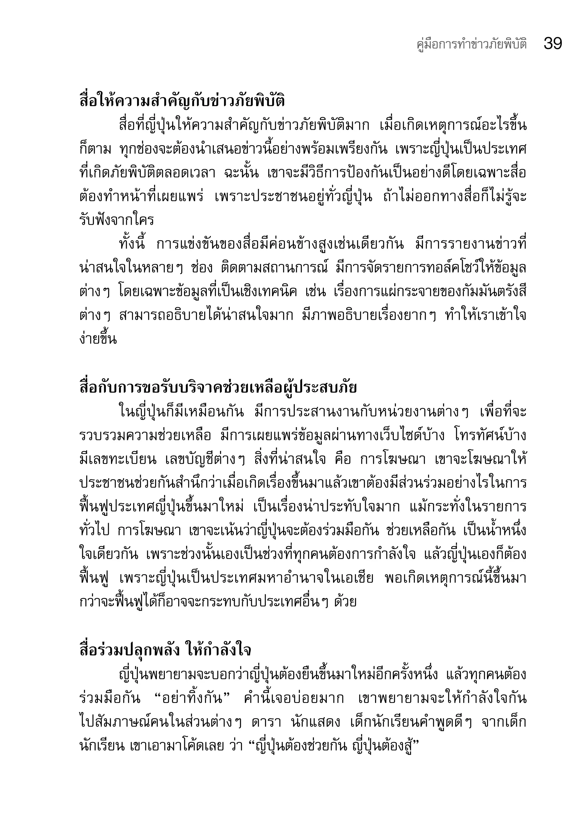 คู่มือการทำาข่าวภัยพิบัติ   39

สื่อให้ความสำาคัญกับข่าวภัยพิบัติ
        สื่อที่ญี่ปุ่นให้ความสำาคัญกับข่าวภัยพิบัติมาก	 เมื่อเกิดเหตุการณ์อะไรขึ้น
ก็ตาม	 ทุกช่องจะต้องนำาเสนอข่าวนี้อย่างพร้อมเพรียงกัน	 เพราะญี่ปุ่นเป็นประเทศ	
ที่เกิดภัยพิบัติตลอดเวลา	 ฉะนั้น	 เขาจะมีวิธีการป้องกันเป็นอย่างดีโดยเฉพาะสื่อ
ต้องทำาหน้าที่เผยแพร่	 เพราะประชาชนอยู่ทั่วญี่ปุ่น	 ถ้าไม่ออกทางสื่อก็ไม่รู้จะ	
รับฟังจากใคร	
        ทั้งนี้	 การแข่งขันของสื่อมีค่อนข้างสูงเช่นเดียวกัน	 มีการรายงานข่าวที่	
น่าสนใจในหลายๆ	 ช่อง	 ติดตามสถานการณ์	 มีการจัดรายการทอล์คโชว์ให้ข้อมูล
ต่างๆ	 โดยเฉพาะข้อมูลที่เป็นเชิงเทคนิค	 เช่น	 เรื่องการแผ่กระจายของกัมมันตรังสี
ต่างๆ	 สามารถอธิบายได้น่าสนใจมาก	 มีภาพอธิบายเรื่องยากๆ	 ทำาให้เราเข้าใจ	
ง่ายขึ้น	

สื่อกับการขอรับบริจาคช่วยเหลือผู้ประสบภัย
        ในญี่ปุ่นก็มีเหมือนกัน	 มีการประสานงานกับหน่วยงานต่างๆ	 เพื่อที่จะ
รวบรวมความช่วยเหลือ	 มีการเผยแพร่ข้อมูลผ่านทางเว็บไซด์บ้าง	 โทรทัศน์บ้าง	         	
มีเลขทะเบียน	 เลขบัญชีต่างๆ	 สิ่งที่น่าสนใจ	 คือ	 การโฆษณา	 เขาจะโฆษณาให้
ประชาชนช่วยกันสำานึกว่าเมื่อเกิดเรื่องขึ้นมาแล้วเขาต้องมีส่วนร่วมอย่างไรในการ
ฟื้นฟูประเทศญี่ปุ่นขึ้นมาใหม่	 เป็นเรื่องน่าประทับใจมาก	 แม้กระทั่งในรายการ
ทั่วไป	 การโฆษณา	 เขาจะเน้นว่าญี่ปุ่นจะต้องร่วมมือกัน	 ช่วยเหลือกัน	 เป็นน้ำาหนึ่ง
ใจเดียวกัน	 เพราะช่วงนั้นเองเป็นช่วงที่ทุกคนต้องการกำาลังใจ	 แล้วญี่ปุ่นเองก็ต้อง
ฟื้นฟู	 เพราะญี่ปุ่นเป็นประเทศมหาอำานาจในเอเชีย	 พอเกิดเหตุการณ์นี้ขึ้นมา	         	
กว่าจะฟื้นฟูได้ก็อาจจะกระทบกับประเทศอื่นๆ	ด้วย

สื่อร่วมปลุกพลัง ให้กำาลังใจ
          ญี่ปุ่นพยายามจะบอกว่าญี่ปุ่นต้องยืนขึ้นมาใหม่อีกครั้งหนึ่ง	 แล้วทุกคนต้อง
ร่ ว มมื อ กั น 	 “อย่ า ทิ้ ง กั น ”	 คำ า นี้ เจอบ่ อ ยมาก	 เขาพยายามจะให้ กำ า ลั ง ใจกั น	
ไปสัมภาษณ์คนในส่วนต่างๆ	 ดารา	 นักแสดง	 เด็กนักเรียนคำาพูดดีๆ	 จากเด็ก
นักเรียน	เขาเอามาโค้ดเลย	ว่า	“ญี่ปุ่นต้องช่วยกัน	ญี่ปุ่นต้องสู้”
 