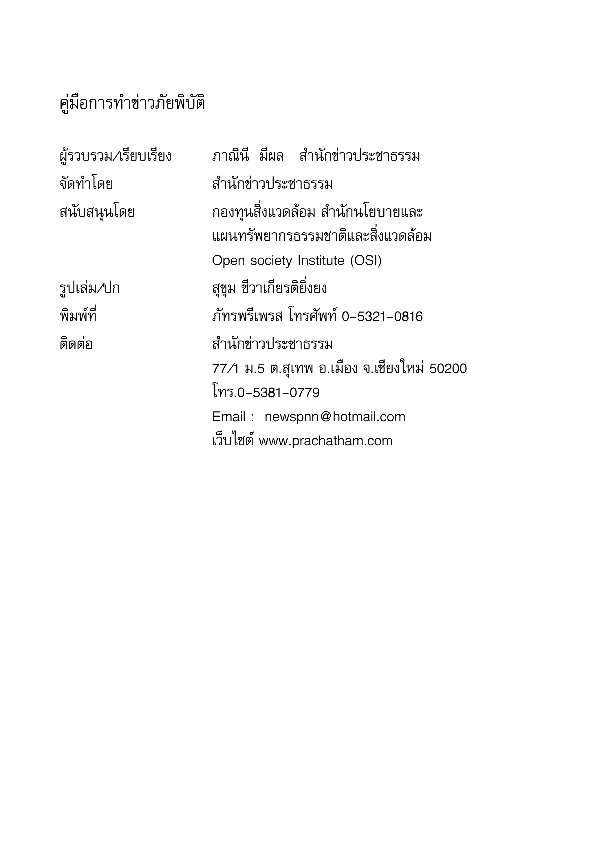 4   สำานักข่าวประชาธรรม


    คู่มือการทำาข่าวภัยพิบัติ

    ผู้รวบรวม/เรียบเรียง	       ภาณินี		มีผล			สำานักข่าวประชาธรรม
    จัดทำาโดย	        	         สำานักข่าวประชาธรรม
    สนับสนุนโดย	 	              กองทุนสิ่งแวดล้อม	สำานักนโยบายและ	
    	         	       	         แผนทรัพยากรธรรมชาติและสิ่งแวดล้อม	
    	         	       	         Open	society	Institute	(OSI)
    รูปเล่ม/ปก	       	         สุขุม	ชีวาเกียรติยิ่งยง
    พิมพ์ที่	 	       	         ภัทรพรีเพรส	โทรศัพท์	0-5321-0816	
    ติดต่อ	 	         	         สำานักข่าวประชาธรรม	
    	         	       	         77/1	ม.5	ต.สุเทพ	อ.เมือง	จ.เชียงใหม่	50200	
    	         	       	         โทร.0-5381-0779	
    	         	       	         Email	:		newspnn@hotmail.com	
    	         	       	         เว็บไซต์	www.prachatham.com
 