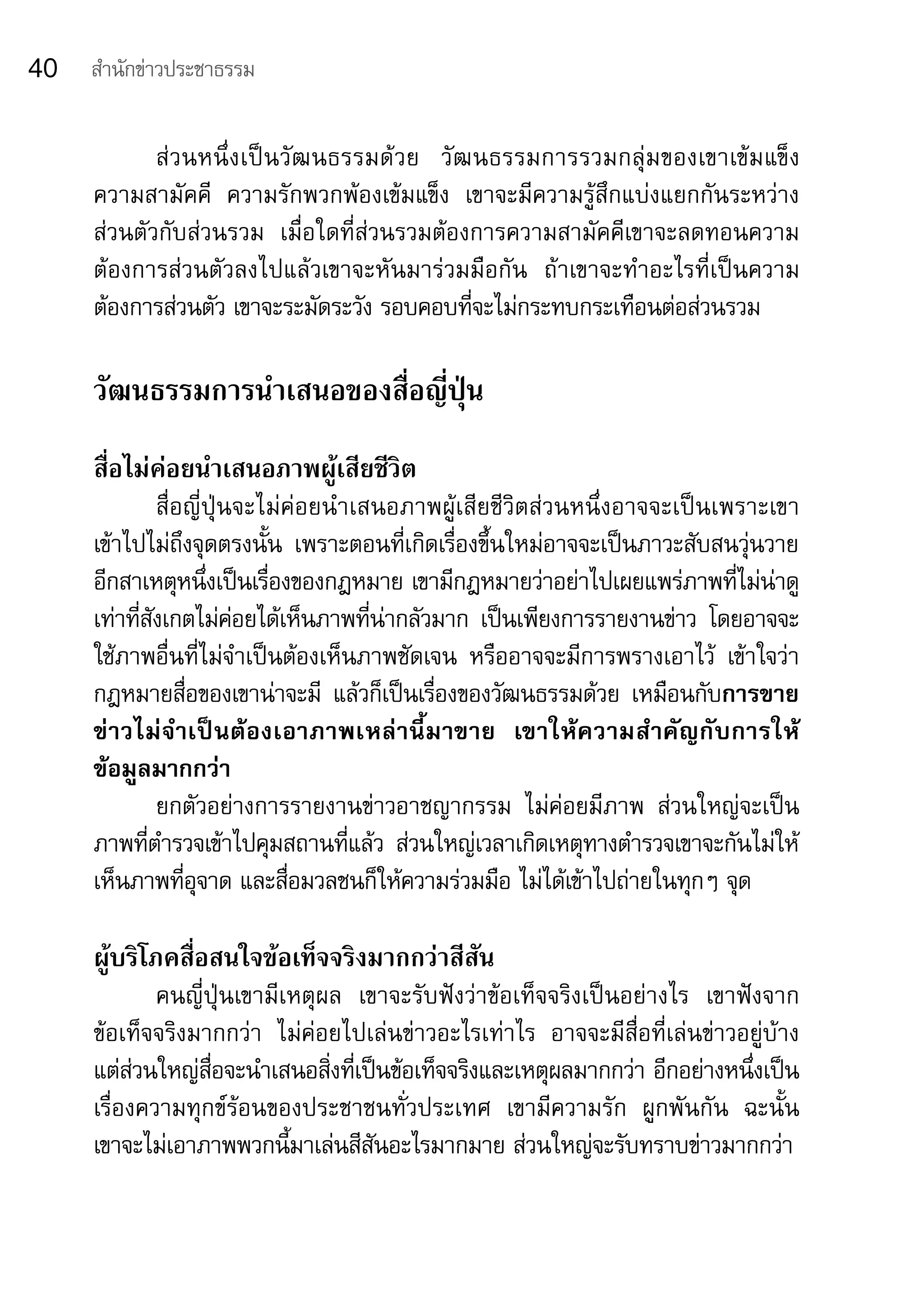 40   สำานักข่าวประชาธรรม


            ส่ ว นหนึ่ ง เป็ น วั ฒ นธรรมด้ ว ย	 วั ฒ นธรรมการรวมกลุ่ ม ของเขาเข้ ม แข็ ง	
     ความสามัคคี	 ความรักพวกพ้องเข้มแข็ง	 เขาจะมีความรู้สึกแบ่งแยกกันระหว่าง	
     ส่วนตัวกับส่วนรวม	 เมื่อใดที่ส่วนรวมต้องการความสามัคคีเขาจะลดทอนความ
     ต้องการส่วนตัวลงไปแล้วเขาจะหันมาร่วมมือกัน	 ถ้าเขาจะทำาอะไรที่เป็นความ
     ต้องการส่วนตัว	เขาจะระมัดระวัง	รอบคอบที่จะไม่กระทบกระเทือนต่อส่วนรวม	

     วัฒนธรรมการนำาเสนอของสื่อญี่ปุ่น
     สื่อไม่ค่อยนำาเสนอภาพผู้เสียชีวิต
              สื่อญี่ปุ่นจะไม่ค่อยนำ าเสนอภาพผู้เสียชีวิตส่วนหนึ่งอาจจะเป็นเพราะเขา
     เข้าไปไม่ถึงจุดตรงนั้น	 เพราะตอนที่เกิดเรื่องขึ้นใหม่อาจจะเป็นภาวะสับสนวุ่นวาย
     อีกสาเหตุหนึ่งเป็นเรื่องของกฎหมาย	เขามีกฎหมายว่าอย่าไปเผยแพร่ภาพที่ไม่น่าดู	
     เท่าที่สังเกตไม่ค่อยได้เห็นภาพที่น่ากลัวมาก	 เป็นเพียงการรายงานข่าว	 โดยอาจจะ
     ใช้ภาพอื่นที่ไม่จำาเป็นต้องเห็นภาพชัดเจน	 หรืออาจจะมีการพรางเอาไว้	 เข้าใจว่า
     กฎหมายสื่อของเขาน่าจะมี	 แล้วก็เป็นเรื่องของวัฒนธรรมด้วย	 เหมือนกับการขาย
     ข่าวไม่จำาเป็นต้องเอาภาพเหล่านี้มาขาย	 เขาให้ความสำาคัญกับการให้
     ข้อมูลมากกว่า	
              ยกตัวอย่างการรายงานข่าวอาชญากรรม	 ไม่ค่อยมีภาพ	 ส่วนใหญ่จะเป็น
     ภาพที่ตำารวจเข้าไปคุมสถานที่แล้ว	 ส่วนใหญ่เวลาเกิดเหตุทางตำารวจเขาจะกันไม่ให้
     เห็นภาพที่อุจาด	และสื่อมวลชนก็ให้ความร่วมมือ	ไม่ได้เข้าไปถ่ายในทุกๆ	จุด

     ผู้บริโภคสื่อสนใจข้อเท็จจริงมากกว่าสีสัน
             คนญี่ปุ่นเขามีเหตุผล	 เขาจะรับฟังว่าข้อเท็จจริงเป็นอย่างไร	 เขาฟังจาก	
     ข้อเท็จจริงมากกว่า	 ไม่ค่อยไปเล่นข่าวอะไรเท่าไร	 อาจจะมีสื่อที่เล่นข่าวอยู่บ้าง		
     แต่ส่วนใหญ่สื่อจะนำาเสนอสิ่งที่เป็นข้อเท็จจริงและเหตุผลมากกว่า	อีกอย่างหนึ่งเป็น
     เรื่องความทุกข์ร้อนของประชาชนทั่วประเทศ	 เขามีความรัก	 ผูกพันกัน	 ฉะนั้น	
     เขาจะไม่เอาภาพพวกนี้มาเล่นสีสันอะไรมากมาย	ส่วนใหญ่จะรับทราบข่าวมากกว่า	
 