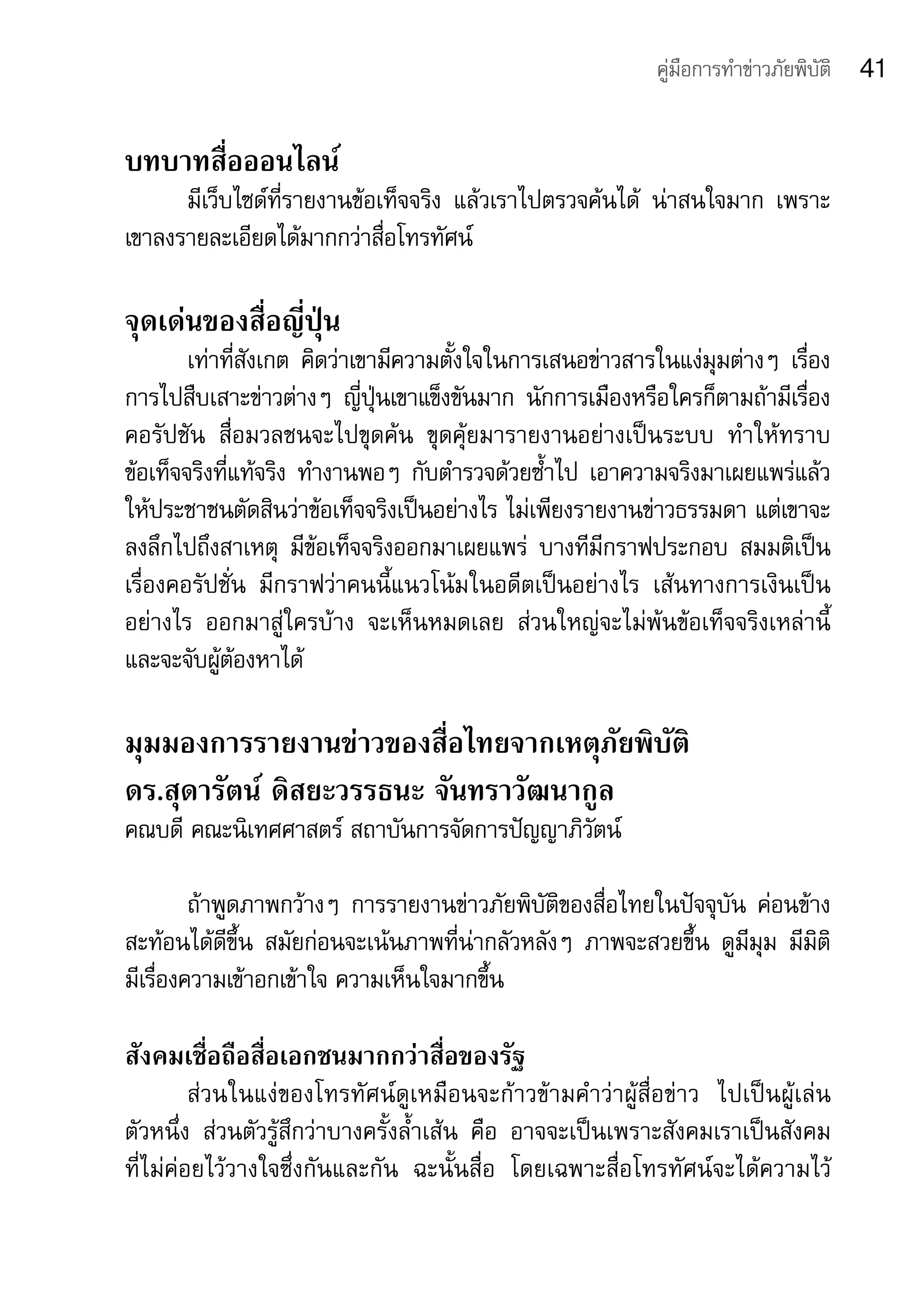 คู่มือการทำาข่าวภัยพิบัติ   41

บทบาทสื่อออนไลน์
      มีเว็บไซด์ที่รายงานข้อเท็จจริง	 แล้วเราไปตรวจค้นได้	 น่าสนใจมาก	 เพราะ
เขาลงรายละเอียดได้มากกว่าสื่อโทรทัศน์	

จุดเด่นของสื่อญี่ปุ่น
        เท่าที่สังเกต	 คิดว่าเขามีความตั้งใจในการเสนอข่าวสารในแง่มุมต่างๆ	 เรื่อง
การไปสืบเสาะข่าวต่างๆ	 ญี่ปุ่นเขาแข็งขันมาก	 นักการเมืองหรือใครก็ตามถ้ามีเรื่อง
คอรัปชัน	 สื่อมวลชนจะไปขุดค้น	 ขุดคุ้ยมารายงานอย่างเป็นระบบ	 ทำาให้ทราบ	
ข้อเท็จจริงที่แท้จริง	 ทำางานพอๆ	 กับตำารวจด้วยซ้ำาไป	 เอาความจริงมาเผยแพร่แล้ว
ให้ประชาชนตัดสินว่าข้อเท็จจริงเป็นอย่างไร	ไม่เพียงรายงานข่าวธรรมดา	แต่เขาจะ
ลงลึกไปถึงสาเหตุ	 มีข้อเท็จจริงออกมาเผยแพร่	 บางทีมีกราฟประกอบ	 สมมติเป็น
เรื่องคอรัปชั่น	 มีกราฟว่าคนนี้แนวโน้มในอดีตเป็นอย่างไร	 เส้นทางการเงินเป็น
อย่างไร	 ออกมาสู่ใครบ้าง	 จะเห็นหมดเลย	 ส่วนใหญ่จะไม่พ้นข้อเท็จจริงเหล่านี้	
และจะจับผู้ต้องหาได้	

มุมมองการรายงานข่าวของสื่อไทยจากเหตุภัยพิบัติ
ดร.สุดารัตน์ ดิสยะวรรธนะ จันทราวัฒนากูล
คณบดี	คณะนิเทศศาสตร์	สถาบันการจัดการปัญญาภิวัตน์

         ถ้าพูดภาพกว้างๆ	 การรายงานข่าวภัยพิบัติของสื่อไทยในปัจจุบัน	 ค่อนข้าง
สะท้อนได้ดีขึ้น	 สมัยก่อนจะเน้นภาพที่น่ากลัวหลังๆ	 ภาพจะสวยขึ้น	 ดูมีมุม	 มีมิติ	
มีเรื่องความเข้าอกเข้าใจ	ความเห็นใจมากขึ้น

สังคมเชื่อถือสื่อเอกชนมากกว่าสื่อของรัฐ	
         ส่วนในแง่ของโทรทัศน์ดูเหมือนจะก้าวข้ามคำาว่าผู้สื่อข่าว	 ไปเป็นผู้เล่น	
ตัวหนึ่ง	 ส่วนตัวรู้สึกว่าบางครั้งล้ำาเส้น	 คือ	 อาจจะเป็นเพราะสังคมเราเป็นสังคม	
ที่ไม่ค่อยไว้วางใจซึ่งกันและกัน	 ฉะนั้นสื่อ	 โดยเฉพาะสื่อโทรทัศน์จะได้ความไว้
 