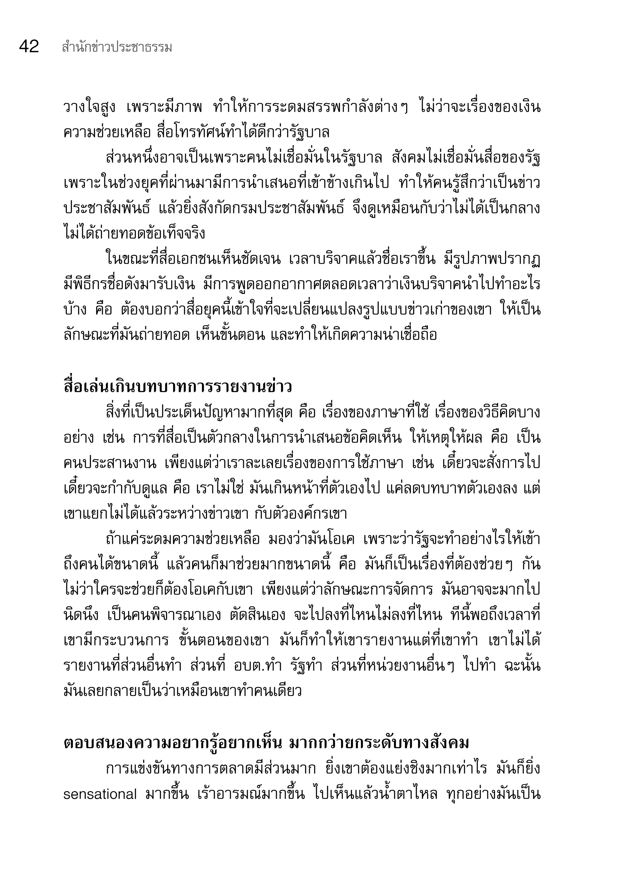 42   สำานักข่าวประชาธรรม


     วางใจสูง	 เพราะมีภาพ	 ทำาให้การระดมสรรพกำาลังต่างๆ	 ไม่ว่าจะเรื่องของเงิน	
     ความช่วยเหลือ	สื่อโทรทัศน์ทำาได้ดีกว่ารัฐบาล	
             ส่วนหนึ่งอาจเป็นเพราะคนไม่เชื่อมั่นในรัฐบาล	 สังคมไม่เชื่อมั่นสื่อของรัฐ	
     เพราะในช่วงยุคที่ผ่านมามีการนำาเสนอที่เข้าข้างเกินไป	 ทำาให้คนรู้สึกว่าเป็นข่าว
     ประชาสัมพันธ์	 แล้วยิ่งสังกัดกรมประชาสัมพันธ์	 จึงดูเหมือนกับว่าไม่ได้เป็นกลาง	
     ไม่ได้ถ่ายทอดข้อเท็จจริง	
             ในขณะที่สื่อเอกชนเห็นชัดเจน	 เวลาบริจาคแล้วชื่อเราขึ้น	 มีรูปภาพปรากฏ	
     มีพิธีกรชื่อดังมารับเงิน	 มีการพูดออกอากาศตลอดเวลาว่าเงินบริจาคนำาไปทำาอะไร
     บ้าง	 คือ	 ต้องบอกว่าสื่อยุคนี้เข้าใจที่จะเปลี่ยนแปลงรูปแบบข่าวเก่าของเขา	 ให้เป็น
     ลักษณะที่มันถ่ายทอด	เห็นขั้นตอน	และทำาให้เกิดความน่าเชื่อถือ

     สื่อเล่นเกินบทบาทการรายงานข่าว
             สิ่งที่เป็นประเด็นปัญหามากที่สุด	คือ	เรื่องของภาษาที่ใช้	เรื่องของวิธีคิดบาง
     อย่าง	 เช่น	 การที่สื่อเป็นตัวกลางในการนำาเสนอข้อคิดเห็น	 ให้เหตุให้ผล	 คือ	 เป็น
     คนประสานงาน	 เพียงแต่ว่าเราละเลยเรื่องของการใช้ภาษา	 เช่น	 เดี๋ยวจะสั่งการไป	
     เดี๋ยวจะกำากับดูแล	คือ	เราไม่ใช่	มันเกินหน้าที่ตัวเองไป	แค่ลดบทบาทตัวเองลง	แต่
     เขาแยกไม่ได้แล้วระหว่างข่าวเขา	กับตัวองค์กรเขา	
             ถ้าแค่ระดมความช่วยเหลือ	 มองว่ามันโอเค	 เพราะว่ารัฐจะทำาอย่างไรให้เข้า
     ถึงคนได้ขนาดนี้	 แล้วคนก็มาช่วยมากขนาดนี้	 คือ	 มันก็เป็นเรื่องที่ต้องช่วยๆ	 กัน	
     ไม่ว่าใครจะช่วยก็ต้องโอเคกับเขา	 เพียงแต่ว่าลักษณะการจัดการ	 มันอาจจะมากไป
     นิดนึง	 เป็นคนพิจารณาเอง	 ตัดสินเอง	 จะไปลงที่ไหนไม่ลงที่ไหน	 ทีนี้พอถึงเวลาที่
     เขามีกระบวนการ	 ขั้นตอนของเขา	 มันก็ทำาให้เขารายงานแต่ที่เขาทำา	 เขาไม่ได้
     รายงานที่ส่วนอื่นทำา	 ส่วนที่	 อบต.ทำา	 รัฐทำา	 ส่วนที่หน่วยงานอื่นๆ	 ไปทำา	 ฉะนั้น	
     มันเลยกลายเป็นว่าเหมือนเขาทำาคนเดียว

     ตอบสนองความอยากรู้อยากเห็น มากกว่ายกระดับทางสังคม
           การแข่งขันทางการตลาดมีส่วนมาก	 ยิ่งเขาต้องแย่งชิงมากเท่าไร	 มันก็ยิ่ง	
     sensational	 มากขึ้น	 เร้าอารมณ์มากขึ้น	 ไปเห็นแล้วน้ำาตาไหล	 ทุกอย่างมันเป็น	
 