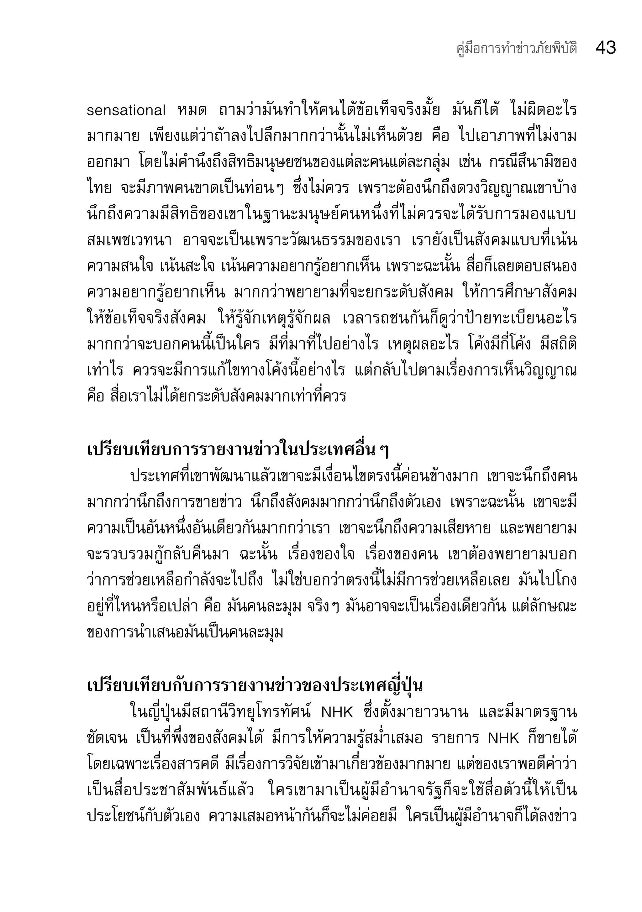 คู่มือการทำาข่าวภัยพิบัติ      43

sensational	 หมด	 ถามว่ามันทำาให้คนได้ข้อเท็จจริงมั้ย	 มันก็ได้	 ไม่ผิดอะไร
มากมาย	 เพียงแต่ว่าถ้าลงไปลึกมากกว่านั้นไม่เห็นด้วย	 คือ	 ไปเอาภาพที่ไม่งาม
ออกมา	 โดยไม่คำานึงถึงสิทธิมนุษยชนของแต่ละคนแต่ละกลุ่ม	 เช่น	 กรณีสึนามิของ
ไทย	 จะมีภาพคนขาดเป็นท่อนๆ	 ซึ่งไม่ควร	 เพราะต้องนึกถึงดวงวิญญาณเขาบ้าง	
นึกถึงความมีสิทธิของเขาในฐานะมนุษย์คนหนึ่งที่ไม่ควรจะได้รับการมองแบบ
สมเพชเวทนา	 อาจจะเป็นเพราะวัฒนธรรมของเรา	 เรายังเป็นสังคมแบบที่เน้น
ความสนใจ	เน้นสะใจ	เน้นความอยากรู้อยากเห็น	เพราะฉะนั้น	สื่อก็เลยตอบสนอง
ความอยากรู้อยากเห็น	 มากกว่าพยายามที่จะยกระดับสังคม	 ให้การศึกษาสังคม	
ให้ข้อเท็จจริงสังคม	 ให้รู้จักเหตุรู้จักผล	 เวลารถชนกันก็ดูว่าป้ายทะเบียนอะไร	
มากกว่าจะบอกคนนี้เป็นใคร	 มีที่มาที่ไปอย่างไร	 เหตุผลอะไร	 โค้งมีกี่โค้ง	 มีสถิติ
เท่าไร	 ควรจะมีการแก้ไขทางโค้งนี้อย่างไร	 แต่กลับไปตามเรื่องการเห็นวิญญาณ	
คือ	สื่อเราไม่ได้ยกระดับสังคมมากเท่าที่ควร

เปรียบเทียบการรายงานข่าวในประเทศอื่นๆ	
         ประเทศที่เขาพัฒนาแล้วเขาจะมีเงื่อนไขตรงนี้ค่อนข้างมาก	 เขาจะนึกถึงคน
มากกว่านึกถึงการขายข่าว	 นึกถึงสังคมมากกว่านึกถึงตัวเอง	 เพราะฉะนั้น	 เขาจะมี
ความเป็นอันหนึ่งอันเดียวกันมากกว่าเรา	 เขาจะนึกถึงความเสียหาย	 และพยายาม
จะรวบรวมกู้กลับคืนมา	 ฉะนั้น	 เรื่องของใจ	 เรื่องของคน	 เขาต้องพยายามบอก
ว่าการช่วยเหลือกำาลังจะไปถึง	 ไม่ใช่บอกว่าตรงนี้ไม่มีการช่วยเหลือเลย	 มันไปโกง
อยู่ที่ไหนหรือเปล่า	คือ	มันคนละมุม	จริงๆ	มันอาจจะเป็นเรื่องเดียวกัน	แต่ลักษณะ
ของการนำาเสนอมันเป็นคนละมุม	

เปรียบเทียบกับการรายงานข่าวของประเทศญี่ปุ่น
           ในญี่ปุ่นมีสถานีวิทยุโทรทัศน์	 NHK	 ซึ่งตั้งมายาวนาน	 และมีมาตรฐาน
ชัดเจน	 เป็นที่พึ่งของสังคมได้	 มีการให้ความรู้สม่ำาเสมอ	 รายการ	 NHK	 ก็ขายได้	
โดยเฉพาะเรื่องสารคดี	มีเรื่องการวิจัยเข้ามาเกี่ยวข้องมากมาย	แต่ของเราพอตีค่าว่า
เป็ น สื่ อ ประชาสั ม พั น ธ์ แ ล้ ว 	 ใครเขามาเป็ น ผู้ มี อำ า นาจรั ฐ ก็ จ ะใช้ สื่ อ ตั ว นี้ ใ ห้ เ ป็ น
ประโยชน์กับตัวเอง	 ความเสมอหน้ากันก็จะไม่ค่อยมี	 ใครเป็นผู้มีอำานาจก็ได้ลงข่าว
 