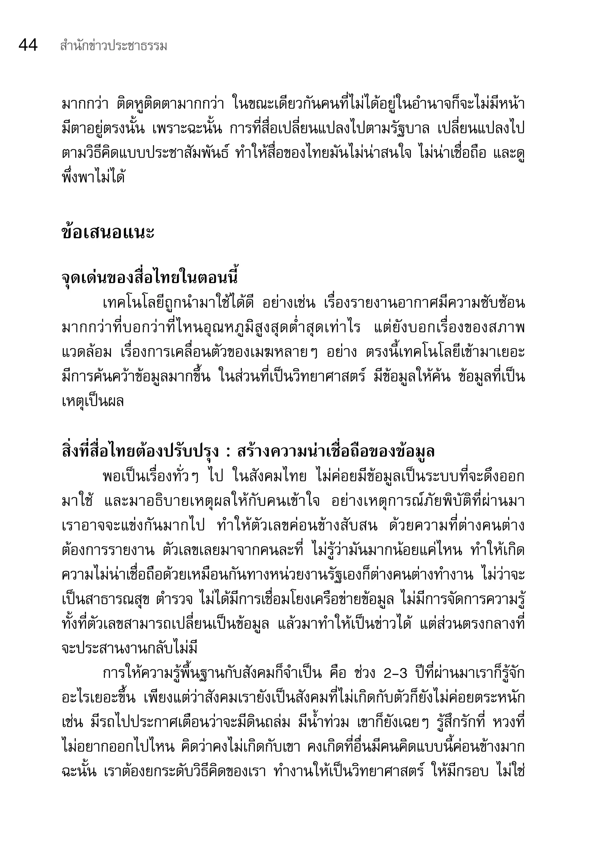 44   สำานักข่าวประชาธรรม


     มากกว่า	 ติดหูติดตามากกว่า	 ในขณะเดียวกันคนที่ไม่ได้อยู่ในอำานาจก็จะไม่มีหน้า
     มีตาอยู่ตรงนั้น	 เพราะฉะนั้น	 การที่สื่อเปลี่ยนแปลงไปตามรัฐบาล	 เปลี่ยนแปลงไป
     ตามวิธีคิดแบบประชาสัมพันธ์	 ทำาให้สื่อของไทยมันไม่น่าสนใจ	ไม่น่าเชื่อถือ	และดู
     พึ่งพาไม่ได้	

     ข้อเสนอแนะ
     จุดเด่นของสื่อไทยในตอนนี้
            เทคโนโลยีถูกนำามาใช้ได้ดี	 อย่างเช่น	 เรื่องรายงานอากาศมีความซับซ้อน
     มากกว่ า ที่ บ อกว่ า ที่ ไ หนอุ ณ หภู มิ สู ง สุ ด ต่ำา สุ ด เท่ า ไร	 แต่ ยั ง บอกเรื่ อ งของสภาพ
     แวดล้อม	 เรื่องการเคลื่อนตัวของเมฆหลายๆ	 อย่าง	 ตรงนี้เทคโนโลยีเข้ามาเยอะ	                         	
     มีการค้นคว้าข้อมูลมากขึ้น	 ในส่วนที่เป็นวิทยาศาสตร์	 มีข้อมูลให้ค้น	 ข้อมูลที่เป็น
     เหตุเป็นผล	

     สิ่งที่สื่อไทยต้องปรับปรุง : สร้างความน่าเชื่อถือของข้อมูล
               พอเป็นเรื่องทั่วๆ	 ไป	 ในสังคมไทย	 ไม่ค่อยมีข้อมูลเป็นระบบที่จะดึงออก	
     มาใช้	 และมาอธิบายเหตุผลให้กับคนเข้าใจ	 อย่างเหตุการณ์ภัยพิบัติที่ผ่านมา	              	
     เราอาจจะแข่งกันมากไป	 ทำาให้ตัวเลขค่อนข้างสับสน	 ด้วยความที่ต่างคนต่าง
     ต้องการรายงาน	 ตัวเลขเลยมาจากคนละที่	 ไม่รู้ว่ามันมากน้อยแค่ไหน	 ทำาให้เกิด
     ความไม่น่าเชื่อถือด้วยเหมือนกันทางหน่วยงานรัฐเองก็ต่างคนต่างทำางาน	 ไม่ว่าจะ
     เป็นสาธารณสุข	ตำารวจ	ไม่ได้มีการเชื่อมโยงเครือข่ายข้อมูล	ไม่มีการจัดการความรู	          ้
     ทั้งที่ตัวเลขสามารถเปลี่ยนเป็นข้อมูล	 แล้วมาทำาให้เป็นข่าวได้	 แต่ส่วนตรงกลางที่
     จะประสานงานกลับไม่มี
               การให้ความรู้พื้นฐานกับสังคมก็จำาเป็น	 คือ	 ช่วง	 2-3	 ปีที่ผ่านมาเราก็รู้จัก
     อะไรเยอะขึ้น	 เพียงแต่ว่าสังคมเรายังเป็นสังคมที่ไม่เกิดกับตัวก็ยังไม่ค่อยตระหนัก	
     เช่น	 มีรถไปประกาศเตือนว่าจะมีดินถล่ม	 มีน้ำาท่วม	 เขาก็ยังเฉยๆ	 รู้สึกรักที่	 หวงที่	
     ไม่อยากออกไปไหน	คิดว่าคงไม่เกิดกับเขา	คงเกิดที่อื่นมีคนคิดแบบนี้ค่อนข้างมาก	
     ฉะนั้น	เราต้องยกระดับวิธีคิดของเรา	ทำางานให้เป็นวิทยาศาสตร์	 ให้มีกรอบ	ไม่ใช่
 