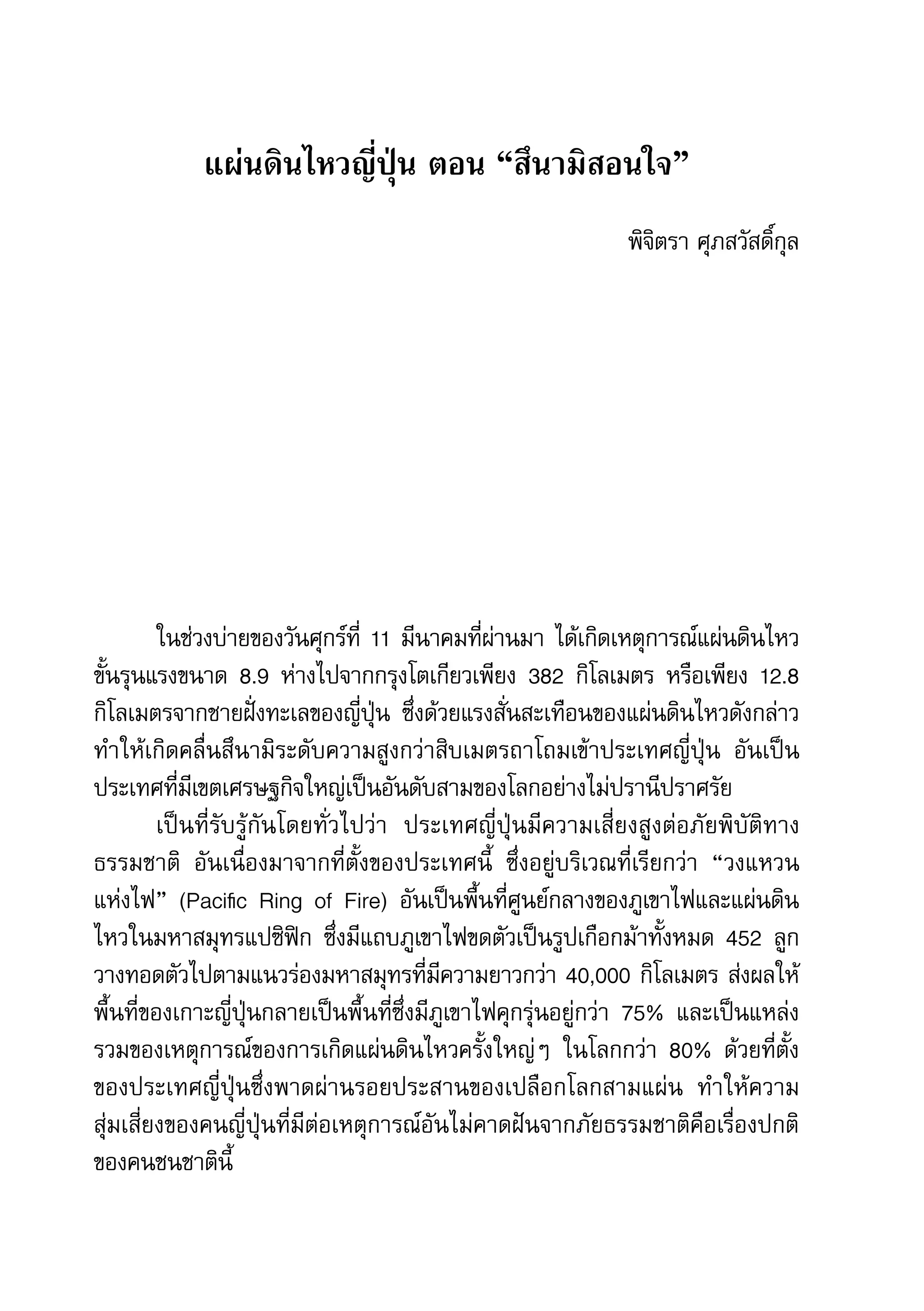 46   สำานักข่าวประชาธรรม


                  แผ่นดินไหวญี่ปุ่น ตอน “สึนามิสอนใจ”
                                                                   พิจิตรา	ศุภสวัสดิ์กุล




              ในช่วงบ่ายของวันศุกร์ที่	 11	มีนาคมที่ผ่านมา	ได้เกิดเหตุการณ์แผ่นดินไหว
     ขั้นรุนแรงขนาด	 8.9	 ห่างไปจากกรุงโตเกียวเพียง	 382	 กิโลเมตร	 หรือเพียง	 12.8	
     กิโลเมตรจากชายฝั่งทะเลของญี่ปุ่น	 ซึ่งด้วยแรงสั่นสะเทือนของแผ่นดินไหวดังกล่าว	
     ทำาให้เกิดคลื่นสึนามิระดับความสูงกว่าสิบเมตรถาโถมเข้าประเทศญี่ปุ่น	 อันเป็น
     ประเทศที่มีเขตเศรษฐกิจใหญ่เป็นอันดับสามของโลกอย่างไม่ปรานีปราศรัย	
              เป็นที่รับรู้กันโดยทั่วไปว่า	 ประเทศญี่ปุ่นมีความเสี่ยงสูงต่อภัยพิบัติทาง
     ธรรมชาติ	 อันเนื่องมาจากที่ตั้งของประเทศนี้	 ซึ่งอยู่บริเวณที่เรียกว่า	 “วงแหวน	
     แห่งไฟ”	 (Pacific	 Ring	 of	 Fire)	 อันเป็นพื้นที่ศูนย์กลางของภูเขาไฟและแผ่นดิน
     ไหวในมหาสมุทรแปซิฟิก	 ซึ่งมีแถบภูเขาไฟขดตัวเป็นรูปเกือกม้าทั้งหมด	 452	 ลูก
     วางทอดตัวไปตามแนวร่องมหาสมุทรที่มีความยาวกว่า	40,000	กิโลเมตร	ส่งผลให้
     พื้นที่ของเกาะญี่ปุ่นกลายเป็นพื้นที่ซึ่งมีภูเขาไฟคุกรุ่นอยู่กว่า	 75%	 และเป็นแหล่ง
     รวมของเหตุการณ์ของการเกิดแผ่นดินไหวครั้งใหญ่ๆ	 ในโลกกว่า	 80%	 ด้วยที่ตั้ง
     ของประเทศญี่ปุ่นซึ่งพาดผ่านรอยประสานของเปลือกโลกสามแผ่น	 ทำาให้ความ	
     สุ่มเสี่ยงของคนญี่ปุ่นที่มีต่อเหตุการณ์อันไม่คาดฝันจากภัยธรรมชาติคือเรื่องปกติ
     ของคนชนชาตินี้	
 