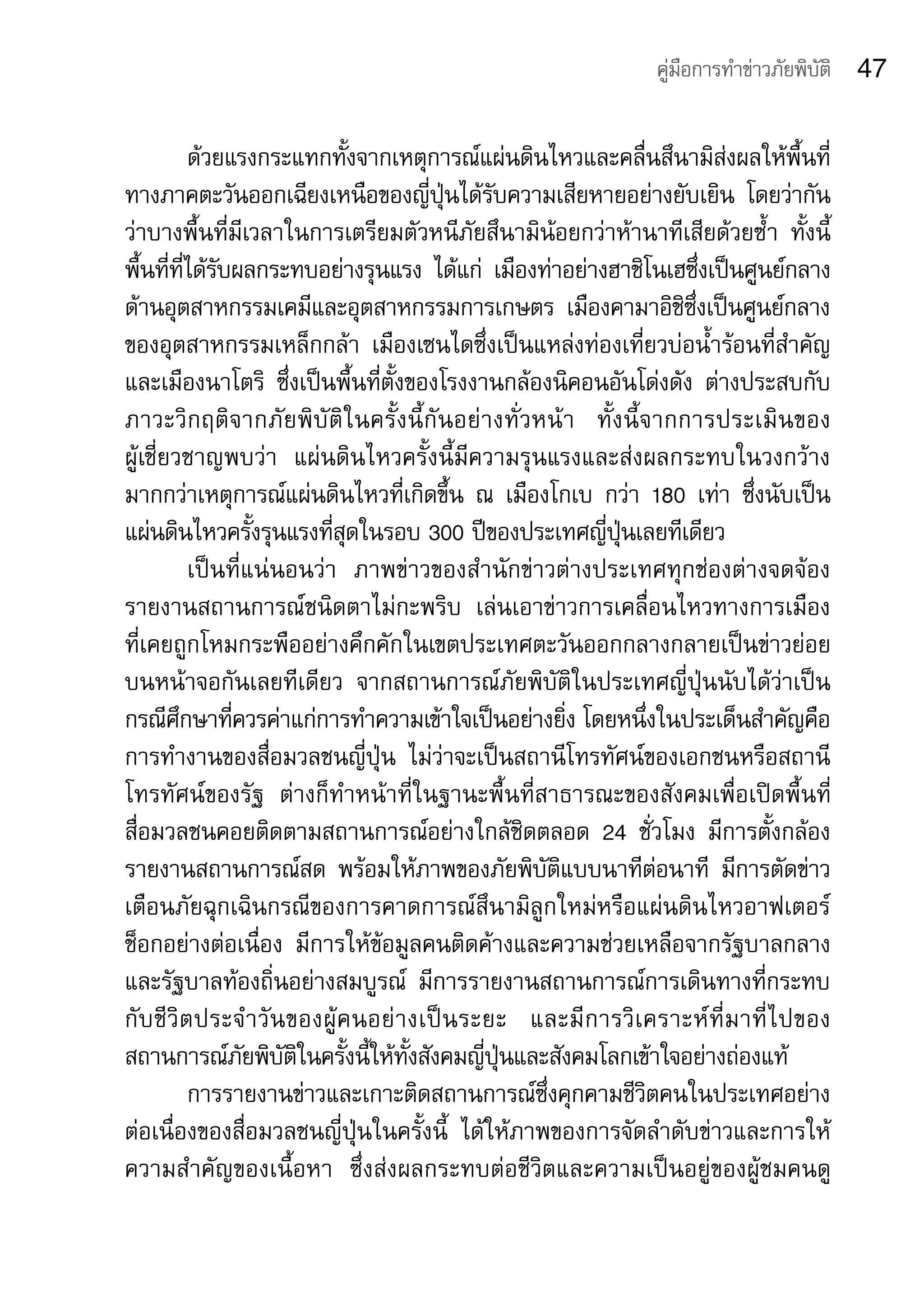 คู่มือการทำาข่าวภัยพิบัติ    47

            ด้วยแรงกระแทกทั้งจากเหตุการณ์แผ่นดินไหวและคลื่นสึนามิส่งผลให้พื้นที่
ทางภาคตะวันออกเฉียงเหนือของญี่ปุ่นได้รับความเสียหายอย่างยับเยิน	 โดยว่ากัน
ว่าบางพื้นที่มีเวลาในการเตรียมตัวหนีภัยสึนามิน้อยกว่าห้านาทีเสียด้วยซ้ำา	 ทั้งนี้
พื้นที่ที่ได้รับผลกระทบอย่างรุนแรง	 ได้แก่	 เมืองท่าอย่างฮาชิโนเฮซึ่งเป็นศูนย์กลาง
ด้านอุตสาหกรรมเคมีและอุตสาหกรรมการเกษตร	 เมืองคามาอิชิซึ่งเป็นศูนย์กลาง
ของอุตสาหกรรมเหล็กกล้า	 เมืองเซนไดซึ่งเป็นแหล่งท่องเที่ยวบ่อน้ำาร้อนที่สำาคัญ	
และเมืองนาโตริ	 ซึ่งเป็นพื้นที่ตั้งของโรงงานกล้องนิคอนอันโด่งดัง	 ต่างประสบกับ
ภาวะวิ ก ฤติ จ ากภั ย พิ บั ติ ใ นครั้ ง นี้ กั น อย่ า งทั่ ว หน้ า 	 ทั้ ง นี้ จ ากการประเมิ น ของ	
ผู้เชี่ยวชาญพบว่า	 แผ่นดินไหวครั้งนี้มีความรุนแรงและส่งผลกระทบในวงกว้าง
มากกว่าเหตุการณ์แผ่นดินไหวที่เกิดขึ้น	 ณ	 เมืองโกเบ	 กว่า	 180	 เท่า	 ซึ่งนับเป็น
แผ่นดินไหวครั้งรุนแรงที่สุดในรอบ	300	ปีของประเทศญี่ปุ่นเลยทีเดียว	
            เป็นที่แน่นอนว่า	 ภาพข่าวของสำานักข่าวต่างประเทศทุกช่องต่างจดจ้อง
รายงานสถานการณ์ชนิดตาไม่กะพริบ	 เล่นเอาข่าวการเคลื่อนไหวทางการเมือง	
ที่เคยถูกโหมกระพืออย่างคึกคักในเขตประเทศตะวันออกกลางกลายเป็นข่าวย่อย
บนหน้าจอกันเลยทีเดียว	 จากสถานการณ์ภัยพิบัติในประเทศญี่ปุ่นนับได้ว่าเป็น
กรณีศึกษาที่ควรค่าแก่การทำาความเข้าใจเป็นอย่างยิ่ง	โดยหนึ่งในประเด็นสำาคัญคือ
การทำางานของสื่อมวลชนญี่ปุ่น	 ไม่ว่าจะเป็นสถานีโทรทัศน์ของเอกชนหรือสถานี
โทรทัศน์ของรัฐ	 ต่างก็ทำาหน้าที่ในฐานะพื้นที่สาธารณะของสังคมเพื่อเปิดพื้นที่
สื่อมวลชนคอยติดตามสถานการณ์อย่างใกล้ชิดตลอด	 24	 ชั่วโมง	 มีการตั้งกล้อง
รายงานสถานการณ์สด	 พร้อมให้ภาพของภัยพิบัติแบบนาทีต่อนาที	 มีการตัดข่าว
เตือนภัยฉุกเฉินกรณีของการคาดการณ์สึนามิลูกใหม่หรือแผ่นดินไหวอาฟเตอร์
ช็อกอย่างต่อเนื่อง	 มีการให้ข้อมูลคนติดค้างและความช่วยเหลือจากรัฐบาลกลาง
และรัฐบาลท้องถิ่นอย่างสมบูรณ์	 มีการรายงานสถานการณ์การเดินทางที่กระทบ
กั บ ชี วิ ต ประจำ า วั น ของผู้ ค นอย่ า งเป็ น ระยะ	 และมี ก ารวิ เ คราะห์ ที่ ม าที่ ไ ปของ
สถานการณ์ภัยพิบัติในครั้งนี้ให้ทั้งสังคมญี่ปุ่นและสังคมโลกเข้าใจอย่างถ่องแท้	
            การรายงานข่าวและเกาะติดสถานการณ์ซึ่งคุกคามชีวิตคนในประเทศอย่าง
ต่อเนื่องของสื่อมวลชนญี่ปุ่นในครั้งนี้	 ได้ให้ภาพของการจัดลำาดับข่าวและการให้
ความสำาคัญของเนื้อหา	 ซึ่งส่งผลกระทบต่อชีวิตและความเป็นอยู่ของผู้ชมคนดู
 