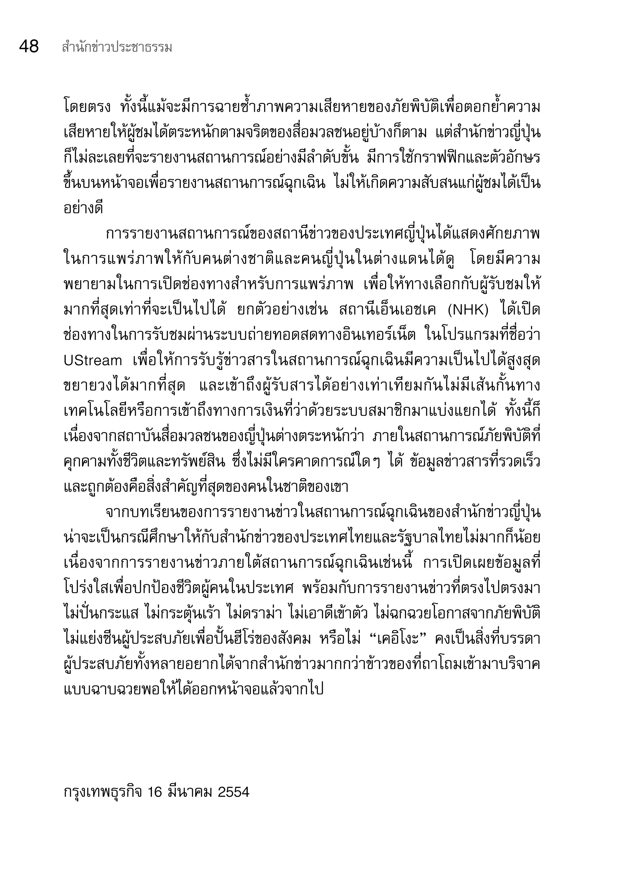 48   สำานักข่าวประชาธรรม


     โดยตรง	 ทั้งนี้แม้จะมีการฉายซ้ำาภาพความเสียหายของภัยพิบัติเพื่อตอกย้ำาความ
     เสียหายให้ผู้ชมได้ตระหนักตามจริตของสื่อมวลชนอยู่บ้างก็ตาม	 แต่สำานักข่าวญี่ปุ่น
     ก็ไม่ละเลยที่จะรายงานสถานการณ์อย่างมีลำาดับขั้น	 มีการใช้กราฟฟิกและตัวอักษร
     ขึ้นบนหน้าจอเพื่อรายงานสถานการณ์ฉุกเฉิน	 ไม่ให้เกิดความสับสนแก่ผู้ชมได้เป็น
     อย่างดี	
             การรายงานสถานการณ์ของสถานีข่าวของประเทศญี่ปุ่นได้แสดงศักยภาพ
     ในการแพร่ ภ าพให้ กั บ คนต่ า งชาติ แ ละคนญี่ ปุ่ น ในต่ า งแดนได้ ดู 	 โดยมี ค วาม
     พยายามในการเปิดช่องทางสำาหรับการแพร่ภาพ	 เพื่อให้ทางเลือกกับผู้รับชมให้
     มากที่สุดเท่าที่จะเป็นไปได้	 ยกตัวอย่างเช่น	 สถานีเอ็นเอชเค	 (NHK)	 ได้เปิด	
     ช่องทางในการรับชมผ่านระบบถ่ายทอดสดทางอินเทอร์เน็ต	 ในโปรแกรมที่ชื่อว่า	
     UStream	 เพื่อให้การรับรู้ข่าวสารในสถานการณ์ฉุกเฉินมีความเป็นไปได้สูงสุด	
     ขยายวงได้ ม ากที่ สุ ด 	 และเข้าถึงผู้รับสารได้อย่างเท่าเทียมกันไม่มีเส้นกั้นทาง
     เทคโนโลยีหรือการเข้าถึงทางการเงินที่ว่าด้วยระบบสมาชิกมาแบ่งแยกได้	 ทั้งนี้ก็
     เนื่องจากสถาบันสื่อมวลชนของญี่ปุ่นต่างตระหนักว่า	 ภายในสถานการณ์ภัยพิบัติที่
     คุกคามทั้งชีวิตและทรัพย์สิน	ซึ่งไม่มีใครคาดการณ์ใดๆ	ได้	 ข้อมูลข่าวสารที่รวดเร็ว
     และถูกต้องคือสิ่งสำาคัญที่สุดของคนในชาติของเขา	
             จากบทเรียนของการรายงานข่าวในสถานการณ์ฉุกเฉินของสำานักข่าวญี่ปุ่น
     น่าจะเป็นกรณีศึกษาให้กับสำานักข่าวของประเทศไทยและรัฐบาลไทยไม่มากก็น้อย	
     เนื่องจากการรายงานข่าวภายใต้สถานการณ์ฉุกเฉินเช่นนี้	 การเปิดเผยข้อมูลที่
     โปร่งใสเพื่อปกป้องชีวิตผู้คนในประเทศ	 พร้อมกับการรายงานข่าวที่ตรงไปตรงมา	
     ไม่ปั่นกระแส	ไม่กระตุ้นเร้า	ไม่ดราม่า	ไม่เอาดีเข้าตัว	ไม่ฉกฉวยโอกาสจากภัยพิบัติ	
     ไม่แย่งซีนผู้ประสบภัยเพื่อปั้นฮีโร่ของสังคม	 หรือไม่	 “เคอิโงะ”	 คงเป็นสิ่งที่บรรดา	
     ผู้ประสบภัยทั้งหลายอยากได้จากสำานักข่าวมากกว่าข้าวของที่ถาโถมเข้ามาบริจาค
     แบบฉาบฉวยพอให้ได้ออกหน้าจอแล้วจากไป



     กรุงเทพธุรกิจ	16	มีนาคม	2554
 
