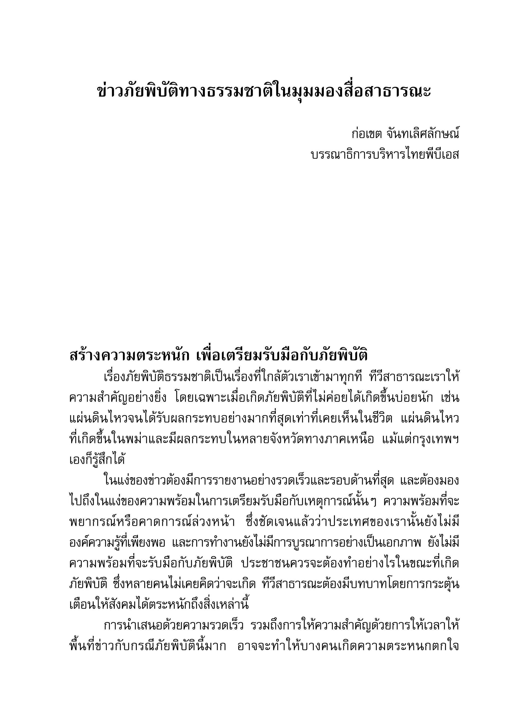 คู่มือการทำาข่าวภัยพิบัติ   49

      ข่าวภัยพิบัติทางธรรมชาติในมุมมองสื่อสาธารณะ
                                                           ก่อเขต	จันทเลิศลักษณ์
                                                     บรรณาธิการบริหารไทยพีบีเอส




สร้างความตระหนัก เพื่อเตรียมรับมือกับภัยพิบัติ
          เรื่องภัยพิบัติธรรมชาติเป็นเรื่องที่ใกล้ตัวเราเข้ามาทุกที	 ทีวีสาธารณะเราให้
ความสำาคัญอย่างยิ่ง	 โดยเฉพาะเมื่อเกิดภัยพิบัติที่ไม่ค่อยได้เกิดขึ้นบ่อยนัก	 เช่น	
แผ่นดินไหวจนได้รับผลกระทบอย่างมากที่สุดเท่าที่เคยเห็นในชีวิต	 แผ่นดินไหว	
ที่เกิดขึ้นในพม่าและมีผลกระทบในหลายจังหวัดทางภาคเหนือ	 แม้แต่กรุงเทพฯ	                 	
เองก็รู้สึกได้	
          ในแง่ของข่าวต้องมีการรายงานอย่างรวดเร็วและรอบด้านที่สุด	และต้องมอง
ไปถึงในแง่ของความพร้อมในการเตรียมรับมือกับเหตุการณ์นั้นๆ	 ความพร้อมที่จะ
พยากรณ์ ห รื อ คาดการณ์ล่วงหน้า	 ซึ่งชัดเจนแล้วว่าประเทศของเรานั้นยังไม่มี	
องค์ความรูทเ่ี พียงพอ	 และการทำางานยังไม่มการบูรณาการอย่างเป็นเอกภาพ	 ยังไม่ม	
               ้                                ี                                      ี
ความพร้อมที่จะรับมือกับภัยพิบัติ	 ประชาชนควรจะต้องทำาอย่างไรในขณะที่เกิด	
ภัยพิบัติ	 ซึ่งหลายคนไม่เคยคิดว่าจะเกิด	ทีวีสาธารณะต้องมีบทบาทโดยการกระตุ้น
เตือนให้สังคมได้ตระหนักถึงสิ่งเหล่านี้
          การนำาเสนอด้วยความรวดเร็ว	 รวมถึงการให้ความสำาคัญด้วยการให้เวลาให้
พื้นที่ข่าวกับกรณีภัยพิบัตินี้มาก	 อาจจะทำ าให้บางคนเกิดความตระหนกตกใจ	                	
 