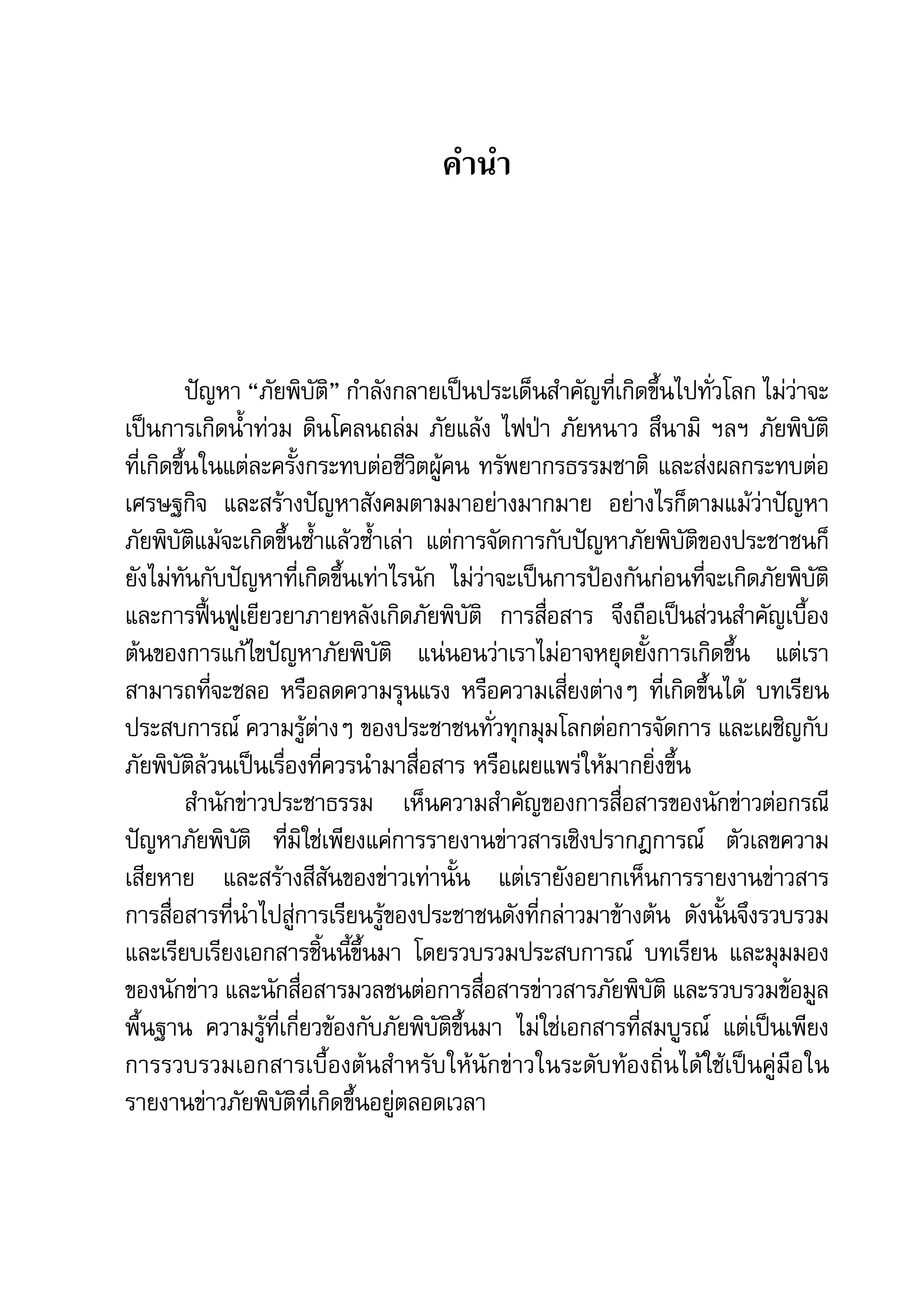 คู่มือการทำาข่าวภัยพิบัติ   5

                                      คำานำา




          ปัญหา	“ภัยพิบัติ”	กำาลังกลายเป็นประเด็นสำาคัญที่เกิดขึ้นไปทั่วโลก	ไม่ว่าจะ
เป็นการเกิดน้ำาท่วม	ดินโคลนถล่ม	ภัยแล้ง	ไฟป่า	ภัยหนาว	สึนามิ	 ฯลฯ	ภัยพิบัติ
ที่เกิดขึ้นในแต่ละครั้งกระทบต่อชีวิตผู้คน	ทรัพยากรธรรมชาติ	 และส่งผลกระทบต่อ
เศรษฐกิจ	 และสร้างปัญหาสังคมตามมาอย่างมากมาย	 อย่างไรก็ตามแม้ว่าปัญหา
ภัยพิบัติแม้จะเกิดขึ้นซ้ำาแล้วซ้ำาเล่า	 แต่การจัดการกับปัญหาภัยพิบัติของประชาชนก็
ยังไม่ทันกับปัญหาที่เกิดขึ้นเท่าไรนัก	 ไม่ว่าจะเป็นการป้องกันก่อนที่จะเกิดภัยพิบัติ	
และการฟื้นฟูเยียวยาภายหลังเกิดภัยพิบัติ	 การสื่อสาร	 จึงถือเป็นส่วนสำาคัญเบื้อง
ต้นของการแก้ไขปัญหาภัยพิบัติ	 แน่นอนว่าเราไม่อาจหยุดยั้งการเกิดขึ้น	 แต่เรา
สามารถที่จะชลอ	หรือลดความรุนแรง	หรือความเสี่ยงต่างๆ	ที่เกิดขึ้นได้	 บทเรียน	
ประสบการณ์	ความรู้ต่างๆ	ของประชาชนทั่วทุกมุมโลกต่อการจัดการ	และเผชิญกับ
ภัยพิบัติล้วนเป็นเรื่องที่ควรนำามาสื่อสาร	หรือเผยแพร่ให้มากยิ่งขึ้น	
          สำานักข่าวประชาธรรม	 เห็นความสำาคัญของการสื่อสารของนักข่าวต่อกรณี
ปัญหาภัยพิบัติ	 ที่มิใช่เพียงแค่การรายงานข่าวสารเชิงปรากฎการณ์	 ตัวเลขความ
เสียหาย	 และสร้างสีสันของข่าวเท่านั้น	 แต่เรายังอยากเห็นการรายงานข่าวสาร	             	
การสื่อสารที่นำาไปสู่การเรียนรู้ของประชาชนดังที่กล่าวมาข้างต้น	 ดังนั้นจึงรวบรวม	
และเรียบเรียงเอกสารชิ้นนี้ขึ้นมา	 โดยรวบรวมประสบการณ์	 บทเรียน	 และมุมมอง
ของนักข่าว	และนักสื่อสารมวลชนต่อการสื่อสารข่าวสารภัยพิบัติ	และรวบรวมข้อมูล
พื้นฐาน	 ความรู้ที่เกี่ยวข้องกับภัยพิบัติขึ้นมา	 ไม่ใช่เอกสารที่สมบูรณ์	 แต่เป็นเพียง
การรวบรวมเอกสารเบื้องต้นสำาหรับให้นักข่าวในระดับท้องถิ่นได้ใช้เป็นคู่มือใน
รายงานข่าวภัยพิบัติที่เกิดขึ้นอยู่ตลอดเวลา	
 