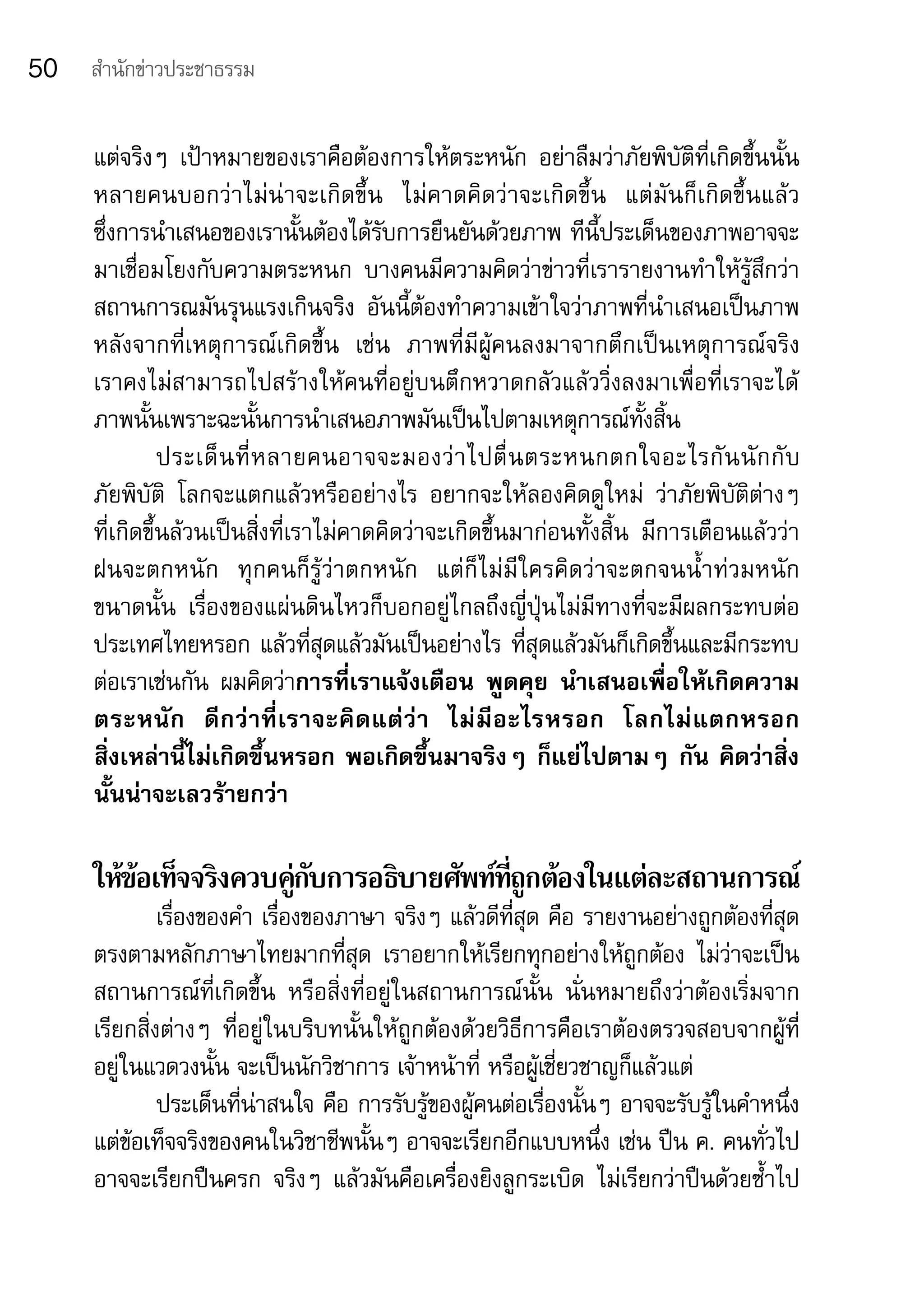 50   สำานักข่าวประชาธรรม


     แต่จริงๆ	 เป้าหมายของเราคือต้องการให้ตระหนัก	 อย่าลืมว่าภัยพิบัติที่เกิดขึ้นนั้น
     หลายคนบอกว่าไม่น่าจะเกิดขึ้น 	 ไม่คาดคิดว่าจะเกิดขึ้น 	 แต่มันก็เกิดขึ้นแล้ว	
     ซึ่งการนำาเสนอของเรานั้นต้องได้รับการยืนยันด้วยภาพ	ทีนี้ประเด็นของภาพอาจจะ
     มาเชื่อมโยงกับความตระหนก	 บางคนมีความคิดว่าข่าวที่เรารายงานทำาให้รู้สึกว่า
     สถานการณมันรุนแรงเกินจริง	 อันนี้ต้องทำาความเข้าใจว่าภาพที่นำาเสนอเป็นภาพ
     หลังจากที่เหตุการณ์เกิดขึ้น	 เช่น	 ภาพที่มีผู้คนลงมาจากตึกเป็นเหตุการณ์จริง	
     เราคงไม่สามารถไปสร้างให้คนที่อยู่บนตึกหวาดกลัวแล้ววิ่งลงมาเพื่อที่เราจะได้
     ภาพนั้นเพราะฉะนั้นการนำาเสนอภาพมันเป็นไปตามเหตุการณ์ทั้งสิ้น
               ประเด็ น ที่ ห ลายคนอาจจะมองว่ า ไปตื่ น ตระหนกตกใจอะไรกั น นั ก กั บ	
     ภัยพิบัติ	 โลกจะแตกแล้วหรืออย่างไร	 อยากจะให้ลองคิดดูใหม่	 ว่าภัยพิบัติต่างๆ	       	
     ที่เกิดขึ้นล้วนเป็นสิ่งที่เราไม่คาดคิดว่าจะเกิดขึ้นมาก่อนทั้งสิ้น	 มีการเตือนแล้วว่า	
     ฝนจะตกหนัก	 ทุกคนก็รู้ว่าตกหนัก	 แต่ก็ไม่มีใครคิดว่าจะตกจนน้ำ าท่วมหนัก	
     ขนาดนั้น	 เรื่องของแผ่นดินไหวก็บอกอยู่ไกลถึงญี่ปุ่นไม่มีทางที่จะมีผลกระทบต่อ
     ประเทศไทยหรอก	แล้วที่สุดแล้วมันเป็นอย่างไร	ที่สุดแล้วมันก็เกิดขึ้นและมีกระทบ
     ต่อเราเช่นกัน	 ผมคิดว่าการที่เราแจ้งเตือน	 พูดคุย	 นำาเสนอเพื่อให้เกิดความ
     ตระหนัก	 ดีกว่าที่เราจะคิดแต่ว่า	 ไม่มีอะไรหรอก	 โลกไม่แตกหรอก	
     สิ่งเหล่านี้ไม่เกิดขึ้นหรอก	พอเกิดขึ้นมาจริงๆ	ก็แย่ไปตามๆ	กัน	คิดว่าสิ่ง
     นั้นน่าจะเลวร้ายกว่า

     ให้ขอเท็จจริงควบคูกบการอธิบายศัพท์ทถกต้องในแต่ละสถานการณ์
         ้             ่ั               ่ี ู
              เรื่องของคำา	เรื่องของภาษา	จริงๆ	แล้วดีที่สุด	คือ	รายงานอย่างถูกต้องที่สุด	
     ตรงตามหลักภาษาไทยมากที่สุด	 เราอยากให้เรียกทุกอย่างให้ถูกต้อง	 ไม่ว่าจะเป็น
     สถานการณ์ที่เกิดขึ้น	 หรือสิ่งที่อยู่ในสถานการณ์นั้น	 นั่นหมายถึงว่าต้องเริ่มจาก
     เรียกสิ่งต่างๆ	 ที่อยู่ในบริบทนั้นให้ถูกต้องด้วยวิธีการคือเราต้องตรวจสอบจากผู้ที่
     อยู่ในแวดวงนั้น	จะเป็นนักวิชาการ	เจ้าหน้าที่	หรือผู้เชี่ยวชาญก็แล้วแต่	
              ประเด็นที่น่าสนใจ	คือ	การรับรู้ของผู้คนต่อเรื่องนั้นๆ	อาจจะรับรู้ในคำาหนึ่ง	
     แต่ข้อเท็จจริงของคนในวิชาชีพนั้นๆ	อาจจะเรียกอีกแบบหนึ่ง	เช่น	ปืน	ค.	คนทั่วไป
     อาจจะเรียกปืนครก	 จริงๆ	 แล้วมันคือเครื่องยิงลูกระเบิด	 ไม่เรียกว่าปืนด้วยซ้ำาไป	
 