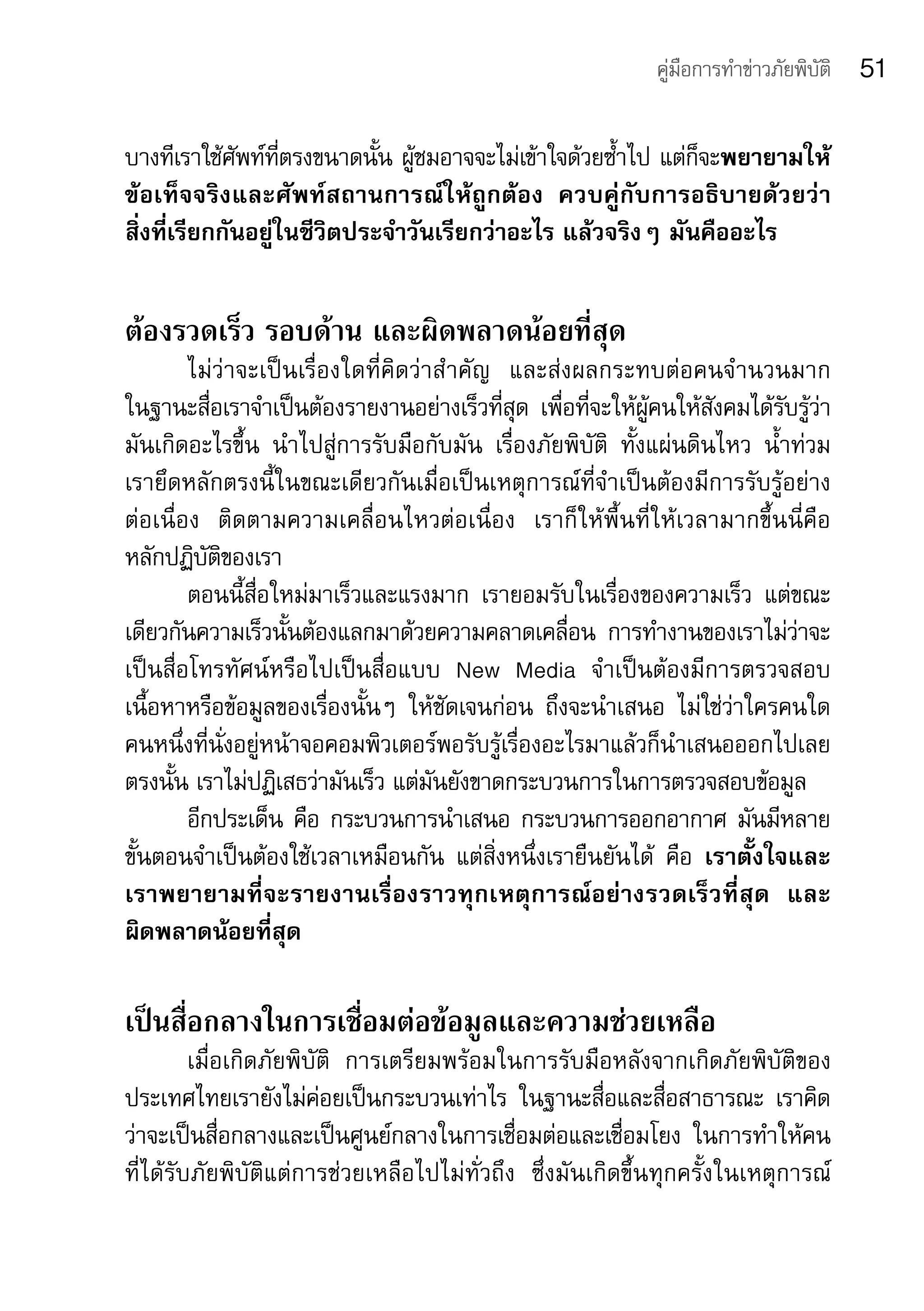 คู่มือการทำาข่าวภัยพิบัติ   51

บางทีเราใช้ศัพท์ที่ตรงขนาดนั้น	ผู้ชมอาจจะไม่เข้าใจด้วยซ้ำาไป	แต่ก็จะพยายามให้
ข้อเท็จจริงและศัพท์สถานการณ์ให้ถูกต้อง	 ควบคู่กับการอธิบายด้วยว่า
สิ่งที่เรียกกันอยู่ในชีวิตประจำาวันเรียกว่าอะไร	แล้วจริงๆ	มันคืออะไร	


ต้องรวดเร็ว รอบด้าน และผิดพลาดน้อยที่สุด
        ไม่ว่าจะเป็นเรื่องใดที่คิดว่าสำ าคัญ	 และส่งผลกระทบต่อคนจำ านวนมาก	          	
ในฐานะสื่อเราจำาเป็นต้องรายงานอย่างเร็วที่สุด	 เพื่อที่จะให้ผู้คนให้สังคมได้รับรู้ว่า
มันเกิดอะไรขึ้น	 นำาไปสู่การรับมือกับมัน	 เรื่องภัยพิบัติ	 ทั้งแผ่นดินไหว	 น้ำาท่วม	 	
เรายึดหลักตรงนี้ในขณะเดียวกันเมื่อเป็นเหตุการณ์ที่จำาเป็นต้องมีการรับรู้อย่าง	
ต่อเนื่อง	 ติดตามความเคลื่อนไหวต่อเนื่อง	 เราก็ให้พื้นที่ให้เวลามากขึ้นนี่คือ	
หลักปฏิบัติของเรา
        ตอนนี้สื่อใหม่มาเร็วและแรงมาก	 เรายอมรับในเรื่องของความเร็ว	 แต่ขณะ
เดียวกันความเร็วนั้นต้องแลกมาด้วยความคลาดเคลื่อน	 การทำางานของเราไม่ว่าจะ
เป็นสื่อโทรทัศน์หรือไปเป็นสื่อแบบ	 New	 Media	 จำาเป็นต้องมีการตรวจสอบ
เนื้อหาหรือข้อมูลของเรื่องนั้นๆ	 ให้ชัดเจนก่อน	 ถึงจะนำาเสนอ	 ไม่ใช่ว่าใครคนใด	
คนหนึ่งที่นั่งอยู่หน้าจอคอมพิวเตอร์พอรับรู้เรื่องอะไรมาแล้วก็นำาเสนอออกไปเลย	
ตรงนั้น	เราไม่ปฏิเสธว่ามันเร็ว	แต่มันยังขาดกระบวนการในการตรวจสอบข้อมูล	
        อีกประเด็น	คือ	กระบวนการนำาเสนอ	กระบวนการออกอากาศ	มันมีหลาย
ขั้นตอนจำาเป็นต้องใช้เวลาเหมือนกัน	 แต่สิ่งหนึ่งเรายืนยันได้	 คือ	 เราตั้งใจและ
เราพยายามที่จะรายงานเรื่องราวทุกเหตุการณ์อย่างรวดเร็วที่สุด 	 และ
ผิดพลาดน้อยที่สุด	

เป็นสื่อกลางในการเชื่อมต่อข้อมูลและความช่วยเหลือ
         เมื่อเกิดภัยพิบัติ	 การเตรียมพร้อมในการรับมือหลังจากเกิดภัยพิบัติของ
ประเทศไทยเรายังไม่ค่อยเป็นกระบวนเท่าไร	 ในฐานะสื่อและสื่อสาธารณะ	 เราคิด
ว่าจะเป็นสื่อกลางและเป็นศูนย์กลางในการเชื่อมต่อและเชื่อมโยง	 ในการทำาให้คน	
ที่ได้รับภัยพิบัติแต่การช่วยเหลือไปไม่ทั่วถึง	 ซึ่งมันเกิดขึ้นทุกครั้งในเหตุการณ์	
 
