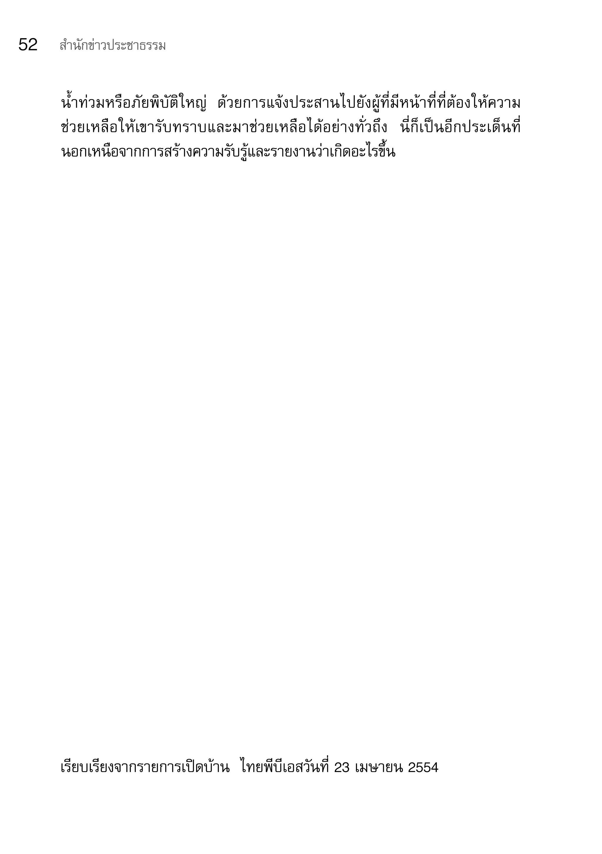 52   สำานักข่าวประชาธรรม


     น้ำาท่วมหรือภัยพิบัติใหญ่	 ด้วยการแจ้งประสานไปยังผู้ที่มีหน้าที่ที่ต้องให้ความ	
     ช่วยเหลือให้เขารับทราบและมาช่วยเหลือได้อย่างทั่วถึง	 นี่ก็เป็นอีกประเด็นที่	
     นอกเหนือจากการสร้างความรับรู้และรายงานว่าเกิดอะไรขึ้น




     เรียบเรียงจากรายการเปิดบ้าน		ไทยพีบีเอสวันที่	23	เมษายน	2554
 