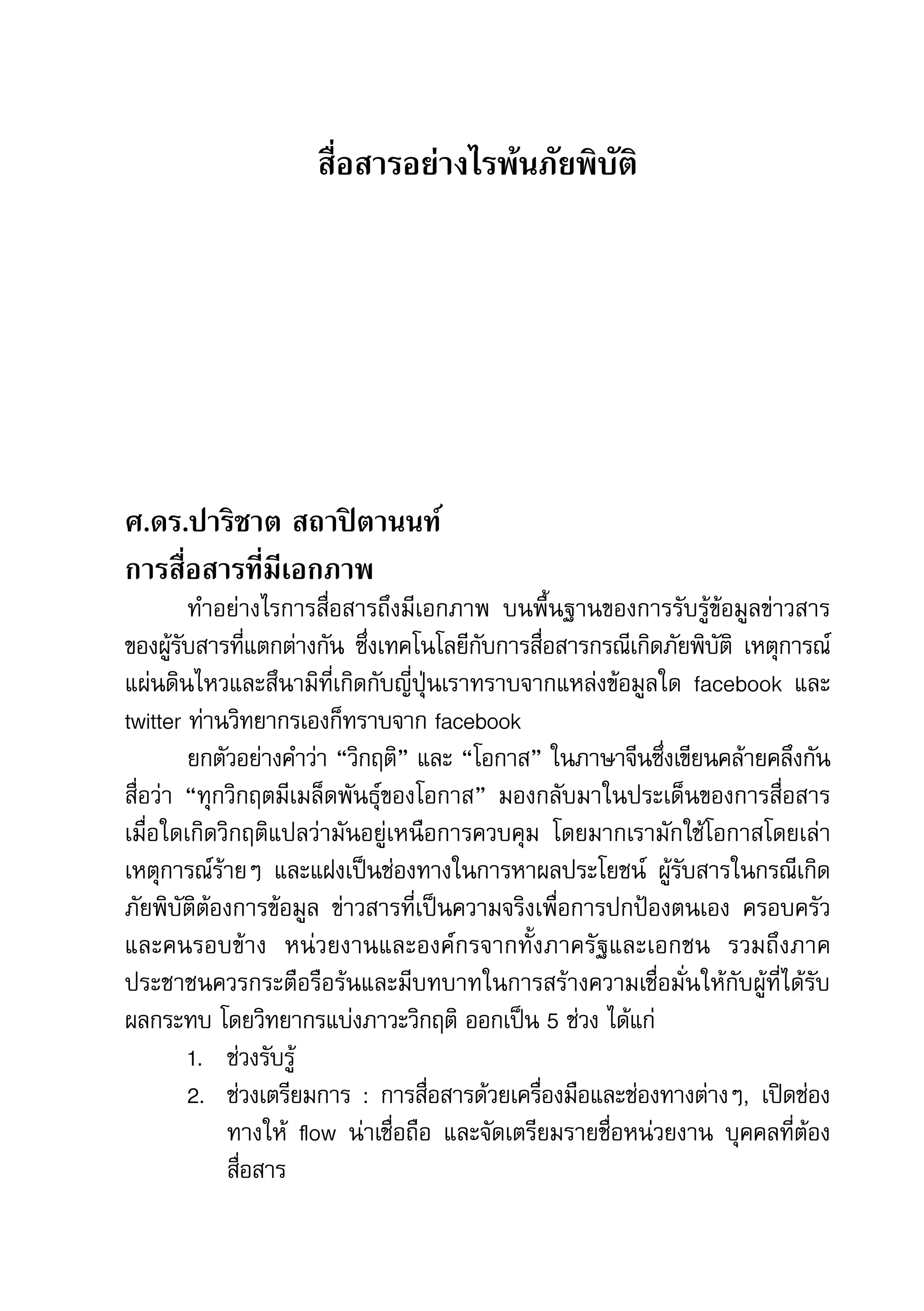 คู่มือการทำาข่าวภัยพิบัติ   53

                     สื่อสารอย่างไรพ้นภัยพิบัติ




ศ.ดร.ปาริชาต สถาปิตานนท์
การสื่อสารที่มีเอกภาพ
         ทำาอย่างไรการสื่อสารถึงมีเอกภาพ	 บนพื้นฐานของการรับรู้ข้อมูลข่าวสาร
ของผู้รับสารที่แตกต่างกัน	 ซึ่งเทคโนโลยีกับการสื่อสารกรณีเกิดภัยพิบัติ	 เหตุการณ์
แผ่นดินไหวและสึนามิที่เกิดกับญี่ปุ่นเราทราบจากแหล่งข้อมูลใด	 facebook	 และ	
twitter	ท่านวิทยากรเองก็ทราบจาก	facebook	
         ยกตัวอย่างคำาว่า	“วิกฤติ”	และ	“โอกาส”	ในภาษาจีนซึ่งเขียนคล้ายคลึงกัน	
สื่อว่า	 “ทุกวิกฤตมีเมล็ดพันธุ์ของโอกาส”	 มองกลับมาในประเด็นของการสื่อสาร
เมื่อใดเกิดวิกฤติแปลว่ามันอยู่เหนือการควบคุม	 โดยมากเรามักใช้โอกาสโดยเล่า
เหตุการณ์ร้ายๆ	 และแฝงเป็นช่องทางในการหาผลประโยชน์	 ผู้รับสารในกรณีเกิด
ภัยพิบัติต้องการข้อมูล	 ข่าวสารที่เป็นความจริงเพื่อการปกป้องตนเอง	 ครอบครัว
และคนรอบข้าง	 หน่วยงานและองค์กรจากทั้งภาครัฐและเอกชน	 รวมถึงภาค
ประชาชนควรกระตือรือร้นและมีบทบาทในการสร้างความเชื่อมั่นให้กับผู้ที่ได้รับ
ผลกระทบ	โดยวิทยากรแบ่งภาวะวิกฤติ	ออกเป็น	5	ช่วง	ได้แก่
         1.	 ช่วงรับรู้
         2.	 ช่วงเตรียมการ	 :	 การสื่อสารด้วยเครื่องมือและช่องทางต่างๆ,	 เปิดช่อง
             ทางให้	 flow	 น่าเชื่อถือ	 และจัดเตรียมรายชื่อหน่วยงาน	 บุคคลที่ต้อง
             สื่อสาร
 