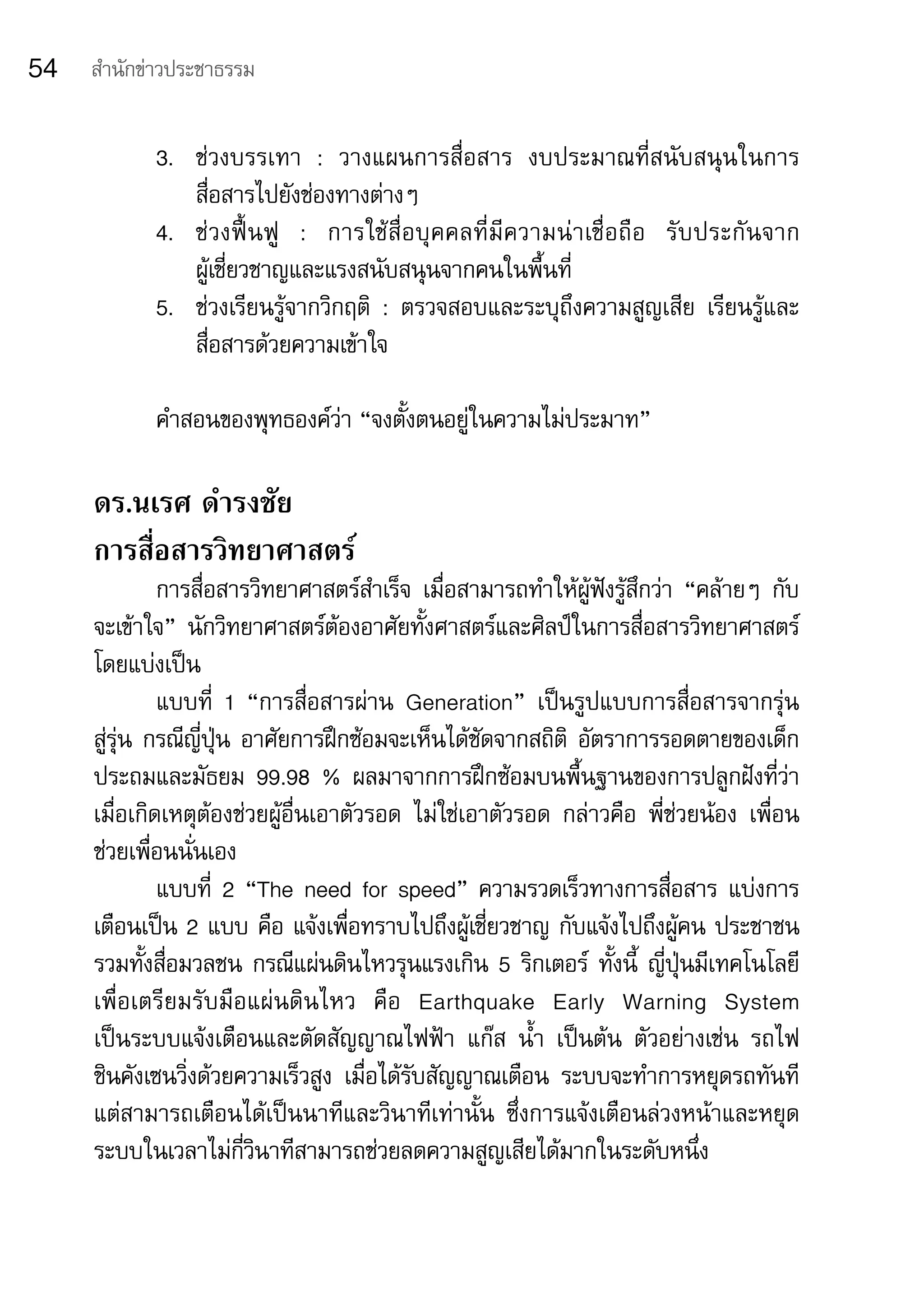 54   สำานักข่าวประชาธรรม


            3.	 ช่วงบรรเทา	 :	 วางแผนการสื่อสาร	 งบประมาณที่สนับสนุนในการ
                สื่อสารไปยังช่องทางต่างๆ
            4.	 ช่ ว งฟื้ น ฟู 	 :	 การใช้ สื่ อ บุ ค คลที่ มี ค วามน่ า เชื่ อ ถื อ	 รั บ ประกั น จาก	
                ผู้เชี่ยวชาญและแรงสนับสนุนจากคนในพื้นที่
            5.	 ช่วงเรียนรู้จากวิกฤติ	 :	 ตรวจสอบและระบุถึงความสูญเสีย	 เรียนรู้และ
                สื่อสารด้วยความเข้าใจ

            คำาสอนของพุทธองค์ว่า	“จงตั้งตนอยู่ในความไม่ประมาท”

     ดร.นเรศ ดำารงชัย
     การสื่อสารวิทยาศาสตร์
              การสื่อสารวิทยาศาสตร์สาเร็จ	 เมื่อสามารถทำาให้ผู้ฟังรู้สึกว่า	 “คล้ายๆ	 กับ
                                        ำ
     จะเข้าใจ”	 นักวิทยาศาสตร์ต้องอาศัยทั้งศาสตร์และศิลป์ในการสื่อสารวิทยาศาสตร์	
     โดยแบ่งเป็น
              แบบที่	 1	 “การสื่อสารผ่าน	 Generation”	 เป็นรูปแบบการสื่อสารจากรุ่น	
     สู่รุ่น	กรณีญี่ปุ่น	อาศัยการฝึกซ้อมจะเห็นได้ชัดจากสถิติ	 อัตราการรอดตายของเด็ก
     ประถมและมัธยม	 99.98	 %	 ผลมาจากการฝึกซ้อมบนพื้นฐานของการปลูกฝังที่ว่า
     เมื่อเกิดเหตุต้องช่วยผู้อื่นเอาตัวรอด	 ไม่ใช่เอาตัวรอด	 กล่าวคือ	 พี่ช่วยน้อง	 เพื่อน
     ช่วยเพื่อนนั่นเอง
              แบบที่	 2	“The	need	for	speed”	ความรวดเร็วทางการสื่อสาร	แบ่งการ
     เตือนเป็น	2	แบบ	คือ	แจ้งเพื่อทราบไปถึงผู้เชี่ยวชาญ	กับแจ้งไปถึงผู้คน	ประชาชน	
     รวมทั้งสื่อมวลชน	กรณีแผ่นดินไหวรุนแรงเกิน	5	ริกเตอร์	 ทั้งนี้	 ญี่ปุ่นมีเทคโนโลยี
     เพื่อเตรียมรับมือแผ่นดินไหว	 คือ	 Earthquake	 Early	 Warning	 System	                 	
     เป็นระบบแจ้งเตือนและตัดสัญญาณไฟฟ้า	 แก๊ส	 น้ำา	 เป็นต้น	 ตัวอย่างเช่น	 รถไฟ	
     ชินคังเซนวิ่งด้วยความเร็วสูง	 เมื่อได้รับสัญญาณเตือน	 ระบบจะทำาการหยุดรถทันที
     แต่สามารถเตือนได้เป็นนาทีและวินาทีเท่านั้น	 ซึ่งการแจ้งเตือนล่วงหน้าและหยุด
     ระบบในเวลาไม่กี่วินาทีสามารถช่วยลดความสูญเสียได้มากในระดับหนึ่ง
 