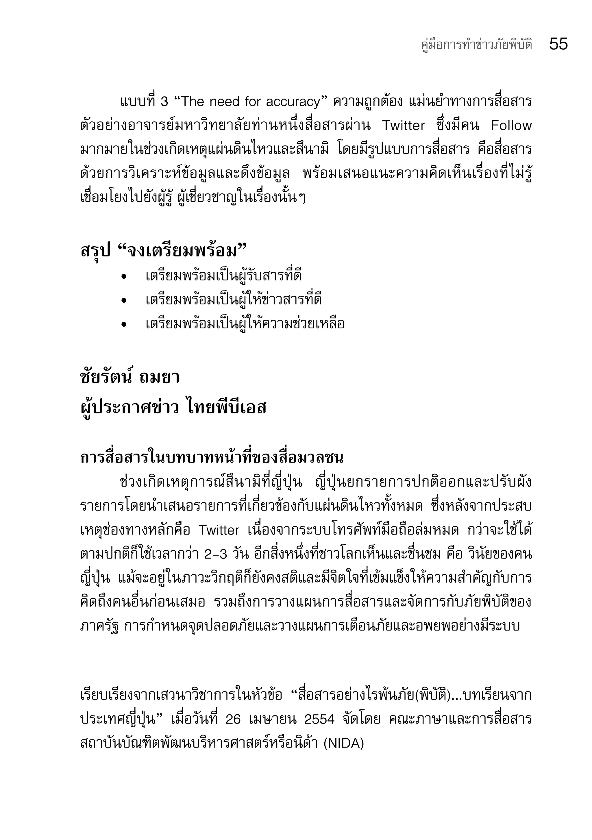 คู่มือการทำาข่าวภัยพิบัติ   55

        แบบที่	3	“The	need	for	accuracy”	ความถูกต้อง	แม่นยำาทางการสื่อสาร
ตัวอย่างอาจารย์มหาวิทยาลัยท่านหนึ่งสื่อสารผ่าน	 Twitter	 ซึ่งมีคน	 Follow	
มากมายในช่วงเกิดเหตุแผ่นดินไหวและสึนามิ	 โดยมีรูปแบบการสื่อสาร	 คือสื่อสาร
ด้วยการวิเคราะห์ข้อมูลและดึงข้อมูล 	 พร้อมเสนอแนะความคิดเห็นเรื่องที่ไม่รู้ 	
เชื่อมโยงไปยังผู้รู้	ผู้เชี่ยวชาญในเรื่องนั้นๆ

สรุป “จงเตรียมพร้อม”
       •	 เตรียมพร้อมเป็นผู้รับสารที่ดี
       •	 เตรียมพร้อมเป็นผู้ให้ข่าวสารที่ดี
       •	 เตรียมพร้อมเป็นผู้ให้ความช่วยเหลือ

ชัยรัตน์ ถมยา	
ผู้ประกาศข่าว ไทยพีบีเอส
การสื่อสารในบทบาทหน้าที่ของสื่อมวลชน	
         ช่ ว งเกิ ด เหตุการณ์สึนามิที่ญี่ปุ่น 	 ญี่ปุ่นยกรายการปกติออกและปรับผัง
รายการโดยนำาเสนอรายการที่เกี่ยวข้องกับแผ่นดินไหวทั้งหมด	 ซึ่งหลังจากประสบ
เหตุช่องทางหลักคือ	 Twitter	 เนื่องจากระบบโทรศัพท์มือถือล่มหมด	 กว่าจะใช้ได้
ตามปกติก็ใช้เวลากว่า	2-3	วัน	อีกสิ่งหนึ่งที่ชาวโลกเห็นและชื่นชม	คือ	วินัยของคน
ญี่ปุ่น	 แม้จะอยู่ในภาวะวิกฤติก็ยังคงสติและมีจิตใจที่เข้มแข็งให้ความสำาคัญกับการ
คิดถึงคนอื่นก่อนเสมอ	 รวมถึงการวางแผนการสื่อสารและจัดการกับภัยพิบัติของ
ภาครัฐ	การกำาหนดจุดปลอดภัยและวางแผนการเตือนภัยและอพยพอย่างมีระบบ


เรียบเรียงจากเสวนาวิชาการในหัวข้อ	 “สื่อสารอย่างไรพ้นภัย(พิบัติ)...บทเรียนจาก
ประเทศญี่ปุ่น”	 เมื่อวันที่	 26	 เมษายน	 2554	 จัดโดย	 คณะภาษาและการสื่อสาร	
สถาบันบัณฑิตพัฒนบริหารศาสตร์หรือนิด้า	(NIDA)
 