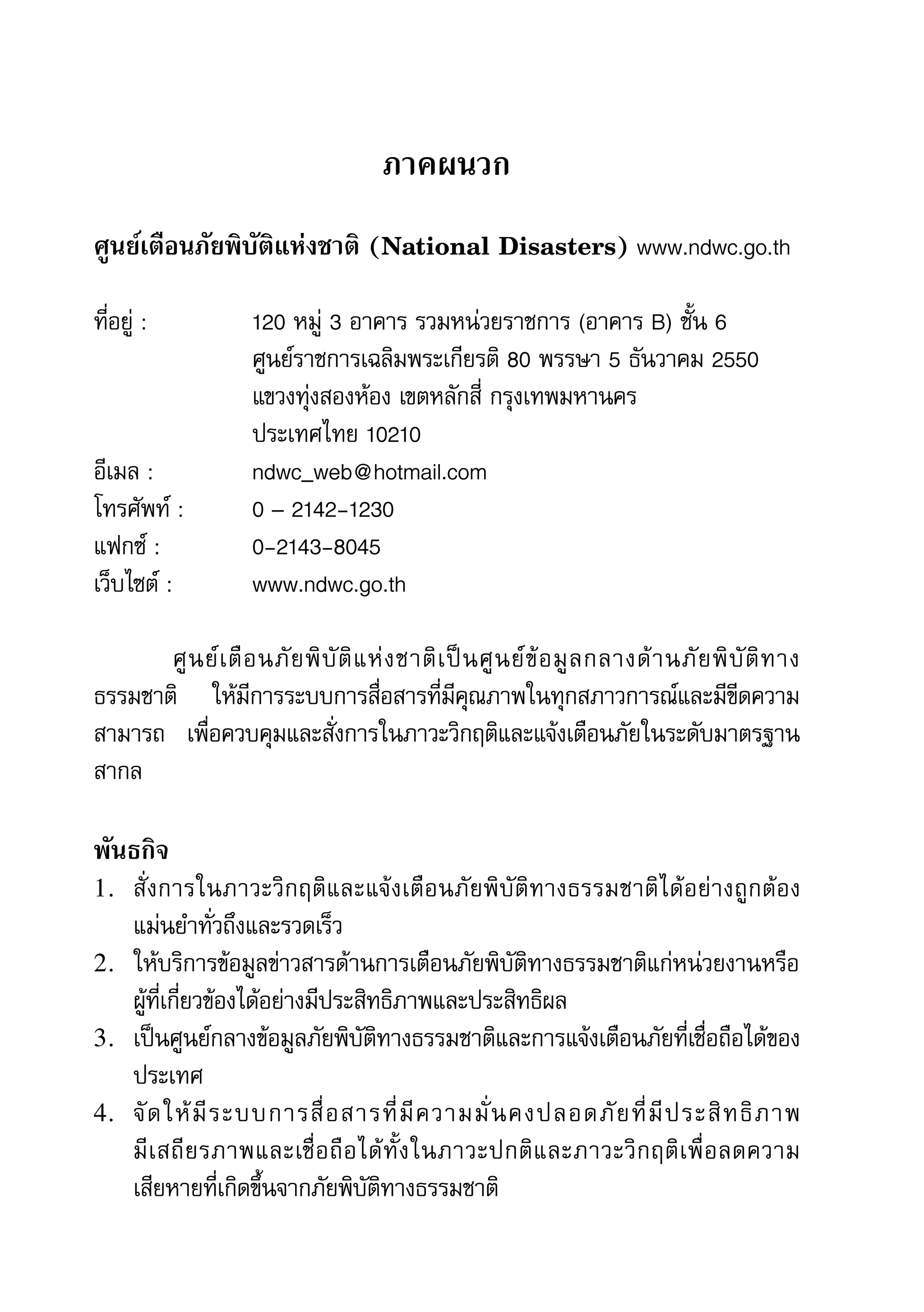56   สำานักข่าวประชาธรรม


                                              ภาคผนวก
     ศูนย์เตือนภัยพิบัติแห่งชาติ (National Disasters)	www.ndwc.go.th

     ที่อยู่	:	 	          120	หมู่	3	อาคาร	รวมหน่วยราชการ	(อาคาร	B)	ชั้น	6	
     	          	          ศูนย์ราชการเฉลิมพระเกียรติ	80	พรรษา	5	ธันวาคม	2550
     	          	          แขวงทุ่งสองห้อง	เขตหลักสี่	กรุงเทพมหานคร	
     	          	          ประเทศไทย	10210
     อีเมล	:	 		           ndwc_web@hotmail.com
     โทรศัพท์	:		          0	–	2142-1230	
     แฟกซ์	:	 	            0-2143-8045	
     เว็บไซต์	:		          www.ndwc.go.th

     	      ศู น ย์ เ ตื อ นภั ย พิ บั ติ แ ห่ ง ชาติ เ ป็ น ศู น ย์ ข้ อ มู ล กลางด้ า นภั ย พิ บั ติ ท าง
     ธรรมชาติ	 ให้มีการระบบการสื่อสารที่มีคุณภาพในทุกสภาวการณ์และมีขีดความ
     สามารถ	 เพื่อควบคุมและสั่งการในภาวะวิกฤติและแจ้งเตือนภัยในระดับมาตรฐาน
     สากล	

     พันธกิจ
     1. สั่ ง การในภาวะวิ ก ฤติ แ ละแจ้ ง เตื อ นภั ย พิ บั ติ ท างธรรมชาติ ไ ด้ อ ย่ า งถู ก ต้ อ ง
        แม่นยำาทั่วถึงและรวดเร็ว
     2. ให้บริการข้อมูลข่าวสารด้านการเตือนภัยพิบัติทางธรรมชาติแก่หน่วยงานหรือ
        ผู้ที่เกี่ยวข้องได้อย่างมีประสิทธิภาพและประสิทธิผล
     3. เป็นศูนย์กลางข้อมูลภัยพิบัติทางธรรมชาติและการแจ้งเตือนภัยที่เชื่อถือได้ของ
        ประเทศ
     4. จั ด ให้ มี ร ะบบการสื่ อ สารที่ มี ค วามมั่ น คงปลอดภั ย ที่ มี ป ระสิ ท ธิ ภ าพ	
        มี เ สถี ย รภาพและเชื่ อ ถื อ ได้ ทั้ ง ในภาวะปกติ แ ละภาวะวิ ก ฤติ เ พื่ อ ลดความ	
        เสียหายที่เกิดขึ้นจากภัยพิบัติทางธรรมชาติ
 