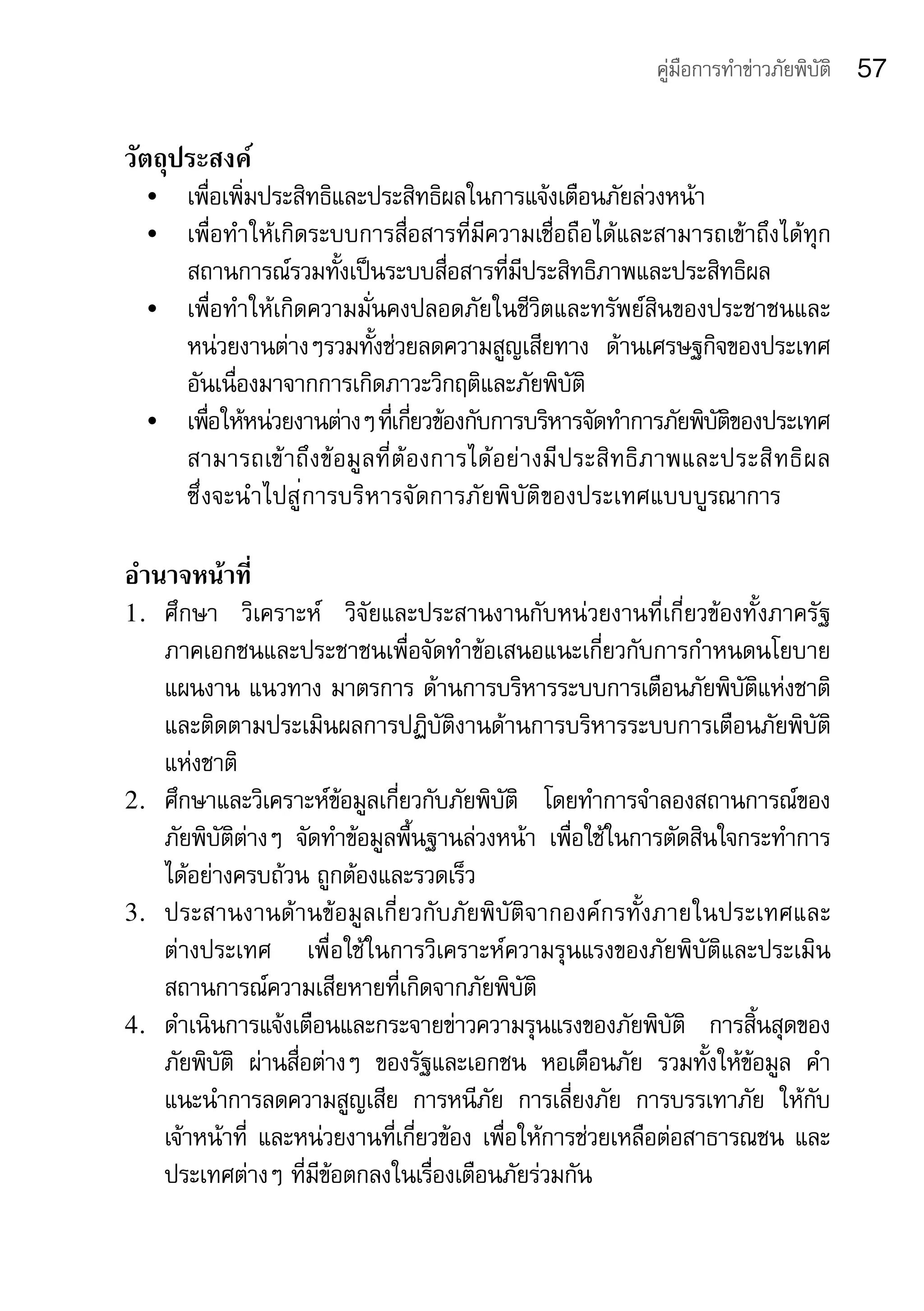 คู่มือการทำาข่าวภัยพิบัติ   57

วัตถุประสงค์
     •	 เพื่อเพิ่มประสิทธิและประสิทธิผลในการแจ้งเตือนภัยล่วงหน้า
     •	 เพื่อทำาให้เกิดระบบการสื่อสารที่มีความเชื่อถือได้และสามารถเข้าถึงได้ทุก
        สถานการณ์รวมทั้งเป็นระบบสื่อสารที่มีประสิทธิภาพและประสิทธิผล
     •	 เพื่อทำาให้เกิดความมั่นคงปลอดภัยในชีวิตและทรัพย์สินของประชาชนและ
        หน่วยงานต่างๆรวมทั้งช่วยลดความสูญเสียทาง	 ด้านเศรษฐกิจของประเทศ
        อันเนื่องมาจากการเกิดภาวะวิกฤติและภัยพิบัติ
     •	 เพือให้หน่วยงานต่างๆ	ทเกียวข้องกับการบริหารจัดทำาการภัยพิบตของประเทศ	
            ่                    ่ี ่                               ัิ            	
        สามารถเข้ าถึง ข้อมู ลที่ต้ องการได้อย่ างมี ประสิทธิ ภาพและประสิ ท ธิ ผ ล	
                                                                                  	
        ซึ่งจะนำาไปสู่การบริหารจัดการภัยพิบัติของประเทศแบบบูรณาการ

อำานาจหน้าที่
1. ศึกษา	 วิเคราะห์	 วิจัยและประสานงานกับหน่วยงานที่เกี่ยวข้องทั้งภาครัฐ	
   ภาคเอกชนและประชาชนเพื่อจัดทำาข้อเสนอแนะเกี่ยวกับการกำาหนดนโยบาย	
   แผนงาน	แนวทาง	มาตรการ	ด้านการบริหารระบบการเตือนภัยพิบัติแห่งชาติ	
   และติดตามประเมินผลการปฏิบัติงานด้านการบริหารระบบการเตือนภัยพิบัติ
   แห่งชาติ
2. ศึกษาและวิเคราะห์ข้อมูลเกี่ยวกับภัยพิบัติ	 โดยทำาการจำาลองสถานการณ์ของ
   ภัยพิบัติต่างๆ	 จัดทำาข้อมูลพื้นฐานล่วงหน้า	 เพื่อใช้ในการตัดสินใจกระทำาการ
   ได้อย่างครบถ้วน	ถูกต้องและรวดเร็ว
3. ประสานงานด้ า นข้ อ มู ล เกี่ ย วกั บ ภั ย พิ บั ติ จ ากองค์ ก รทั้ ง ภายในประเทศและ	
   ต่างประเทศ	 เพื่อใช้ในการวิเคราะห์ความรุนแรงของภัยพิบัติและประเมิน	
   สถานการณ์ความเสียหายที่เกิดจากภัยพิบัติ
4. ดำาเนินการแจ้งเตือนและกระจายข่าวความรุนแรงของภัยพิบัติ	 การสิ้นสุดของ	
   ภัยพิบัติ	 ผ่านสื่อต่างๆ	 ของรัฐและเอกชน	 หอเตือนภัย	 รวมทั้งให้ข้อมูล	 คำา
   แนะนำาการลดความสูญเสีย	 การหนีภัย	 การเลี่ยงภัย	 การบรรเทาภัย	 ให้กับ
   เจ้าหน้าที่	 และหน่วยงานที่เกี่ยวข้อง	เพื่อให้การช่วยเหลือต่อสาธารณชน	และ
   ประเทศต่างๆ	ที่มีข้อตกลงในเรื่องเตือนภัยร่วมกัน
 