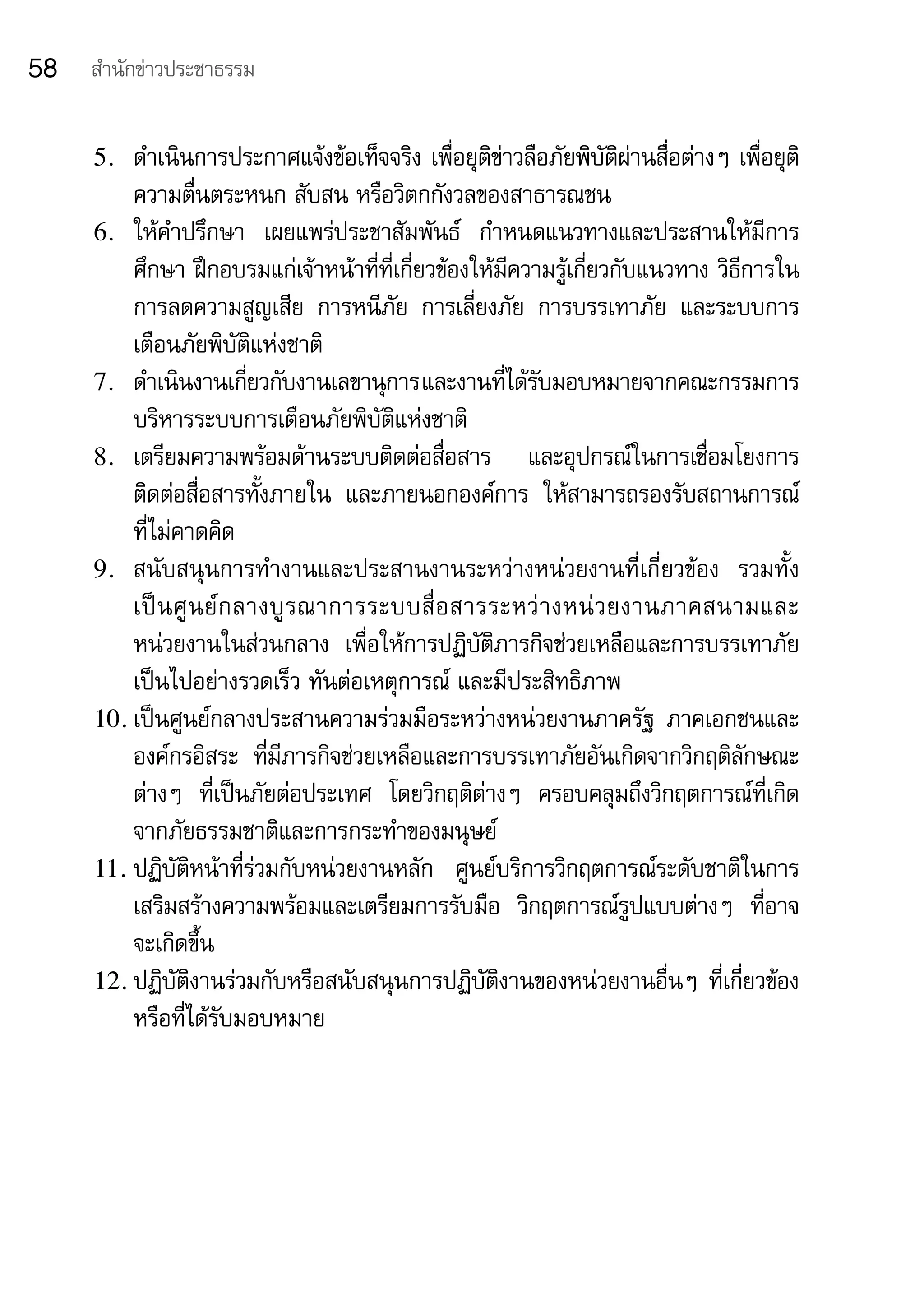 58   สำานักข่าวประชาธรรม


     5.  ดำาเนินการประกาศแจ้งข้อเท็จจริง	เพื่อยุติข่าวลือภัยพิบัติผ่านสื่อต่างๆ	เพื่อยุติ
         ความตื่นตระหนก	สับสน	หรือวิตกกังวลของสาธารณชน
     6. ให้คำาปรึกษา	 เผยแพร่ประชาสัมพันธ์	 กำาหนดแนวทางและประสานให้มีการ
         ศึกษา	ฝึกอบรมแก่เจ้าหน้าที่ที่เกี่ยวข้องให้มีความรู้เกี่ยวกับแนวทาง	วิธีการใน
         การลดความสูญเสีย	 การหนีภัย	 การเลี่ยงภัย	 การบรรเทาภัย	 และระบบการ
         เตือนภัยพิบัติแห่งชาติ
     7. ดำาเนินงานเกียวกับงานเลขานุการ	 ละงานทีได้รบมอบหมายจากคณะกรรมการ	
                          ่                 แ        ่ ั
         บริหารระบบการเตือนภัยพิบัติแห่งชาติ
     8. เตรียมความพร้อมด้านระบบติดต่อสื่อสาร	 และอุปกรณ์ในการเชื่อมโยงการ
         ติดต่อสื่อสารทั้งภายใน	 และภายนอกองค์การ	 ให้สามารถรองรับสถานการณ์
         ที่ไม่คาดคิด
     9. สนับสนุนการทำางานและประสานงานระหว่างหน่วยงานที่เกี่ยวข้อง	 รวมทั้ง	
         เป็ น ศู น ย์ ก ลางบู ร ณาการระบบสื่ อ สารระหว่ า งหน่ ว ยงานภาคสนามและ	
         หน่วยงานในส่วนกลาง	 เพื่อให้การปฏิบัติภารกิจช่วยเหลือและการบรรเทาภัย
         เป็นไปอย่างรวดเร็ว	ทันต่อเหตุการณ์	และมีประสิทธิภาพ
     10. เป็นศูนย์กลางประสานความร่วมมือระหว่างหน่วยงานภาครัฐ	 ภาคเอกชนและ
         องค์กรอิสระ	 ที่มีภารกิจช่วยเหลือและการบรรเทาภัยอันเกิดจากวิกฤติลักษณะ
         ต่างๆ	 ที่เป็นภัยต่อประเทศ	 โดยวิกฤติต่างๆ	 ครอบคลุมถึงวิกฤตการณ์ที่เกิด
         จากภัยธรรมชาติและการกระทำาของมนุษย์
     11. ปฏิบัติหน้าที่ร่วมกับหน่วยงานหลัก	 ศูนย์บริการวิกฤตการณ์ระดับชาติในการ
         เสริมสร้างความพร้อมและเตรียมการรับมือ	 วิกฤตการณ์รูปแบบต่างๆ	 ที่อาจ
         จะเกิดขึ้น
     12. ปฏิบัติงานร่วมกับหรือสนับสนุนการปฏิบัติงานของหน่วยงานอื่นๆ	ที่เกี่ยวข้อง
         หรือที่ได้รับมอบหมาย
 
