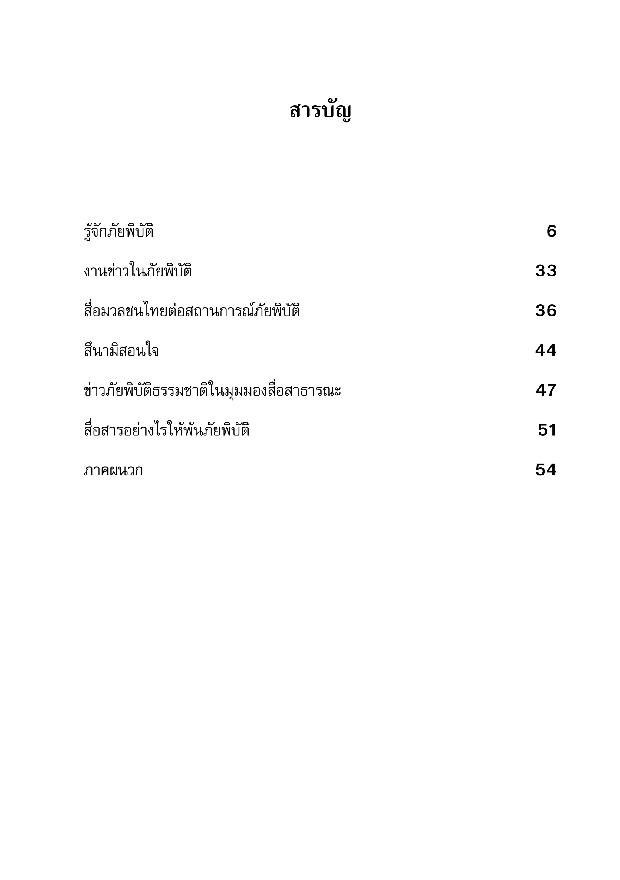 คู่มือการทำาข่าวภัยพิบัติ   7

                                 สารบัญ



รู้จักภัยพิบัติ	                                                 6
งานข่าวในภัยพิบัติ	                                             33
สื่อมวลชนไทยต่อสถานการณ์ภัยพิบัติ	                              36
สึนามิสอนใจ	                                                    44
ข่าวภัยพิบัติธรรมชาติในมุมมองสื่อสาธารณะ	                       47
สื่อสารอย่างไรให้พ้นภัยพิบัติ	                                  51
ภาคผนวก	                                                        54
 