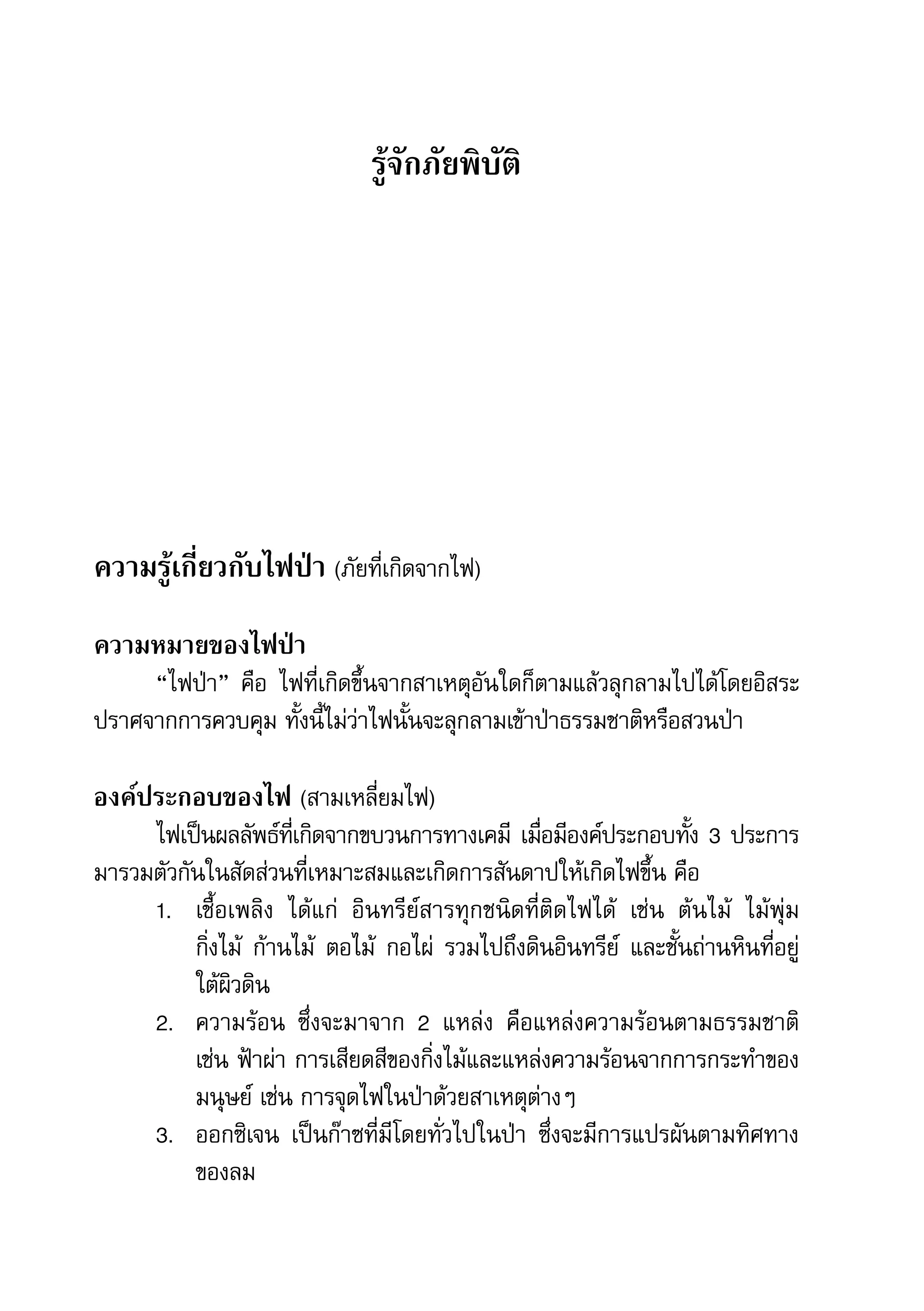 8   สำานักข่าวประชาธรรม


                                    รู้จักภัยพิบัติ




    ความรู้เกี่ยวกับไฟป่า	(ภัยที่เกิดจากไฟ)
    ความหมายของไฟป่า
         “ไฟป่า”	 คือ	 ไฟที่เกิดขึ้นจากสาเหตุอันใดก็ตามแล้วลุกลามไปได้โดยอิสระ
    ปราศจากการควบคุม	ทั้งนี้ไม่ว่าไฟนั้นจะลุกลามเข้าป่าธรรมชาติหรือสวนป่า

    องค์ประกอบของไฟ	(สามเหลี่ยมไฟ)
         ไฟเป็นผลลัพธ์ทเี่ กิดจากขบวนการทางเคมี	 เมือมีองค์ประกอบทัง	3	ประการ	
                                                        ่                 ้
    มารวมตัวกันในสัดส่วนที่เหมาะสมและเกิดการสันดาปให้เกิดไฟขึ้น	คือ
         1.	 เชื้อเพลิง	 ได้แก่	 อินทรีย์สารทุกชนิดที่ติดไฟได้	 เช่น	 ต้นไม้	 ไม้พุ่ม	
              กิ่งไม้	 ก้านไม้	 ตอไม้	 กอไผ่	 รวมไปถึงดินอินทรีย์	 และชั้นถ่านหินที่อยู่
              ใต้ผิวดิน
         2.	 ความร้อน	 ซึ่งจะมาจาก	 2	 แหล่ง	 คือแหล่งความร้อนตามธรรมชาติ	
              เช่น	ฟ้าผ่า	การเสียดสีของกิ่งไม้และแหล่งความร้อนจากการกระทำาของ
              มนุษย์	เช่น	การจุดไฟในป่าด้วยสาเหตุต่างๆ
         3.	 ออกซิเจน	 เป็นก๊าซที่มีโดยทั่วไปในป่า	 ซึ่งจะมีการแปรผันตามทิศทาง
              ของลม
 