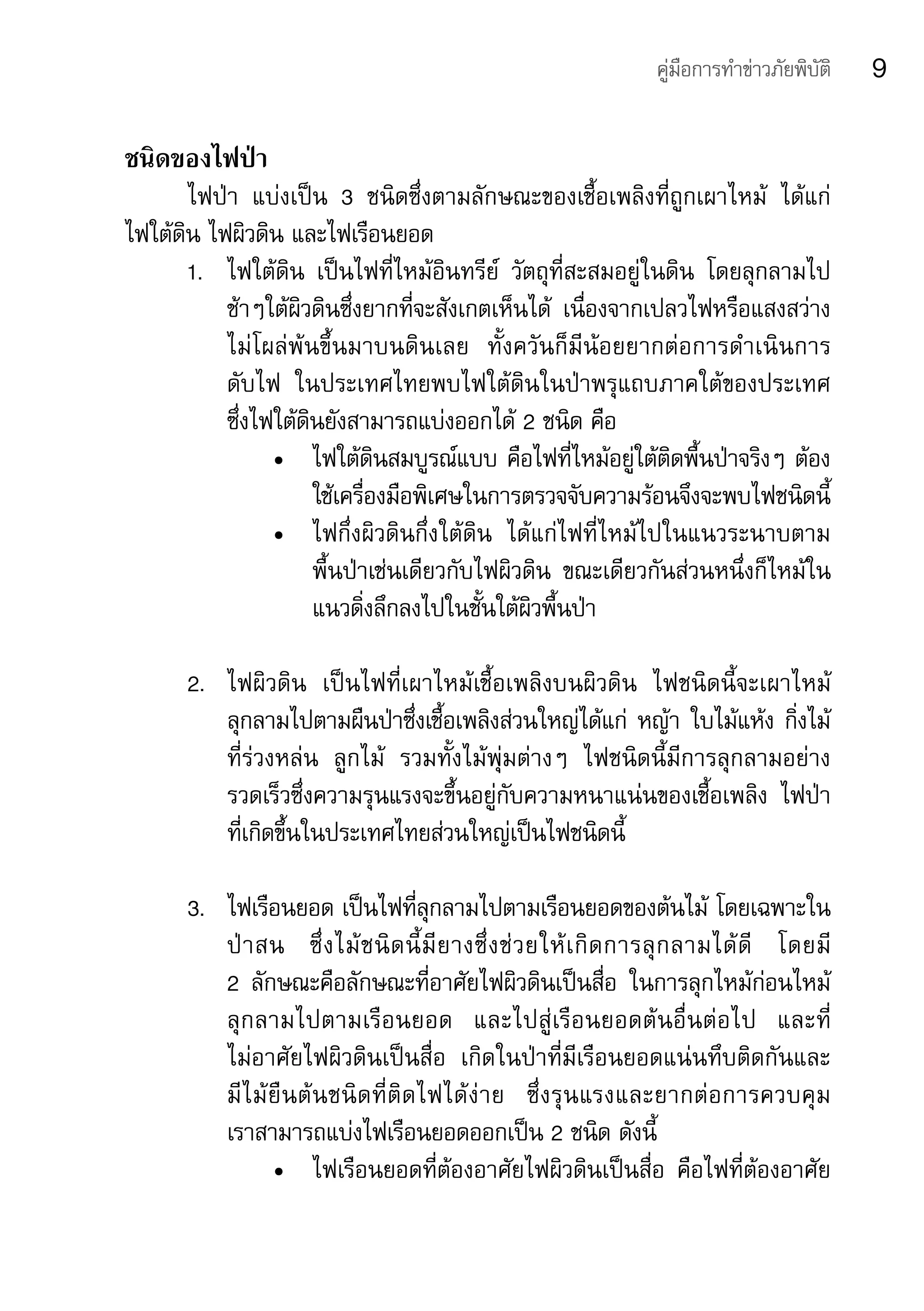 คู่มือการทำาข่าวภัยพิบัติ    9

ชนิดของไฟป่า
       ไฟป่า	 แบ่งเป็น	 3	 ชนิดซึ่งตามลักษณะของเชื้อเพลิงที่ถูกเผาไหม้	 ได้แก่	
ไฟใต้ดิน	ไฟผิวดิน	และไฟเรือนยอด
       1.	 ไฟใต้ดิน	 เป็นไฟที่ไหม้อินทรีย์	 วัตถุที่สะสมอยู่ในดิน	 โดยลุกลามไป
           ช้าๆใต้ผิวดินซึ่งยากที่จะสังเกตเห็นได้	 เนื่องจากเปลวไฟหรือแสงสว่าง
           ไม่โผล่พ้นขึ้นมาบนดินเลย	 ทั้งควันก็มีน้อยยากต่อการดำาเนินการ	
           ดับไฟ	 ในประเทศไทยพบไฟใต้ดินในป่าพรุแถบภาคใต้ของประเทศ	             	
           ซึ่งไฟใต้ดินยังสามารถแบ่งออกได้	2	ชนิด	คือ
                 •	 ไฟใต้ดินสมบูรณ์แบบ	คือไฟที่ไหม้อยู่ใต้ติดพื้นป่าจริงๆ	ต้อง
                      ใช้เครื่องมือพิเศษในการตรวจจับความร้อนจึงจะพบไฟชนิดนี้
                 •	 ไฟกึ่งผิวดินกึ่งใต้ดิน	 ได้แก่ไฟที่ไหม้ไปในแนวระนาบตาม
                      พื้นป่าเช่นเดียวกับไฟผิวดิน	 ขณะเดียวกันส่วนหนึ่งก็ไหม้ใน
                      แนวดิ่งลึกลงไปในชั้นใต้ผิวพื้นป่า

       2.	 ไฟผิวดิน	 เป็นไฟที่เผาไหม้เชื้อเพลิงบนผิวดิน	 ไฟชนิดนี้จะเผาไหม้
           ลุกลามไปตามผืนป่าซึ่งเชื้อเพลิงส่วนใหญ่ได้แก่	 หญ้า	ใบไม้แห้ง	กิ่งไม้
           ที่ร่วงหล่น	 ลูกไม้	 รวมทั้งไม้พุ่มต่างๆ	 ไฟชนิดนี้มีการลุกลามอย่าง
           รวดเร็วซึ่งความรุนแรงจะขึ้นอยู่กับความหนาแน่นของเชื้อเพลิง	 ไฟป่า	
           ที่เกิดขึ้นในประเทศไทยส่วนใหญ่เป็นไฟชนิดนี้

       3.	 ไฟเรือนยอด	เป็นไฟที่ลุกลามไปตามเรือนยอดของต้นไม้	โดยเฉพาะใน
           ป่ า สน	 ซึ่ ง ไม้ ช นิ ด นี้ มี ย างซึ่ ง ช่ ว ยให้ เ กิ ด การลุ ก ลามได้ ดี 	 โดยมี 	
           2	 ลักษณะคือลักษณะที่อาศัยไฟผิวดินเป็นสื่อ	 ในการลุกไหม้ก่อนไหม้
           ลุ ก ลามไปตามเรื อ นยอด	 และไปสู่ เรื อ นยอดต้ น อื่ น ต่ อ ไป	 และที่ 	
           ไม่อาศัยไฟผิวดินเป็นสื่อ	 เกิดในป่าที่มีเรือนยอดแน่นทึบติดกันและ	
           มี ไ ม้ ยื น ต้ น ชนิ ด ที่ ติ ด ไฟได้ ง่ า ย	 ซึ่ ง รุ น แรงและยากต่ อ การควบคุ ม	
           เราสามารถแบ่งไฟเรือนยอดออกเป็น	2	ชนิด	ดังนี้
                   •	 ไฟเรือนยอดที่ต้องอาศัยไฟผิวดินเป็นสื่อ	 คือไฟที่ต้องอาศัย
 