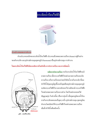 กระติกน้ํารอนไฟฟา




                                                                            

สวนประกอบและการทํางาน
       สวนประกอบหลักของกระติกน้ํารอนไฟฟา ประกอบดวยขดลวดความรอน (Heater) อยูดานลาง
ของตัวกระติก และอุปกรณควบคุมอุณหภูมิ (Thermostat) เปนอุปกรณควบคุม การทํางาน

โดยกระติกน้ํารอนไฟฟามีสองหลักการดวยกันคือ การทําความรอน และการปลอยน้ํา

                                                หลักการทําความรอน ภายในกระติกน้ํารอนไฟฟาจะมี

                                      ลวดความรอน เมื่อกระแสไฟฟาไหลผานลวดความรอนจะเกิด
                                      ความรอน แลวความรอนจะถายเทไปยังน้ําภายในกระติก ซึ่งจะ
                                      ทําใหน้ํามีอณหภูมิสูงขึ้นจนถึงจุดเดือดอุปกรณควบคุมอุณหภูมิ
                                                   ุ
                                      จะตัดกระแสไฟฟาในวงจรหลักออกไป แตยังคงมี กระแสไฟฟา
                                      ไหลผานขดลวดความรอนบางสวน โดยไหลผานหลอดไฟ
                                      สัญญาณอุน ในชวงนีจะ เปนการอุนน้ํา เมืออุณหภูมิของน้ํารอน
                                                         ้                     ่
                                      ภายในกระติกลดลงจนถึงจุดๆ หนึ่ง อุปกรณควบคุม อุณหภูมิจะ
                                      ทํางานโดยปลอยใหกระแสไฟฟาไหลผานขดลวดความรอน
                                      เต็มที่ ทําใหนาเดือดอีกครั้ง
                                                     ้ํ
 