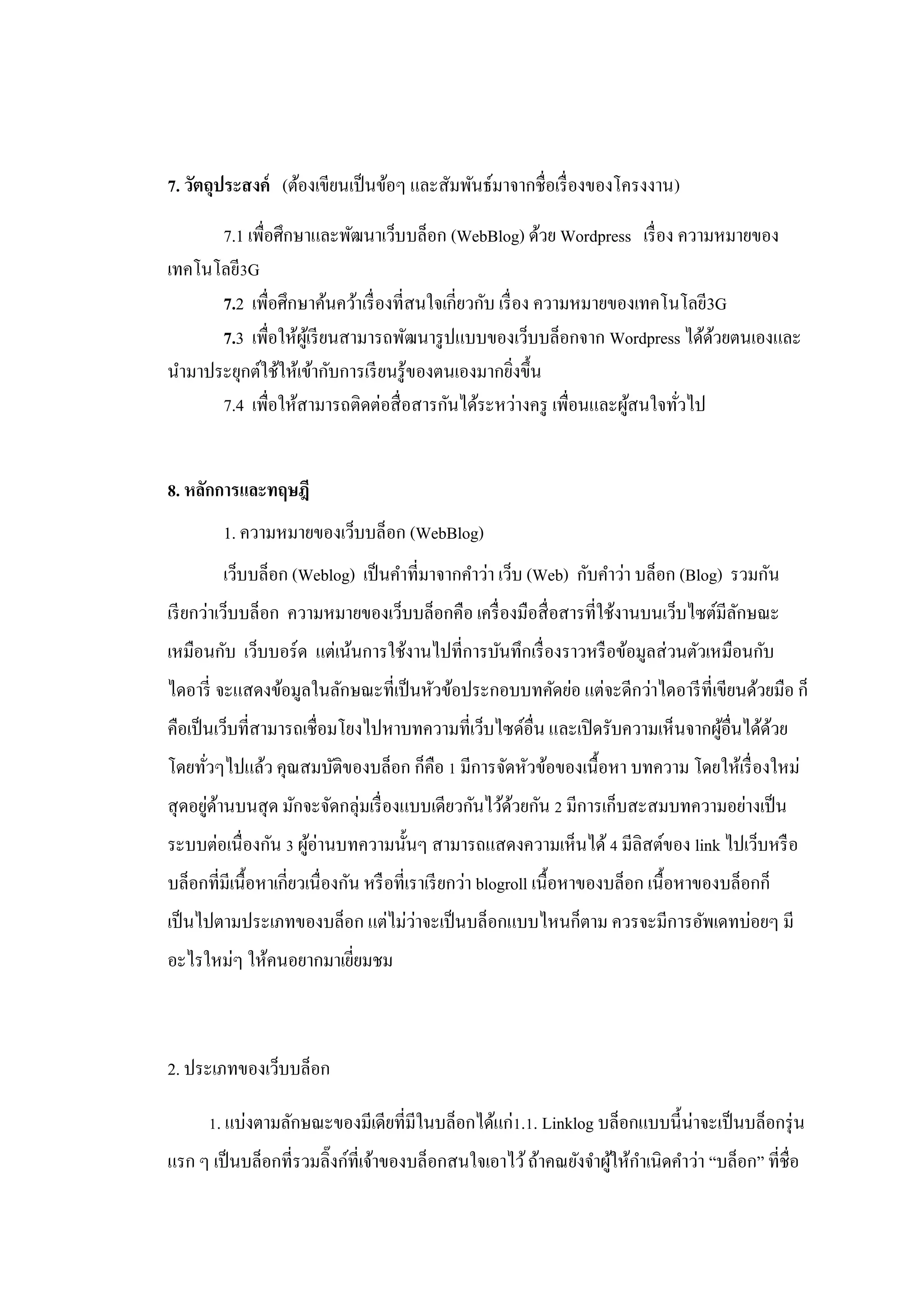 7. วัตถุประสงค์ (ต้องเขียนเป็ นข้อๆ และสัมพันธ์มาจากชื่อเรื่ องของโครงงาน)

      7.1 เพื่อศึกษาและพัฒนาเว็บบล็อก (WebBlog) ด้วย Wordpress เรื่ อง ความหมายของ
เทคโนโลยี3G
      7.2 เพื่อศึกษาค้นคว้าเรื่ องที่สนใจเกี่ยวกับ เรื่ อง ความหมายของเทคโนโลยี3G
      7.3 เพื่อให้ผเู้ รี ยนสามารถพัฒนารู ปแบบของเว็บบล็อกจาก Wordpress ได้ดวยตนเองและ
                                                                                ้
นามาประยุกต์ใช้ให้เข้ากับการเรี ยนรู ้ของตนเองมากยิงขึ้น่
      7.4 เพื่อให้สามารถติดต่อสื่ อสารกันได้ระหว่างครู เพื่อนและผูสนใจทัวไป
                                                                     ้     ่


8. หลักการและทฤษฎี
        1. ความหมายของเว็บบล็อก (WebBlog)
        เว็บบล็อก (Weblog) เป็ นคาที่มาจากคาว่า เว็บ (Web) กับคาว่า บล็อก (Blog) รวมกัน
เรี ยกว่าเว็บบล็อก ความหมายของเว็บบล็อกคือ เครื่ องมือสื่ อสารที่ใช้งานบนเว็บไซต์มีลกษณะ
                                                                                    ั
เหมือนกับ เว็บบอร์ ด แต่เน้นการใช้งานไปที่การบันทึกเรื่ องราวหรื อข้อมูลส่ วนตัวเหมือนกับ
ไดอารี่ จะแสดงข้อมูลในลักษณะที่เป็ นหัวข้อประกอบบทคัดย่อ แต่จะดีกว่าไดอารี ท่ีเขียนด้วยมือ ก็
คือเป็ นเว็บที่สามารถเชื่อมโยงไปหาบทความที่เว็บไซด์อื่น และเปิ ดรับความเห็นจากผูอื่นได้ดวย
                                                                                ้       ้
โดยทัวๆไปแล้ว คุณสมบัติของบล็อก ก็คือ 1 มีการจัดหัวข้อของเนื้อหา บทความ โดยให้เรื่ องใหม่
     ่
สุ ดอยูดานบนสุ ด มักจะจัดกลุ่มเรื่ องแบบเดียวกันไว้ดวยกัน 2 มีการเก็บสะสมบทความอย่างเป็ น
       ่ ้                                          ้
ระบบต่อเนื่ องกัน 3 ผูอ่านบทความนั้นๆ สามารถแสดงความเห็นได้ 4 มีลิสต์ของ link ไปเว็บหรื อ
                      ้
บล็อกที่มีเนื้อหาเกี่ยวเนื่ องกัน หรื อที่เราเรี ยกว่า blogroll เนื้อหาของบล็อก เนื้อหาของบล็อกก็
                                ่
เป็ นไปตามประเภทของบล็อก แต่ไม่วาจะเป็ นบล็อกแบบไหนก็ตาม ควรจะมีการอัพเดทบ่อยๆ มี
อะไรใหม่ๆ ให้คนอยากมาเยียมชม
                        ่



2. ประเภทของเว็บบล็อก

      1. แบ่งตามลักษณะของมีเดียที่มีในบล็อกได้แก่1.1. Linklog บล็อกแบบนี้น่าจะเป็ นบล็อกรุ่ น
แรก ๆ เป็ นบล็อกที่รวมลิ๊งก์ท่ีเจ้าของบล็อกสนใจเอาไว้ ถ้าคณยังจาผูให้กาเนิดคาว่า “บล็อก” ที่ชื่อ
                                                                  ้
 