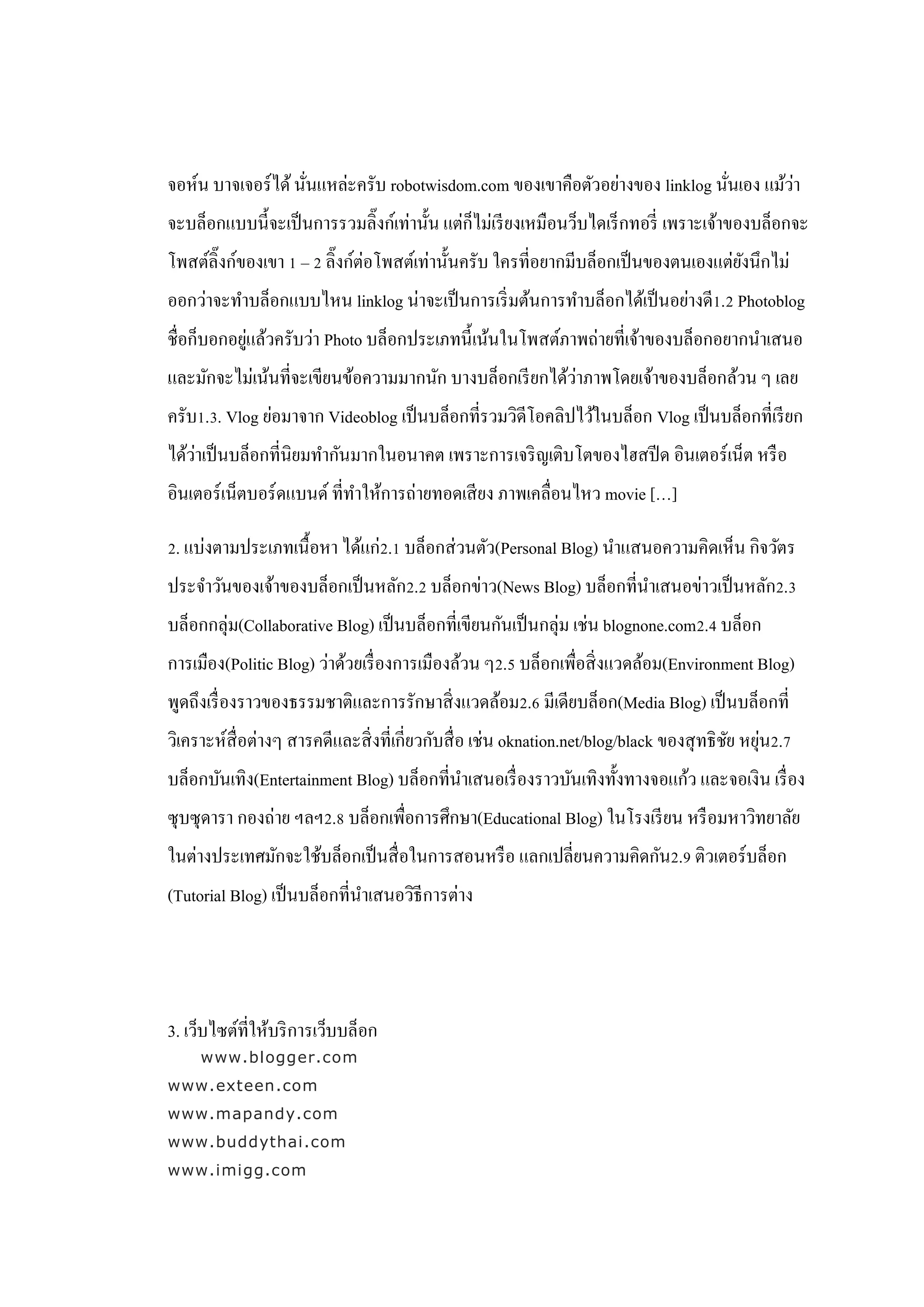 ่                                                         ่        ่
จอห์น บาจเจอร์ ได้ นันแหล่ะครับ robotwisdom.com ของเขาคือตัวอย่างของ linklog นันเอง แม้วา
จะบล็อกแบบนี้จะเป็ นการรวมลิ๊งก์เท่านั้น แต่ก็ไม่เรี ยงเหมือนว็บไดเร็ กทอรี่ เพราะเจ้าของบล็อกจะ
โพสต์ลิ๊งก์ของเขา 1 – 2 ลิ๊งก์ต่อโพสต์เท่านั้นครับ ใครที่อยากมีบล็อกเป็ นของตนเองแต่ยงนึกไม่
                                                                                     ั
ออกว่าจะทาบล็อกแบบไหน linklog น่าจะเป็ นการเริ่ มต้นการทาบล็อกได้เป็ นอย่างดี1.2 Photoblog
            ่
ชื่อก็บอกอยูแล้วครับว่า Photo บล็อกประเภทนี้ เน้นในโพสต์ภาพถ่ายที่เจ้าของบล็อกอยากนาเสนอ
                                                         ่
และมักจะไม่เน้นที่จะเขียนข้อความมากนัก บางบล็อกเรี ยกได้วาภาพโดยเจ้าของบล็อกล้วน ๆ เลย
ครับ1.3. Vlog ย่อมาจาก Videoblog เป็ นบล็อกที่รวมวิดีโอคลิปไว้ในบล็อก Vlog เป็ นบล็อกที่เรี ยก
    ่
ได้วาเป็ นบล็อกที่นิยมทากันมากในอนาคต เพราะการเจริ ญเติบโตของไฮสปี ด อินเตอร์ เน็ต หรื อ
อินเตอร์ เน็ตบอร์ ดแบนด์ ที่ทาให้การถ่ายทอดเสี ยง ภาพเคลื่อนไหว movie […]

2. แบ่งตามประเภทเนื้ อหา ได้แก่2.1 บล็อกส่ วนตัว(Personal Blog) นาแสนอความคิดเห็น กิจวัตร
ประจาวันของเจ้าของบล็อกเป็ นหลัก2.2 บล็อกข่าว(News Blog) บล็อกที่นาเสนอข่าวเป็ นหลัก2.3
บล็อกกลุ่ม(Collaborative Blog) เป็ นบล็อกที่เขียนกันเป็ นกลุ่ม เช่น blognone.com2.4 บล็อก
การเมือง(Politic Blog) ว่าด้วยเรื่ องการเมืองล้วน ๆ2.5 บล็อกเพื่อสิ่ งแวดล้อม(Environment Blog)
พูดถึงเรื่ องราวของธรรมชาติและการรักษาสิ่ งแวดล้อม2.6 มีเดียบล็อก(Media Blog) เป็ นบล็อกที่
วิเคราะห์สื่อต่างๆ สารคดีและสิ่ งที่เกี่ยวกับสื่ อ เช่น oknation.net/blog/black ของสุ ทธิ ชย หยุน2.7
                                                                                           ั ่
บล็อกบันเทิง(Entertainment Blog) บล็อกที่นาเสนอเรื่ องราวบันเทิงทั้งทางจอแก้ว และจอเงิน เรื่ อง
ซุ บซุ ดารา กองถ่าย ฯลฯ2.8 บล็อกเพื่อการศึกษา(Educational Blog) ในโรงเรี ยน หรื อมหาวิทยาลัย
ในต่างประเทศมักจะใช้บล็อกเป็ นสื่ อในการสอนหรื อ แลกเปลี่ยนความคิดกัน2.9 ติวเตอร์บล็อก
(Tutorial Blog) เป็ นบล็อกที่นาเสนอวิธีการต่าง




3. เว็บไซต์ที่ให้บริ การเว็บบล็อก
     www.blogger.com
www.exteen.com
www.mapandy.com
www.buddythai.com
www.imigg.com
 