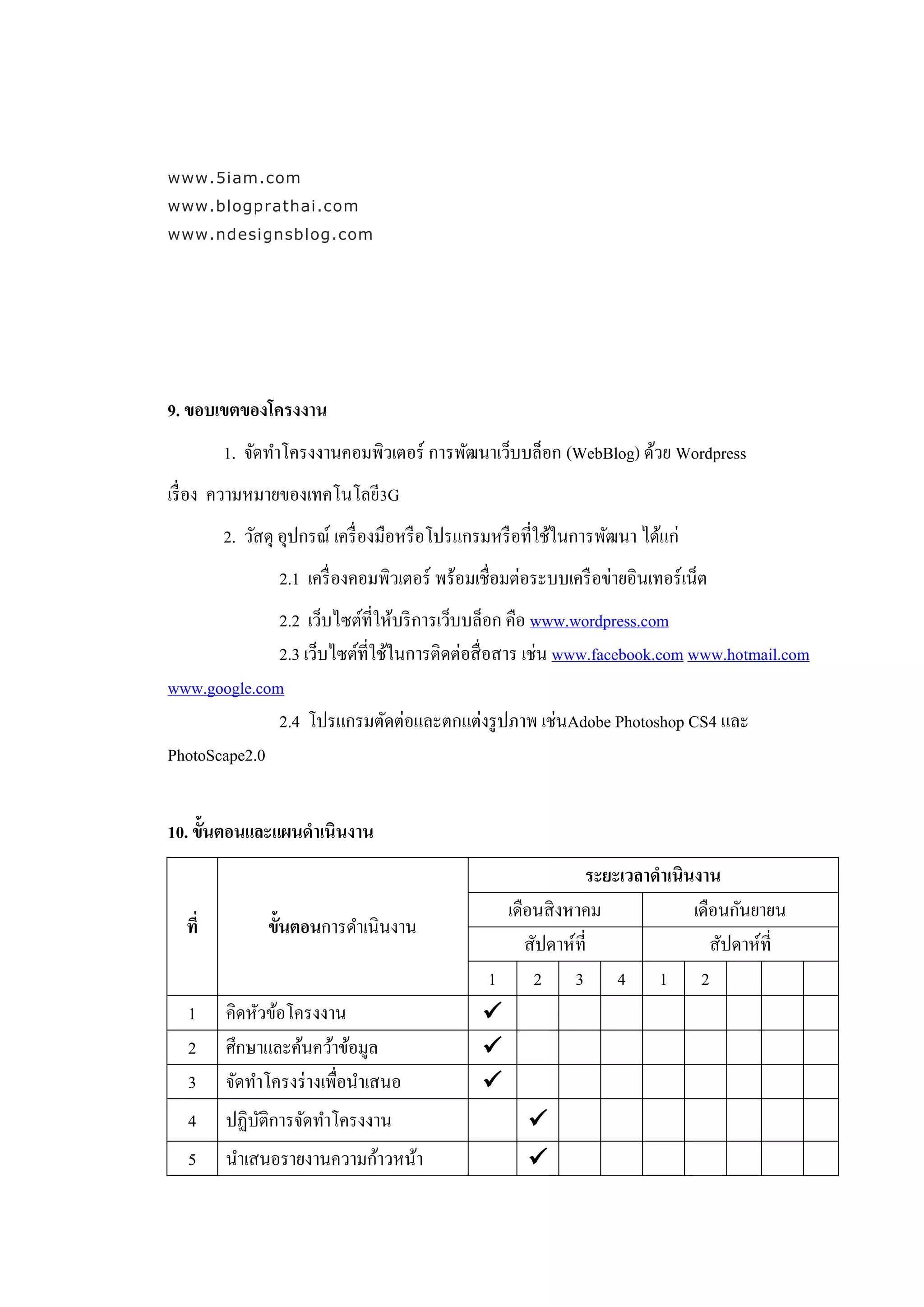 www.5iam.com
www.blogprathai.com
www.ndesignsblog.com




9. ขอบเขตของโครงงาน
        1. จัดทาโครงงานคอมพิวเตอร์ การพัฒนาเว็บบล็อก (WebBlog) ด้วย Wordpress
เรื่ อง ความหมายของเทคโนโลยี3G
        2. วัสดุ อุปกรณ์ เครื่ องมือหรื อโปรแกรมหรื อที่ใช้ในการพัฒนา ได้แก่
                2.1 เครื่ องคอมพิวเตอร์ พร้อมเชื่อมต่อระบบเครื อข่ายอินเทอร์ เน็ต
              2.2 เว็บไซต์ที่ให้บริ การเว็บบล็อก คือ www.wordpress.com
              2.3 เว็บไซต์ท่ีใช้ในการติดต่อสื่ อสาร เช่น www.facebook.com www.hotmail.com
www.google.com
              2.4 โปรแกรมตัดต่อและตกแต่งรู ปภาพ เช่นAdobe Photoshop CS4 และ
PhotoScape2.0


10. ขั้นตอนและแผนดาเนินงาน
                                                           ระยะเวลาดาเนินงาน
                                                เดือนสิ งหาคม            เดือนกันยายน
  ที่         ขั้นตอนการดาเนินงาน
                                                   สัปดาห์ที่               สัปดาห์ที่
                                              1     2 3 4 1 2
  1     คิดหัวข้อโครงงาน                      
  2     ศึกษาและค้นคว้าข้อมูล                 
  3     จัดทาโครงร่ างเพื่อนาเสนอ             
  4     ปฏิบติการจัดทาโครงงาน
            ั                                        
  5     นาเสนอรายงานความก้าวหน้า                     
 