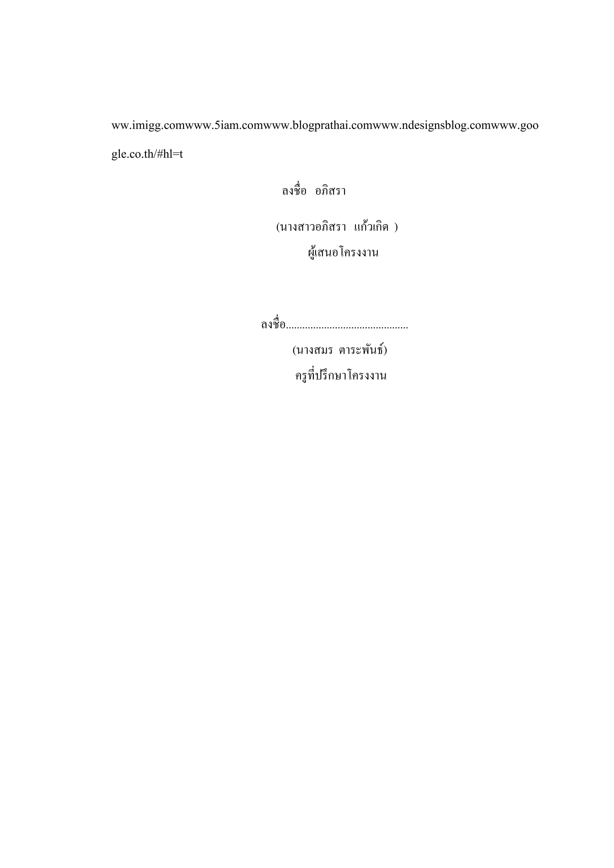 ww.imigg.comwww.5iam.comwww.blogprathai.comwww.ndesignsblog.comwww.goo
gle.co.th/#hl=t
                               ลงชื่อ อภิสรา

                             (นางสาวอภิสรา แก้วเกิด )
                                        ผูเ้ สนอโครงงาน



                        ลงชื่อ.............................................
                                  (นางสมร ตาระพันธ์)
                                   ครู ที่ปรึ กษาโครงงาน
 