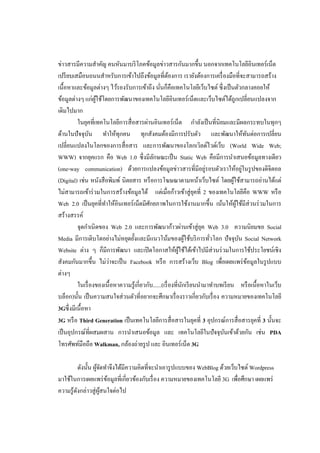 ข่าวสารมีความสาคัญ คนหันมาบริ โภคข้อมูลข่าวสารกันมากขึ้น นอกจากเทคโนโลยีอินเทอร์เน็ต
เปรี ยบเสมือนถนนสาหรับการเข้าไปถึงข้อมูลที่ตองการ เรายังต้องการเครื่ องมือที่จะสามารถสร้าง
                                                           ้
เนื้อหาและข้อมูลต่างๆ ไว้รองรับการเข้าถึง นันก็คือเทคโนโลยีเว็บไซต์ ซึ่งเป็ นตัวกลางคอยให้
                                                    ่
ข้อมูลต่างๆ แก่ผใช้โดยการพัฒนาของเทคโนโลยีอินเทอร์ เน็ตและเว็บไซต์ได้ถูกเปลี่ยนแปลงจาก
                   ู้
เดิมไปมาก
          ในยุคที่เทคโนโลยีการสื่ อสารผ่านอินเทอร์เน็ต กาลังเป็ นที่นิยมและมีผลกระทบในทุกๆ
ด้านในปัจจุบน ทาให้ทุกคน ทุกสังคมต้องมีการปรับตัว และพัฒนาให้ทนต่อการเปลี่ยน
                 ั                                                                             ั
เปลี่ยนแปลงในโลกของการสื่ อสาร และการพัฒนาของโลกเวิลด์ไวด์เว็บ (World Wide Web;
WWW) จากยุคแรก คือ Web 1.0 ซึ่งมีลกษณะเป็ น Static Web คือมีการนาเสนอข้อมูลทางเดียว
                                                ั
                                                                           ่
(one-way communication) ด้วยการแปลงข้อมูลข่าวสารที่มีอยูรอบตัวเราให้อยูในรู ปของดิจิตอล      ่
(Digital) เช่น หนังสื อพิมพ์ นิตยสาร หรื อการโฆษณาตามหน้าเว็บไซต์ โดยผูใช้สามารถอ่านได้แต่
                                                                                      ้
ไม่สามารถเข้าร่ วมในการสร้างข้อมูลได้ แต่เมื่อก้าวเข้าสู่ ยคที่ 2 ของเทคโนโลยีคือ WWW หรื อ
                                                                       ุ
Web 2.0 เป็ นยุคที่ทาให้อินเทอร์ เน็ตมีศกยภาพในการใช้งานมากขึ้น เน้นให้ผใช้มีส่วนร่ วมในการ
                                              ั                                         ู้
สร้างสรรค์
          จุดกาเนิ ดของ Web 2.0 และการพัฒนาก้าวผ่านเข้าสู่ ยค Web 3.0 ความนิยมขอ Social
                                                                         ุ
Media มีการเติบโตอย่างไม่หยุดยั้งและมีแนวโน้มของผูใช้บริ การทัวโลก ปัจจุบน Social Network
                                                                     ้       ่             ั
Website ต่าง ๆ ก็มีการพัฒนา และเปิ ดโอกาสให้ผใช้ได้เข้าไปมีส่วนร่ วมในการใช้ประโยชน์เชิง
                                                                ู้
                        ่
สังคมกันมากขึ้น ไม่วาจะเป็ น Facebook หรื อ การสร้างเว็บ Blog เพื่อเผยแพร่ ขอมูลในรู ปแบบ        ้
ต่างๆ
          ในเรื่ องของเนื้ อหาความรู ้เกี่ยวกับ......(เรื่ องที่นกเรี ยนนามาทาบทเรี ยน หรื อเนื้อหาในเว็บ
                                                                   ั
บล็อก)นั้น เป็ นความสนใจส่ วนตัวที่อยากจะศึกษาเรื่ องราวเกี่ยวกับเรื่ อง ความหมายของเทคโนโลยี
3Gซึ่ งมีเนื้อหา
3G หรื อ Third Generation เป็ นเทคโนโลยีการสื่ อสารในยุคที่ 3 อุปกรณ์การสื่ อสารยุคที่ 3 นั้นจะ
เป็ นอุปกรณ์ที่ผสมผสาน การนาเสนอข้อมูล และ เทคโนโลยีในปั จจุบนเข้าด้วยกัน เช่น PDA
                                                                                 ั
โทรศัพท์มือถือ Walkman, กล้องถ่ายรู ป และ อินเทอร์ เน็ต 3G

           ดังนั้น ผูจดทาจึงได้มีความคิดที่จะนาเอารู ปแบบของ WebBlog ด้วยเว็บไซต์ Wordpress
                     ้ั
มาใช้ในการเผยแพร่ ขอมูลที่เกี่ยวข้องกับเรื่ อง ความหมายของเทคโนโลยี 3G เพื่อศึกษา เผยแพร่
                         ้
ความรู ้ดงกล่าวสู่ ผสนใจต่อไป
         ั            ู้
 