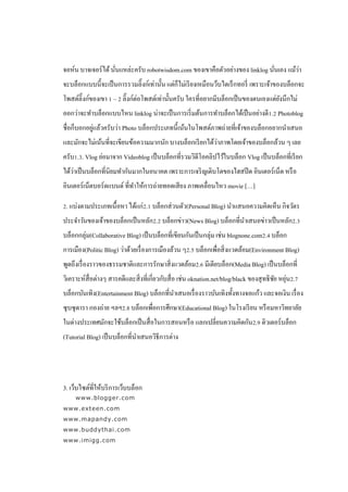 ่                                                         ่        ่
จอห์น บาจเจอร์ ได้ นันแหล่ะครับ robotwisdom.com ของเขาคือตัวอย่างของ linklog นันเอง แม้วา
จะบล็อกแบบนี้จะเป็ นการรวมลิ๊งก์เท่านั้น แต่ก็ไม่เรี ยงเหมือนว็บไดเร็ กทอรี่ เพราะเจ้าของบล็อกจะ
โพสต์ลิ๊งก์ของเขา 1 – 2 ลิ๊งก์ต่อโพสต์เท่านั้นครับ ใครที่อยากมีบล็อกเป็ นของตนเองแต่ยงนึกไม่
                                                                                     ั
ออกว่าจะทาบล็อกแบบไหน linklog น่าจะเป็ นการเริ่ มต้นการทาบล็อกได้เป็ นอย่างดี1.2 Photoblog
            ่
ชื่อก็บอกอยูแล้วครับว่า Photo บล็อกประเภทนี้ เน้นในโพสต์ภาพถ่ายที่เจ้าของบล็อกอยากนาเสนอ
                                                         ่
และมักจะไม่เน้นที่จะเขียนข้อความมากนัก บางบล็อกเรี ยกได้วาภาพโดยเจ้าของบล็อกล้วน ๆ เลย
ครับ1.3. Vlog ย่อมาจาก Videoblog เป็ นบล็อกที่รวมวิดีโอคลิปไว้ในบล็อก Vlog เป็ นบล็อกที่เรี ยก
    ่
ได้วาเป็ นบล็อกที่นิยมทากันมากในอนาคต เพราะการเจริ ญเติบโตของไฮสปี ด อินเตอร์ เน็ต หรื อ
อินเตอร์ เน็ตบอร์ ดแบนด์ ที่ทาให้การถ่ายทอดเสี ยง ภาพเคลื่อนไหว movie […]

2. แบ่งตามประเภทเนื้ อหา ได้แก่2.1 บล็อกส่ วนตัว(Personal Blog) นาแสนอความคิดเห็น กิจวัตร
ประจาวันของเจ้าของบล็อกเป็ นหลัก2.2 บล็อกข่าว(News Blog) บล็อกที่นาเสนอข่าวเป็ นหลัก2.3
บล็อกกลุ่ม(Collaborative Blog) เป็ นบล็อกที่เขียนกันเป็ นกลุ่ม เช่น blognone.com2.4 บล็อก
การเมือง(Politic Blog) ว่าด้วยเรื่ องการเมืองล้วน ๆ2.5 บล็อกเพื่อสิ่ งแวดล้อม(Environment Blog)
พูดถึงเรื่ องราวของธรรมชาติและการรักษาสิ่ งแวดล้อม2.6 มีเดียบล็อก(Media Blog) เป็ นบล็อกที่
วิเคราะห์สื่อต่างๆ สารคดีและสิ่ งที่เกี่ยวกับสื่ อ เช่น oknation.net/blog/black ของสุ ทธิ ชย หยุน2.7
                                                                                           ั ่
บล็อกบันเทิง(Entertainment Blog) บล็อกที่นาเสนอเรื่ องราวบันเทิงทั้งทางจอแก้ว และจอเงิน เรื่ อง
ซุ บซุ ดารา กองถ่าย ฯลฯ2.8 บล็อกเพื่อการศึกษา(Educational Blog) ในโรงเรี ยน หรื อมหาวิทยาลัย
ในต่างประเทศมักจะใช้บล็อกเป็ นสื่ อในการสอนหรื อ แลกเปลี่ยนความคิดกัน2.9 ติวเตอร์บล็อก
(Tutorial Blog) เป็ นบล็อกที่นาเสนอวิธีการต่าง




3. เว็บไซต์ที่ให้บริ การเว็บบล็อก
     www.blogger.com
www.exteen.com
www.mapandy.com
www.buddythai.com
www.imigg.com
 