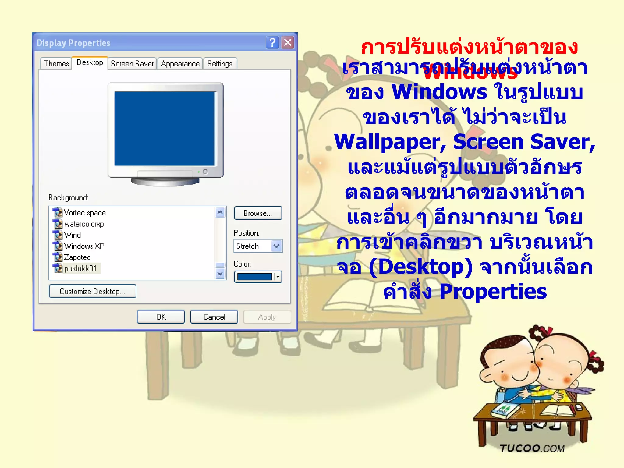 การปรับแต่งหน้าตาของ  Windows เราสามารถปรับแต่งหน้าตาของ  Windows  ในรูปแบบของเราได้ ไม่ว่าจะเป็น  Wallpaper, Screen Saver,  และแม้แต่รูปแบบตัวอักษร ตลอดจนขนาดของหน้าตา และอื่น ๆ อีกมากมาย โดยการเข้าคลิกขวา บริเวณหน้าจอ  ( Desktop)  จากนั้นเลือกคำสั่ง  Properties 
