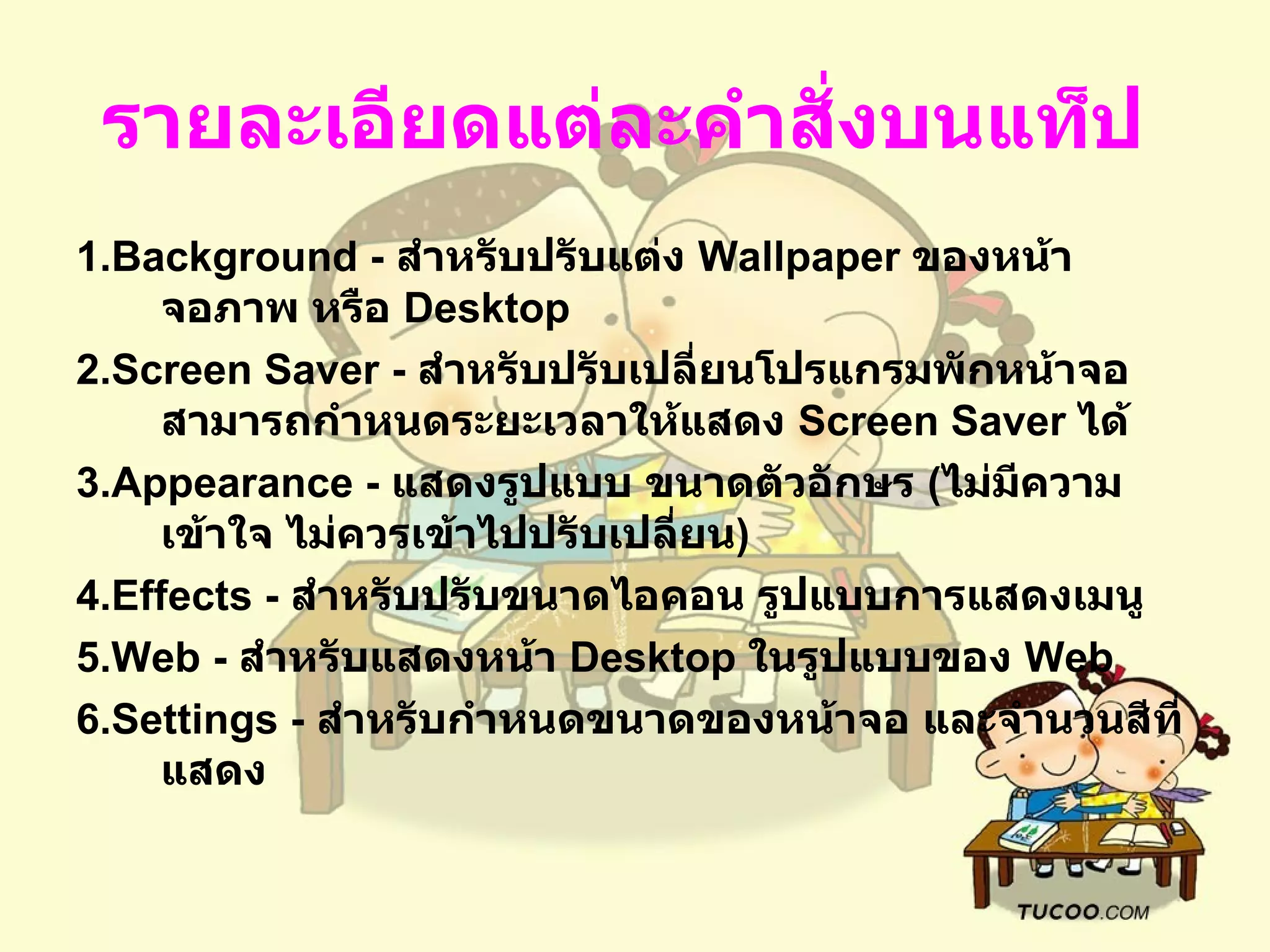 รายละเอียดแต่ละคำสั่งบนแท็ป   1.Background -  สำหรับปรับแต่ง  Wallpaper  ของหน้าจอภาพ หรือ  Desktop  2.Screen Saver -  สำหรับปรับเปลี่ยนโปรแกรมพักหน้าจอ สามารถกำหนดระยะเวลาให้แสดง   Screen Saver  ได้   3.Appearance -  แสดงรูปแบบ ขนาดตัวอักษร  ( ไม่มีความเข้าใจ ไม่ควรเข้าไปปรับเปลี่ยน )   4.Effects -  สำหรับปรับขนาดไอคอน รูปแบบการแสดงเมนู   5.Web -  สำหรับแสดงหน้า  Desktop  ในรูปแบบของ  Web  6.Settings -  สำหรับกำหนดขนาดของหน้าจอ และจำนวนสีที่แสดง   